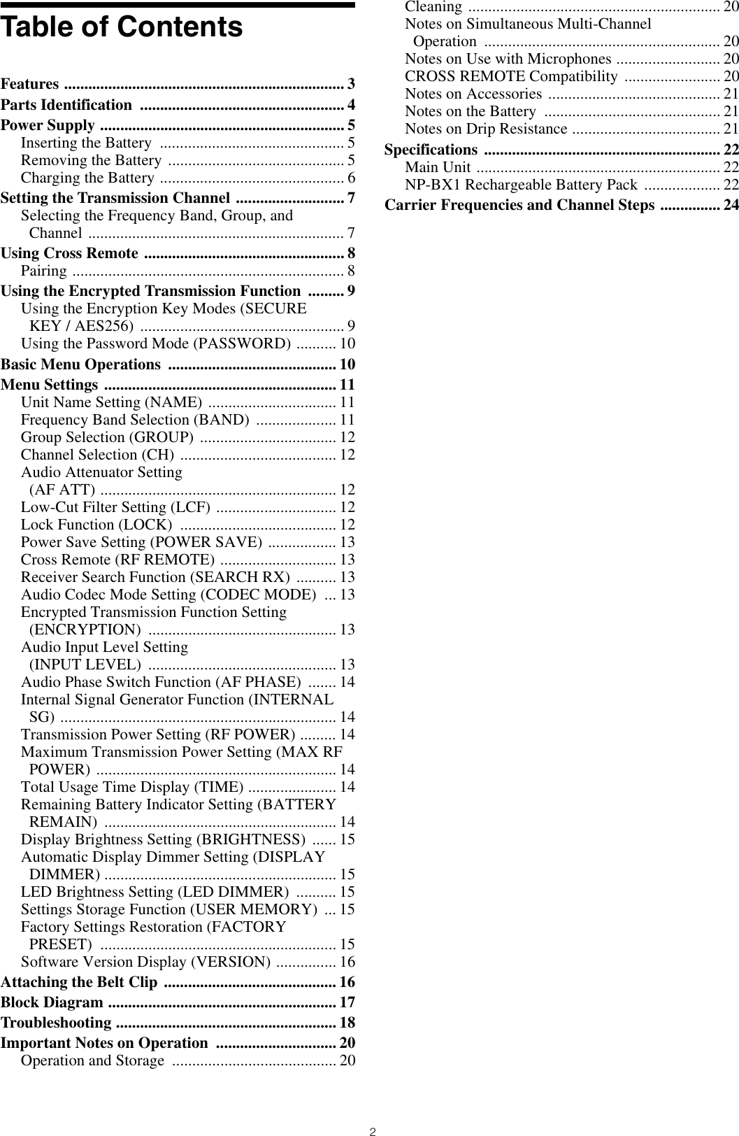 2Table of ContentsFeatures ...................................................................... 3Parts Identification  ................................................... 4Power Supply ............................................................. 5Inserting the Battery  .............................................. 5Removing the Battery  ............................................ 5Charging the Battery .............................................. 6Setting the Transmission Channel ........................... 7Selecting the Frequency Band, Group, and Channel ................................................................ 7Using Cross Remote .................................................. 8Pairing .................................................................... 8Using the Encrypted Transmission Function  ......... 9Using the Encryption Key Modes (SECURE KEY / AES256)  ................................................... 9Using the Password Mode (PASSWORD) .......... 10Basic Menu Operations  .......................................... 10Menu Settings .......................................................... 11Unit Name Setting (NAME) ................................ 11Frequency Band Selection (BAND)  .................... 11Group Selection (GROUP) .................................. 12Channel Selection (CH) ....................................... 12Audio Attenuator Setting(AF ATT) ........................................................... 12Low-Cut Filter Setting (LCF) .............................. 12Lock Function (LOCK)  ....................................... 12Power Save Setting (POWER SAVE) ................. 13Cross Remote (RF REMOTE) ............................. 13Receiver Search Function (SEARCH RX)  .......... 13Audio Codec Mode Setting (CODEC MODE)  ... 13Encrypted Transmission Function Setting (ENCRYPTION) ............................................... 13Audio Input Level Setting(INPUT LEVEL)  ............................................... 13Audio Phase Switch Function (AF PHASE)  ....... 14Internal Signal Generator Function (INTERNAL SG) ..................................................................... 14Transmission Power Setting (RF POWER) ......... 14Maximum Transmission Power Setting (MAX RF POWER) ............................................................ 14Total Usage Time Display (TIME) ...................... 14Remaining Battery Indicator Setting (BATTERY REMAIN) .......................................................... 14Display Brightness Setting (BRIGHTNESS)  ...... 15Automatic Display Dimmer Setting (DISPLAY DIMMER) .......................................................... 15LED Brightness Setting (LED DIMMER)  .......... 15Settings Storage Function (USER MEMORY)  ... 15Factory Settings Restoration (FACTORY PRESET) ........................................................... 15Software Version Display (VERSION) ............... 16Attaching the Belt Clip  ........................................... 16Block Diagram ......................................................... 17Troubleshooting ....................................................... 18Important Notes on Operation  .............................. 20Operation and Storage  ......................................... 20Cleaning ............................................................... 20Notes on Simultaneous Multi-Channel Operation ........................................................... 20Notes on Use with Microphones .......................... 20CROSS REMOTE Compatibility  ........................ 20Notes on Accessories ........................................... 21Notes on the Battery  ............................................ 21Notes on Drip Resistance ..................................... 21Specifications ........................................................... 22Main Unit ............................................................. 22NP-BX1 Rechargeable Battery Pack  ................... 22Carrier Frequencies and Channel Steps ............... 24