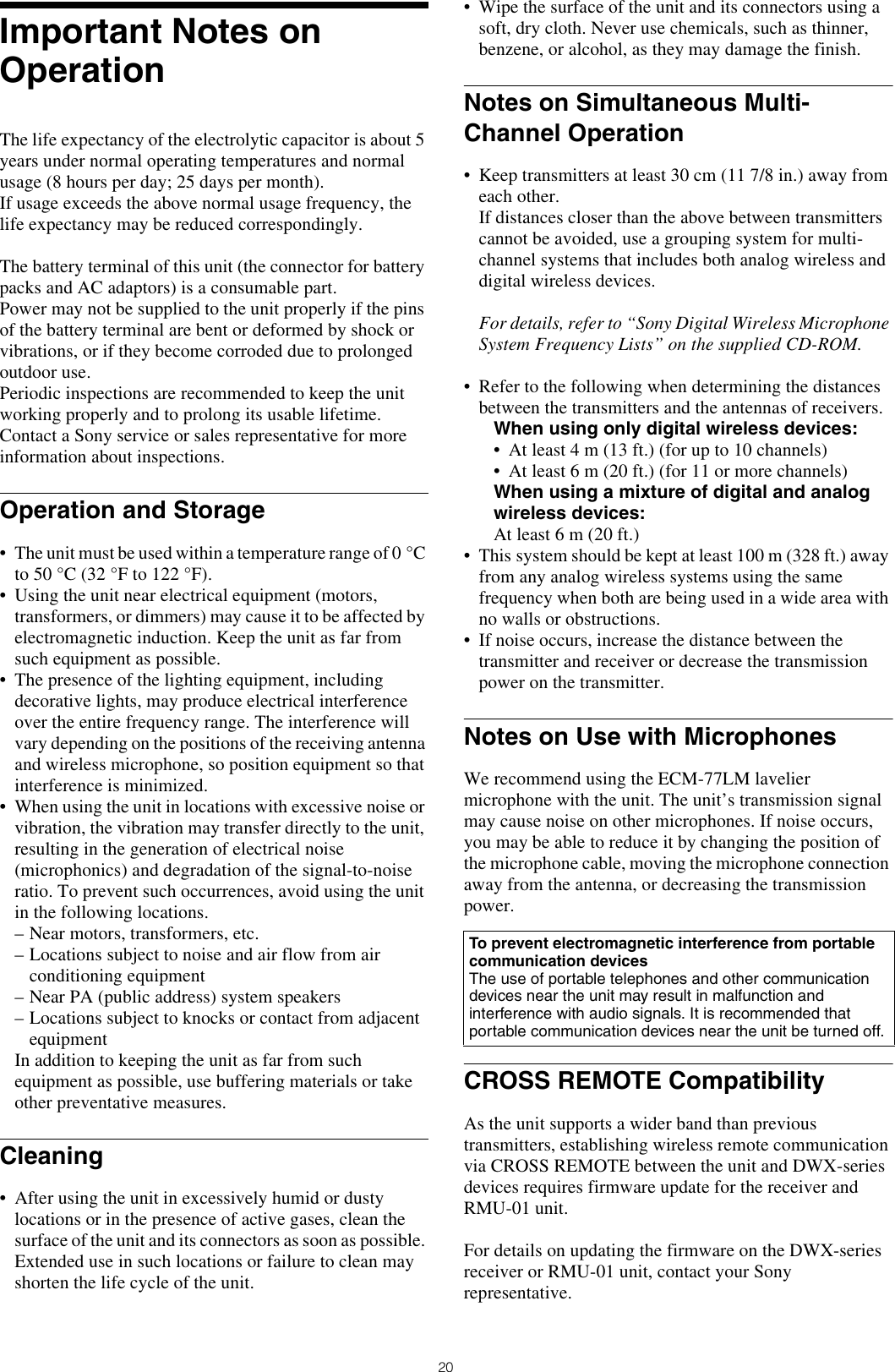 20Important Notes on OperationThe life expectancy of the electrolytic capacitor is about 5 years under normal operating temperatures and normal usage (8 hours per day; 25 days per month).If usage exceeds the above normal usage frequency, the life expectancy may be reduced correspondingly.The battery terminal of this unit (the connector for battery packs and AC adaptors) is a consumable part. Power may not be supplied to the unit properly if the pins of the battery terminal are bent or deformed by shock or vibrations, or if they become corroded due to prolonged outdoor use.Periodic inspections are recommended to keep the unit working properly and to prolong its usable lifetime. Contact a Sony service or sales representative for more information about inspections.Operation and Storage• The unit must be used within a temperature range of 0 °C to 50 °C (32 °F to 122 °F).• Using the unit near electrical equipment (motors, transformers, or dimmers) may cause it to be affected by electromagnetic induction. Keep the unit as far from such equipment as possible.• The presence of the lighting equipment, including decorative lights, may produce electrical interference over the entire frequency range. The interference will vary depending on the positions of the receiving antenna and wireless microphone, so position equipment so that interference is minimized.• When using the unit in locations with excessive noise or vibration, the vibration may transfer directly to the unit, resulting in the generation of electrical noise (microphonics) and degradation of the signal-to-noise ratio. To prevent such occurrences, avoid using the unit in the following locations.– Near motors, transformers, etc.– Locations subject to noise and air flow from air conditioning equipment– Near PA (public address) system speakers– Locations subject to knocks or contact from adjacent equipmentIn addition to keeping the unit as far from such equipment as possible, use buffering materials or take other preventative measures.Cleaning• After using the unit in excessively humid or dusty locations or in the presence of active gases, clean the surface of the unit and its connectors as soon as possible. Extended use in such locations or failure to clean may shorten the life cycle of the unit.• Wipe the surface of the unit and its connectors using a soft, dry cloth. Never use chemicals, such as thinner, benzene, or alcohol, as they may damage the finish.Notes on Simultaneous Multi-Channel Operation• Keep transmitters at least 30 cm (11 7/8 in.) away from each other.If distances closer than the above between transmitters cannot be avoided, use a grouping system for multi-channel systems that includes both analog wireless and digital wireless devices.For details, refer to “Sony Digital Wireless Microphone System Frequency Lists” on the supplied CD-ROM.• Refer to the following when determining the distances between the transmitters and the antennas of receivers.When using only digital wireless devices:• At least 4 m (13 ft.) (for up to 10 channels)• At least 6 m (20 ft.) (for 11 or more channels)When using a mixture of digital and analog wireless devices:At least 6 m (20 ft.)• This system should be kept at least 100 m (328 ft.) away from any analog wireless systems using the same frequency when both are being used in a wide area with no walls or obstructions.• If noise occurs, increase the distance between the transmitter and receiver or decrease the transmission power on the transmitter.Notes on Use with MicrophonesWe recommend using the ECM-77LM lavelier microphone with the unit. The unit’s transmission signal may cause noise on other microphones. If noise occurs, you may be able to reduce it by changing the position of the microphone cable, moving the microphone connection away from the antenna, or decreasing the transmission power.CROSS REMOTE CompatibilityAs the unit supports a wider band than previous transmitters, establishing wireless remote communication via CROSS REMOTE between the unit and DWX-series devices requires firmware update for the receiver and RMU-01 unit.For details on updating the firmware on the DWX-series receiver or RMU-01 unit, contact your Sony representative.To prevent electromagnetic interference from portable communication devicesThe use of portable telephones and other communication devices near the unit may result in malfunction and interference with audio signals. It is recommended that portable communication devices near the unit be turned off.