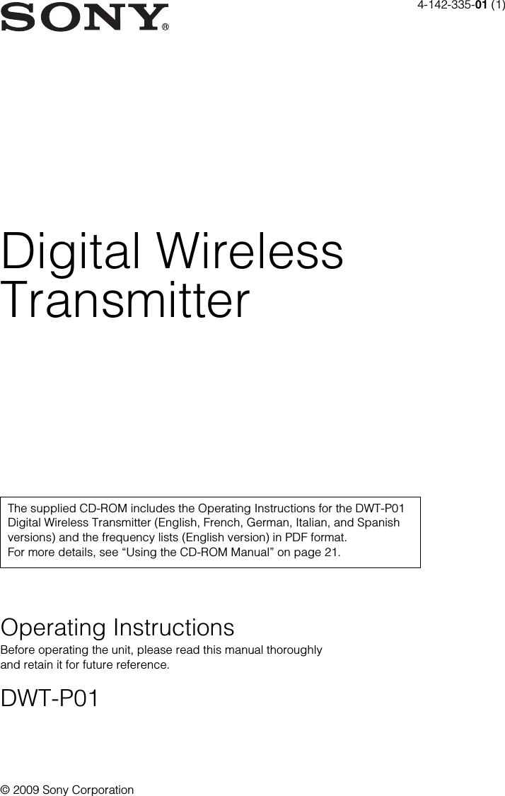 4-142-335-01 (1)© 2009 Sony CorporationDigital WirelessTransmitterOperating InstructionsBefore operating the unit, please read this manual thoroughly and retain it for future reference.DWT-P01The supplied CD-ROM includes the Operating Instructions for the DWT-P01 Digital Wireless Transmitter (English, French, German, Italian, and Spanish versions) and the frequency lists (English version) in PDF format. For more details, see “Using the CD-ROM Manual” on page 21.
