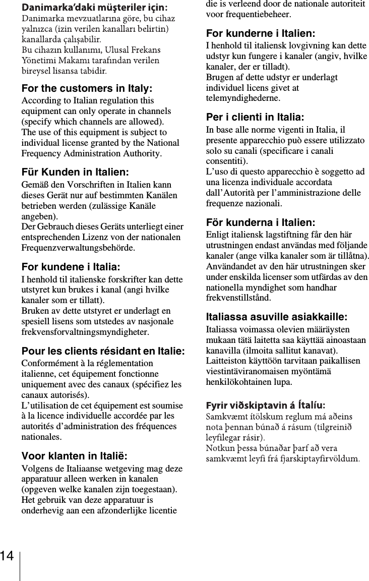 14For the customers in Italy:According to Italian regulation this equipment can only operate in channels (specify which channels are allowed).The use of this equipment is subject to individual license granted by the National Frequency Administration Authority.Für Kunden in Italien:Gemäß den Vorschriften in Italien kann dieses Gerät nur auf bestimmten Kanälen betrieben werden (zulässige Kanäle angeben).Der Gebrauch dieses Geräts unterliegt einer entsprechenden Lizenz von der nationalen Frequenzverwaltungsbehörde.For kundene i Italia:I henhold til italienske forskrifter kan dette utstyret kun brukes i kanal (angi hvilke kanaler som er tillatt).Bruken av dette utstyret er underlagt en spesiell lisens som utstedes av nasjonale frekvensforvaltningsmyndigheter.Pour les clients résidant en Italie:Conformément à la réglementation italienne, cet équipement fonctionne uniquement avec des canaux (spécifiez les canaux autorisés).L’utilisation de cet équipement est soumise à la licence individuelle accordée par les autorités d’administration des fréquences nationales.Voor klanten in Italië:Volgens de Italiaanse wetgeving mag deze apparatuur alleen werken in kanalen (opgeven welke kanalen zijn toegestaan).Het gebruik van deze apparatuur is onderhevig aan een afzonderlijke licentie die is verleend door de nationale autoriteit voor frequentiebeheer.For kunderne i Italien:I henhold til italiensk lovgivning kan dette udstyr kun fungere i kanaler (angiv, hvilke kanaler, der er tilladt).Brugen af dette udstyr er underlagt individuel licens givet at telemyndighederne.Per i clienti in Italia:In base alle norme vigenti in Italia, il presente apparecchio può essere utilizzato solo su canali (specificare i canali consentiti).L’uso di questo apparecchio è soggetto ad una licenza individuale accordata dall’Autorità per l’amministrazione delle frequenze nazionali.För kunderna i Italien:Enligt italiensk lagstiftning får den här utrustningen endast användas med följande kanaler (ange vilka kanaler som är tillåtna).Användandet av den här utrustningen sker under enskilda licenser som utfärdas av den nationella myndighet som handhar frekvenstillstånd.Italiassa asuville asiakkaille:Italiassa voimassa olevien määräysten mukaan tätä laitetta saa käyttää ainoastaan kanavilla (ilmoita sallitut kanavat).Laitteiston käyttöön tarvitaan paikallisen viestintäviranomaisen myöntämä henkilökohtainen lupa.