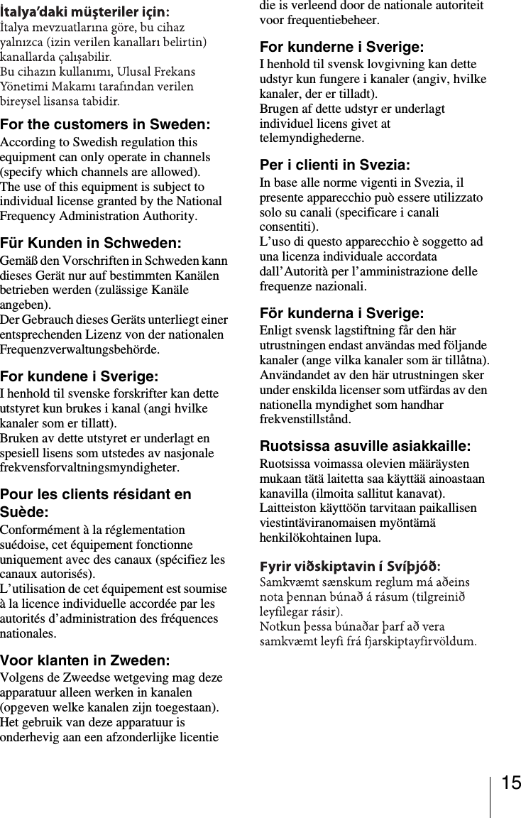 15For the customers in Sweden:According to Swedish regulation this equipment can only operate in channels (specify which channels are allowed).The use of this equipment is subject to individual license granted by the National Frequency Administration Authority.Für Kunden in Schweden:Gemäß den Vorschriften in Schweden kann dieses Gerät nur auf bestimmten Kanälen betrieben werden (zulässige Kanäle angeben).Der Gebrauch dieses Geräts unterliegt einer entsprechenden Lizenz von der nationalen Frequenzverwaltungsbehörde.For kundene i Sverige:I henhold til svenske forskrifter kan dette utstyret kun brukes i kanal (angi hvilke kanaler som er tillatt).Bruken av dette utstyret er underlagt en spesiell lisens som utstedes av nasjonale frekvensforvaltningsmyndigheter.Pour les clients résidant en Suède:Conformément à la réglementation suédoise, cet équipement fonctionne uniquement avec des canaux (spécifiez les canaux autorisés).L’utilisation de cet équipement est soumise à la licence individuelle accordée par les autorités d’administration des fréquences nationales.Voor klanten in Zweden:Volgens de Zweedse wetgeving mag deze apparatuur alleen werken in kanalen (opgeven welke kanalen zijn toegestaan).Het gebruik van deze apparatuur is onderhevig aan een afzonderlijke licentie die is verleend door de nationale autoriteit voor frequentiebeheer.For kunderne i Sverige:I henhold til svensk lovgivning kan dette udstyr kun fungere i kanaler (angiv, hvilke kanaler, der er tilladt).Brugen af dette udstyr er underlagt individuel licens givet at telemyndighederne.Per i clienti in Svezia:In base alle norme vigenti in Svezia, il presente apparecchio può essere utilizzato solo su canali (specificare i canali consentiti).L’uso di questo apparecchio è soggetto ad una licenza individuale accordata dall’Autorità per l’amministrazione delle frequenze nazionali.För kunderna i Sverige:Enligt svensk lagstiftning får den här utrustningen endast användas med följande kanaler (ange vilka kanaler som är tillåtna).Användandet av den här utrustningen sker under enskilda licenser som utfärdas av den nationella myndighet som handhar frekvenstillstånd.Ruotsissa asuville asiakkaille:Ruotsissa voimassa olevien määräysten mukaan tätä laitetta saa käyttää ainoastaan kanavilla (ilmoita sallitut kanavat).Laitteiston käyttöön tarvitaan paikallisen viestintäviranomaisen myöntämä henkilökohtainen lupa.