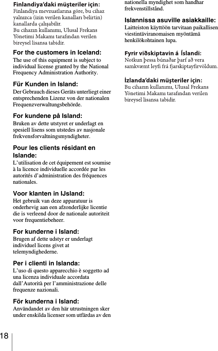 18For the customers in Iceland:The use of this equipment is subject to individual license granted by the National Frequency Administration Authority.Für Kunden in Island:Der Gebrauch dieses Geräts unterliegt einer entsprechenden Lizenz von der nationalen Frequenzverwaltungsbehörde.For kundene på Island:Bruken av dette utstyret er underlagt en spesiell lisens som utstedes av nasjonale frekvensforvaltningsmyndigheter.Pour les clients résidant en Islande:L’utilisation de cet équipement est soumise à la licence individuelle accordée par les autorités d’administration des fréquences nationales.Voor klanten in IJsland:Het gebruik van deze apparatuur is onderhevig aan een afzonderlijke licentie die is verleend door de nationale autoriteit voor frequentiebeheer.For kunderne i Island:Brugen af dette udstyr er underlagt individuel licens givet at telemyndighederne.Per i clienti in Islanda:L’uso di questo apparecchio è soggetto ad una licenza individuale accordata dall’Autorità per l’amministrazione delle frequenze nazionali.För kunderna i Island:Användandet av den här utrustningen sker under enskilda licenser som utfärdas av den nationella myndighet som handhar frekvenstillstånd.Islannissa asuville asiakkaille:Laitteiston käyttöön tarvitaan paikallisen viestintäviranomaisen myöntämä henkilökohtainen lupa.