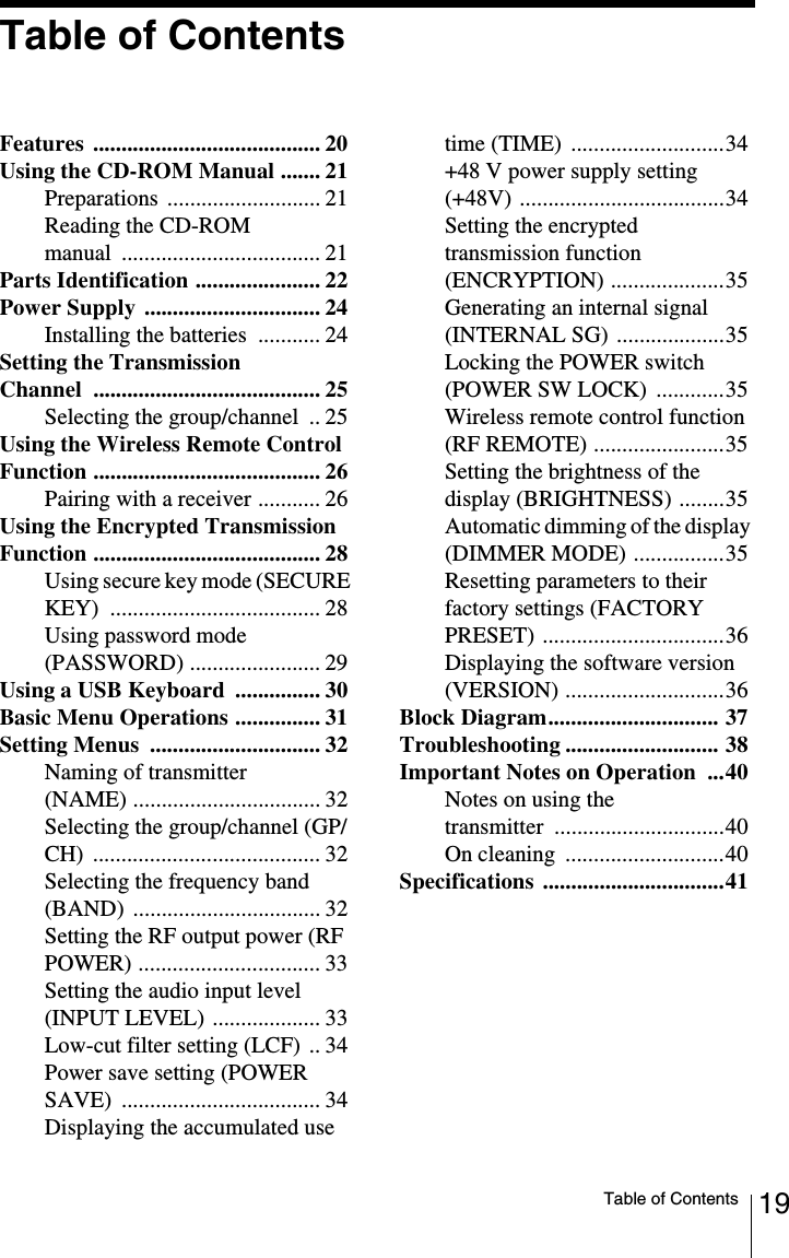 19Table of ContentsTable of ContentsFeatures ........................................ 20Using the CD-ROM Manual ....... 21Preparations ........................... 21Reading the CD-ROM manual ................................... 21Parts Identification ...................... 22Power Supply  ............................... 24Installing the batteries  ........... 24Setting the Transmission Channel ........................................ 25Selecting the group/channel  .. 25Using the Wireless Remote Control Function ........................................ 26Pairing with a receiver ........... 26Using the Encrypted Transmission Function ........................................ 28Using secure key mode (SECURE KEY) ..................................... 28Using password mode (PASSWORD) ....................... 29Using a USB Keyboard  ............... 30Basic Menu Operations ............... 31Setting Menus  .............................. 32Naming of transmitter (NAME) ................................. 32Selecting the group/channel (GP/CH) ........................................ 32Selecting the frequency band (BAND) ................................. 32Setting the RF output power (RF POWER) ................................ 33Setting the audio input level (INPUT LEVEL) ................... 33Low-cut filter setting (LCF) .. 34Power save setting (POWER SAVE) ................................... 34Displaying the accumulated use time (TIME) ...........................34+48 V power supply setting (+48V) ....................................34Setting the encrypted transmission function (ENCRYPTION) ....................35Generating an internal signal (INTERNAL SG) ...................35Locking the POWER switch (POWER SW LOCK) ............35Wireless remote control function (RF REMOTE) .......................35Setting the brightness of the display (BRIGHTNESS) ........35Automatic dimming of the display (DIMMER MODE) ................35Resetting parameters to their factory settings (FACTORY PRESET) ................................36Displaying the software version (VERSION) ............................36Block Diagram.............................. 37Troubleshooting ........................... 38Important Notes on Operation  ...40Notes on using the transmitter ..............................40On cleaning  ............................40Specifications ................................41