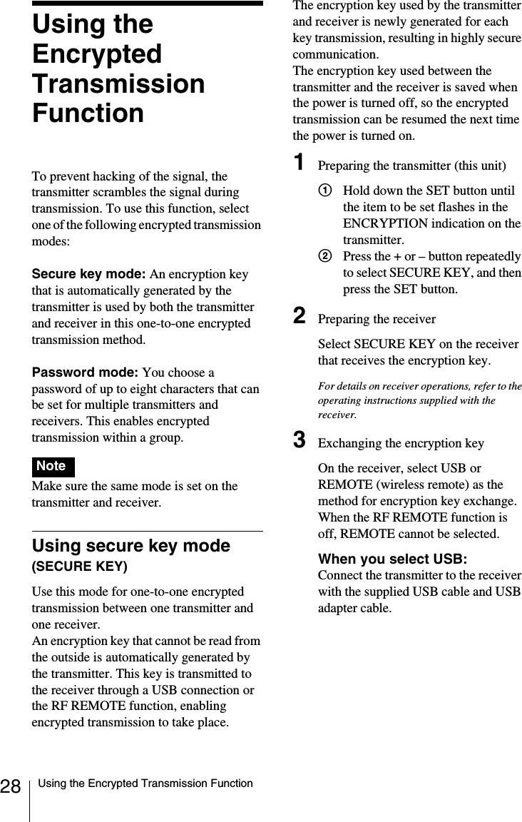 28 Using the Encrypted Transmission FunctionUsing the EncryptedTransmission FunctionTo prevent hacking of the signal, the transmitter scrambles the signal during transmission. To use this function, select one of the following encrypted transmission modes:Secure key mode: An encryption key that is automatically generated by the transmitter is used by both the transmitter and receiver in this one-to-one encrypted transmission method.Password mode: You choose a password of up to eight characters that can be set for multiple transmitters and receivers. This enables encrypted transmission within a group. Make sure the same mode is set on the transmitter and receiver.Using secure key mode (SECURE KEY)Use this mode for one-to-one encrypted transmission between one transmitter and one receiver.An encryption key that cannot be read from the outside is automatically generated by the transmitter. This key is transmitted to the receiver through a USB connection or the RF REMOTE function, enabling encrypted transmission to take place.The encryption key used by the transmitter and receiver is newly generated for each key transmission, resulting in highly secure communication.The encryption key used between the transmitter and the receiver is saved when the power is turned off, so the encrypted transmission can be resumed the next time the power is turned on.1Preparing the transmitter (this unit)1Hold down the SET button until the item to be set flashes in the ENCRYPTION indication on the transmitter.2Press the + or – button repeatedly to select SECURE KEY, and then press the SET button.2Preparing the receiverSelect SECURE KEY on the receiver that receives the encryption key.For details on receiver operations, refer to the operating instructions supplied with the receiver.3Exchanging the encryption keyOn the receiver, select USB or REMOTE (wireless remote) as the method for encryption key exchange.When the RF REMOTE function is off, REMOTE cannot be selected.When you select USB: Connect the transmitter to the receiver with the supplied USB cable and USB adapter cable.Note