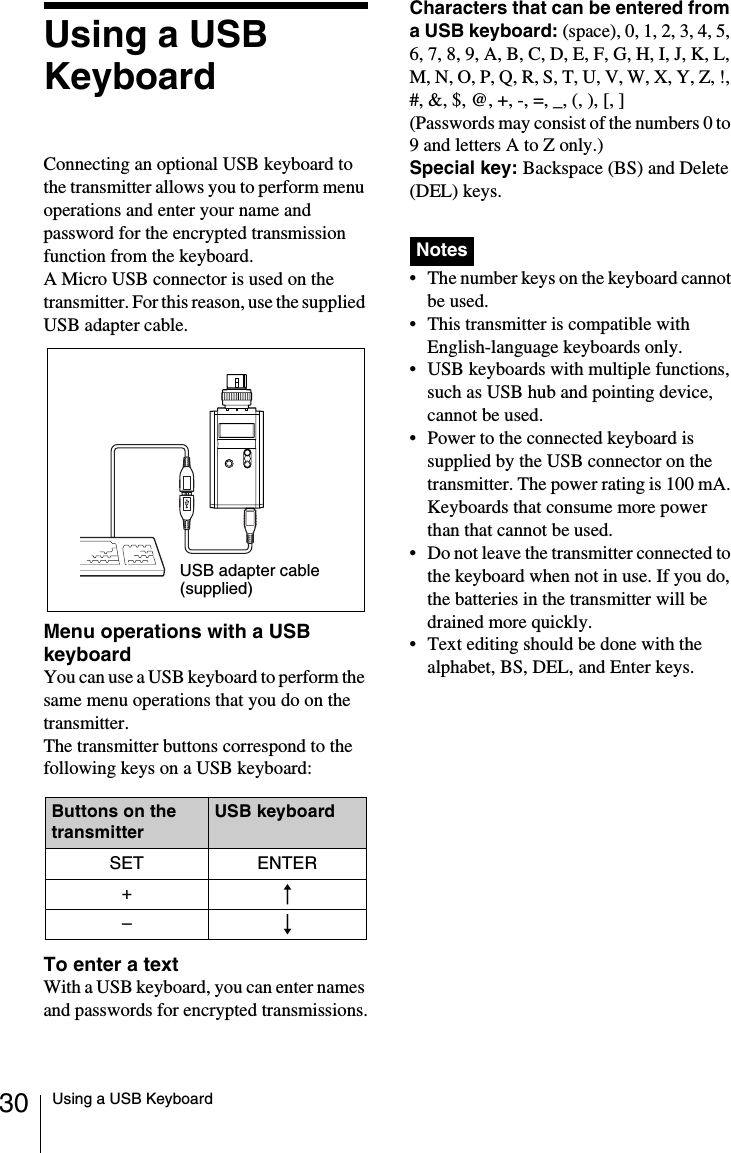 30 Using a USB KeyboardUsing a USB KeyboardConnecting an optional USB keyboard to the transmitter allows you to perform menu operations and enter your name and password for the encrypted transmission function from the keyboard.A Micro USB connector is used on the transmitter. For this reason, use the supplied USB adapter cable.Menu operations with a USB keyboardYou can use a USB keyboard to perform the same menu operations that you do on the transmitter.The transmitter buttons correspond to the following keys on a USB keyboard:To enter a textWith a USB keyboard, you can enter names and passwords for encrypted transmissions.Characters that can be entered from a USB keyboard: (space), 0, 1, 2, 3, 4, 5, 6, 7, 8, 9, A, B, C, D, E, F, G, H, I, J, K, L, M, N, O, P, Q, R, S, T, U, V, W, X, Y, Z, !, #, &amp;, $, @, +, -, =, _, (, ), [, ](Passwords may consist of the numbers 0 to 9 and letters A to Z only.)Special key: Backspace (BS) and Delete (DEL) keys. • The number keys on the keyboard cannot be used.• This transmitter is compatible with English-language keyboards only.• USB keyboards with multiple functions, such as USB hub and pointing device, cannot be used.• Power to the connected keyboard is supplied by the USB connector on the transmitter. The power rating is 100 mA. Keyboards that consume more power than that cannot be used.• Do not leave the transmitter connected to the keyboard when not in use. If you do, the batteries in the transmitter will be drained more quickly.• Text editing should be done with the alphabet, BS, DEL, and Enter keys.Buttons on the transmitterUSB keyboardSET ENTER+R–rUSB adapter cable (supplied)Notes