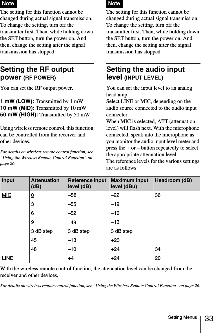 33Setting MenusThe setting for this function cannot be changed during actual signal transmission. To change the setting, turn off the transmitter first. Then, while holding down the SET button, turn the power on. And then, change the setting after the signal transmission has stopped.Setting the RF output power (RF POWER)You can set the RF output power.1 mW (LOW): Transmitted by 1 mW10 mW (MID): Transmitted by 10 mW50 mW (HIGH): Transmitted by 50 mW Using wireless remote control, this function can be controlled from the receiver and other devices.For details on wireless remote control function, see “Using the Wireless Remote Control Function” on page 26.The setting for this function cannot be changed during actual signal transmission. To change the setting, turn off the transmitter first. Then, while holding down the SET button, turn the power on. And then, change the setting after the signal transmission has stopped.Setting the audio input level (INPUT LEVEL) You can set the input level to an analog head amp.Select LINE or MIC, depending on the audio source connected to the audio input connecter.When MIC is selected, ATT (attenuation level) will flash next. With the microphone connected, speak into the microphone as you monitor the audio input level meter and press the + or – button repeatedly to select the appropriate attenuation level.The reference levels for the various settings are as follows:With the wireless remote control function, the attenuation level can be changed from the receiver and other devices.For details on wireless remote control function, see “Using the Wireless Remote Control Function” on page 26.Note NoteInput Attenuation (dB)Reference input level (dB)Maximum input level (dBu)Headroom (dB)MIC 0–58 –22 363–55 –196–52 –169–49 –133 dB step  3 dB step 3 dB step45 –13 +2348 –10 +24 34LINE –+4 +24 20