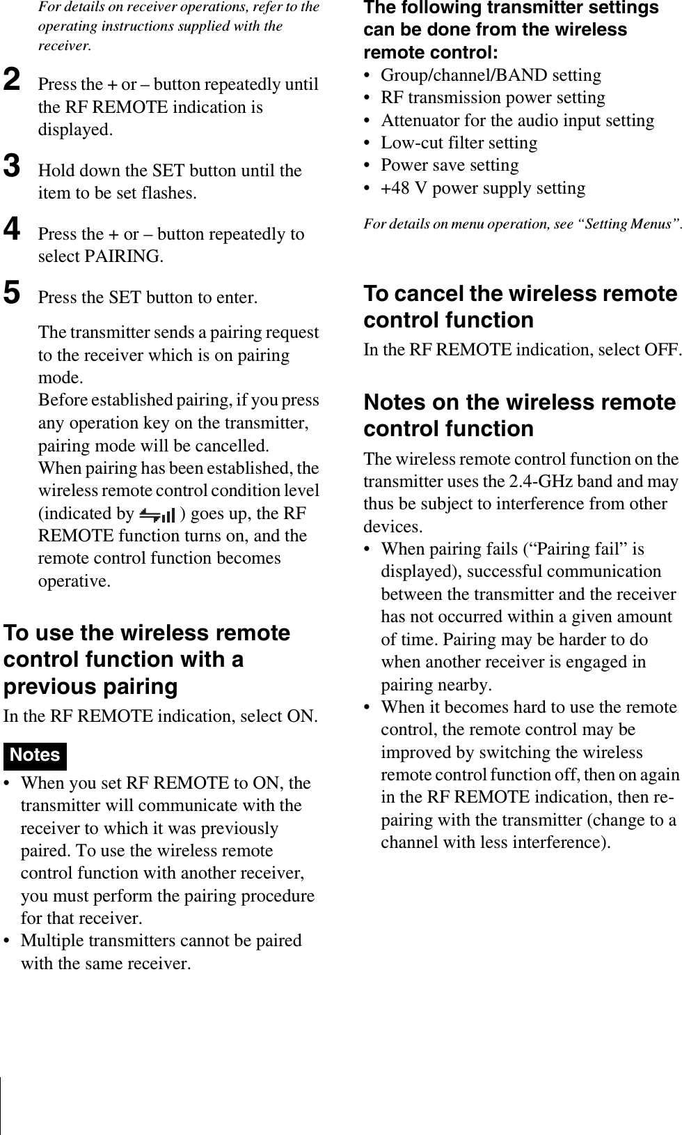 For details on receiver operations, refer to the operating instructions supplied with the receiver.2Press the + or – button repeatedly until the RF REMOTE indication is displayed.3Hold down the SET button until the item to be set flashes.4Press the + or – button repeatedly to select PAIRING.5Press the SET button to enter.The transmitter sends a pairing request to the receiver which is on pairing mode.Before established pairing, if you press any operation key on the transmitter, pairing mode will be cancelled.When pairing has been established, the wireless remote control condition level (indicated by  ) goes up, the RF REMOTE function turns on, and the remote control function becomes operative.To use the wireless remote control function with a previous pairingIn the RF REMOTE indication, select ON.• When you set RF REMOTE to ON, the transmitter will communicate with the receiver to which it was previously paired. To use the wireless remote control function with another receiver, you must perform the pairing procedure for that receiver.• Multiple transmitters cannot be paired with the same receiver. The following transmitter settings can be done from the wireless remote control:• Group/channel/BAND setting• RF transmission power setting• Attenuator for the audio input setting• Low-cut filter setting• Power save setting• +48 V power supply settingFor details on menu operation, see “Setting Menus”.To cancel the wireless remote control functionIn the RF REMOTE indication, select OFF.Notes on the wireless remote control functionThe wireless remote control function on the transmitter uses the 2.4-GHz band and may thus be subject to interference from other devices.• When pairing fails (“Pairing fail” is displayed), successful communication between the transmitter and the receiver has not occurred within a given amount of time. Pairing may be harder to do when another receiver is engaged in pairing nearby. • When it becomes hard to use the remote control, the remote control may be improved by switching the wireless remote control function off, then on again in the RF REMOTE indication, then re-pairing with the transmitter (change to a channel with less interference).Notes