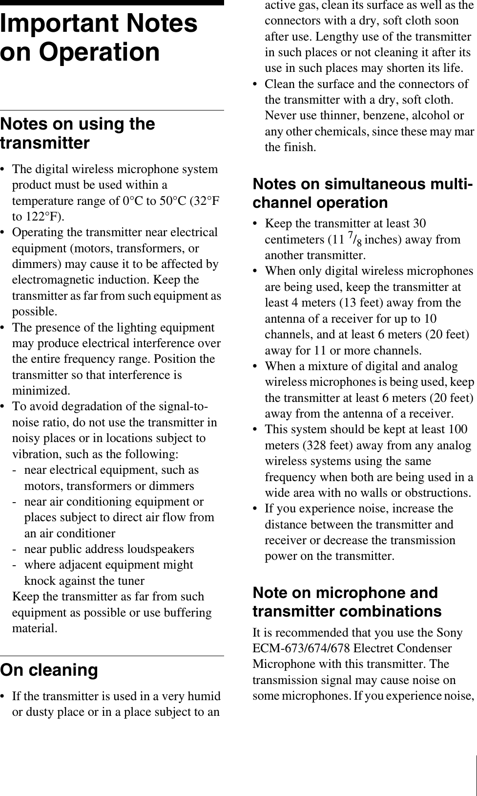 Important Notes on OperationNotes on using the transmitter• The digital wireless microphone system product must be used within a temperature range of 0°C to 50°C (32°F to 122°F).• Operating the transmitter near electrical equipment (motors, transformers, or dimmers) may cause it to be affected by electromagnetic induction. Keep the transmitter as far from such equipment as possible.• The presence of the lighting equipment may produce electrical interference over the entire frequency range. Position the transmitter so that interference is minimized.• To avoid degradation of the signal-to-noise ratio, do not use the transmitter in noisy places or in locations subject to vibration, such as the following:- near electrical equipment, such as motors, transformers or dimmers- near air conditioning equipment or places subject to direct air flow from an air conditioner- near public address loudspeakers- where adjacent equipment might knock against the tunerKeep the transmitter as far from such equipment as possible or use buffering material.On cleaning• If the transmitter is used in a very humid or dusty place or in a place subject to an active gas, clean its surface as well as the connectors with a dry, soft cloth soon after use. Lengthy use of the transmitter in such places or not cleaning it after its use in such places may shorten its life.• Clean the surface and the connectors of the transmitter with a dry, soft cloth. Never use thinner, benzene, alcohol or any other chemicals, since these may mar the finish.Notes on simultaneous multi-channel operation• Keep the transmitter at least 30 centimeters (11 7/8inches) away from another transmitter.• When only digital wireless microphones are being used, keep the transmitter at least 4 meters (13 feet) away from the antenna of a receiver for up to 10 channels, and at least 6 meters (20 feet) away for 11 or more channels.• When a mixture of digital and analog wireless microphones is being used, keep the transmitter at least 6 meters (20 feet) away from the antenna of a receiver.• This system should be kept at least 100 meters (328 feet) away from any analog wireless systems using the same frequency when both are being used in a wide area with no walls or obstructions.• If you experience noise, increase the distance between the transmitter and receiver or decrease the transmission power on the transmitter.Note on microphone and transmitter combinationsIt is recommended that you use the Sony ECM-673/674/678 Electret Condenser Microphone with this transmitter. The transmission signal may cause noise on some microphones. If you experience noise, 
