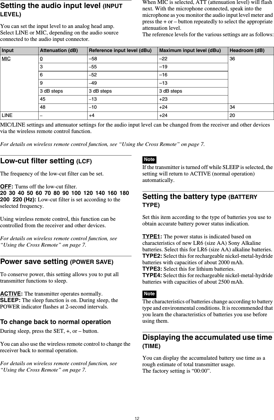 12Setting the audio input level (INPUT LEVEL) You can set the input level to an analog head amp.Select LINE or MIC, depending on the audio source connected to the audio input connector.When MIC is selected, ATT (attenuation level) will flash next. With the microphone connected, speak into the microphone as you monitor the audio input level meter and press the + or – button repeatedly to select the appropriate attenuation level.The reference levels for the various settings are as follows:MIC/LINE settings and attenuator settings for the audio input level can be changed from the receiver and other devices via the wireless remote control function.For details on wireless remote control function, see “Using the Cross Remote” on page 7.Low-cut filter setting (LCF)The frequency of the low-cut filter can be set.OFF: Turns off the low-cut filter.20  30  40  50  60  70  80  90  100  120  140  160  180  200  220 (Hz): Low-cut filter is set according to the selected frequency.Using wireless remote control, this function can be controlled from the receiver and other devices.For details on wireless remote control function, see “Using the Cross Remote” on page 7.Power save setting (POWER SAVE)To conserve power, this setting allows you to put all transmitter functions to sleep.ACTIVE: The transmitter operates normally.SLEEP: The sleep function is on. During sleep, the POWER indicator flashes at 2-second intervals.To change back to normal operationDuring sleep, press the SET, +, or – button.You can also use the wireless remote control to change the receiver back to normal operation.For details on wireless remote control function, see “Using the Cross Remote” on page 7. If the transmitter is turned off while SLEEP is selected, the setting will return to ACTIVE (normal operation) automatically.Setting the battery type (BATTERY TYPE)Set this item according to the type of batteries you use to obtain accurate battery power status indication.TYPE1: The power status is indicated based on characteristics of new LR6 (size AA) Sony Alkaline batteries. Select this for LR6 (size AA) alkaline batteries.TYPE2: Select this for rechargeable nickel-metal-hydride batteries with capacities of about 2000 mAh.TYPE3: Select this for lithium batteries.TYPE4: Select this for rechargeable nickel-metal-hydride batteries with capacities of about 2500 mAh. The characteristics of batteries change according to battery type and environmental conditions. It is recommended that you learn the characteristics of batteries you use before using them.Displaying the accumulated use time (TIME)You can display the accumulated battery use time as a rough estimate of total transmitter usage.The factory setting is “00:00”.Input Attenuation (dB) Reference input level (dBu) Maximum input level (dBu) Headroom (dB)MIC 0–58 –22 363–55 –196–52 –169–49 –133 dB steps  3 dB steps 3 dB steps45 –13 +2348 –10 +24 34LINE –+4 +24 20NoteNote