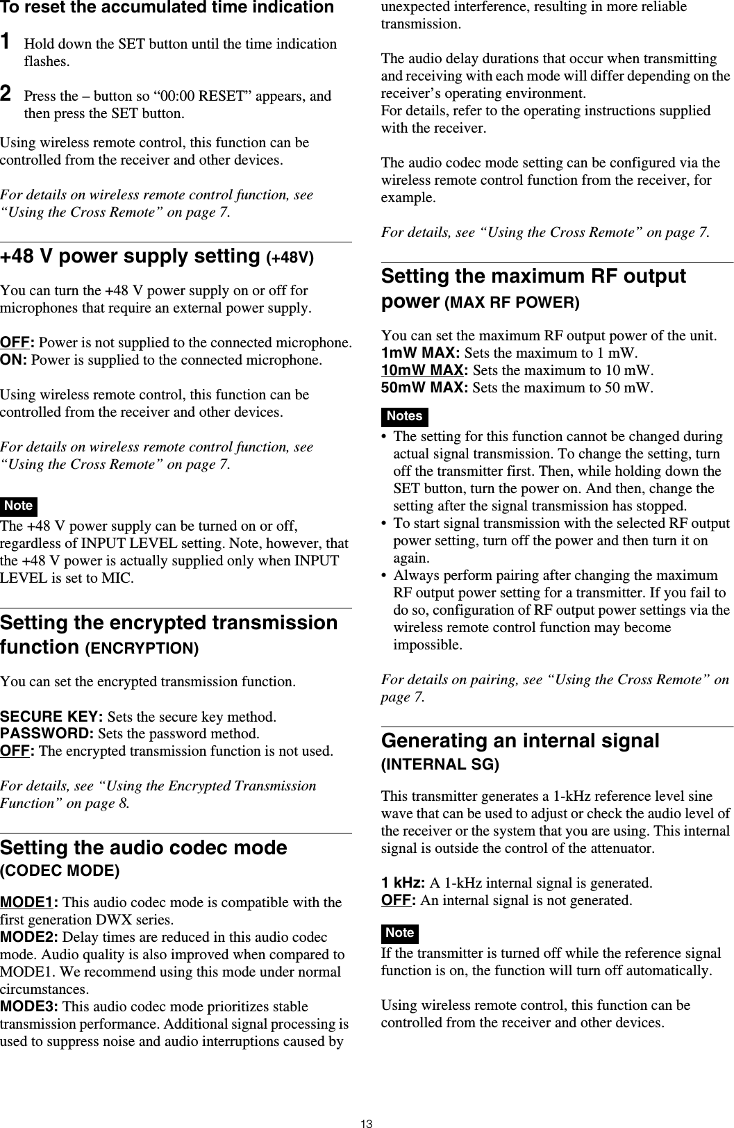 13To reset the accumulated time indication1Hold down the SET button until the time indication flashes.2Press the – button so “00:00 RESET” appears, and then press the SET button.Using wireless remote control, this function can be controlled from the receiver and other devices.For details on wireless remote control function, see “Using the Cross Remote” on page 7.+48 V power supply setting (+48V)You can turn the +48 V power supply on or off for microphones that require an external power supply.OFF: Power is not supplied to the connected microphone.ON: Power is supplied to the connected microphone.Using wireless remote control, this function can be controlled from the receiver and other devices.For details on wireless remote control function, see “Using the Cross Remote” on page 7. The +48 V power supply can be turned on or off, regardless of INPUT LEVEL setting. Note, however, that the +48 V power is actually supplied only when INPUT LEVEL is set to MIC.Setting the encrypted transmission function (ENCRYPTION)You can set the encrypted transmission function.SECURE KEY: Sets the secure key method.PASSWORD: Sets the password method.OFF: The encrypted transmission function is not used.For details, see “Using the Encrypted Transmission Function” on page 8.Setting the audio codec mode (CODEC MODE)MODE1: This audio codec mode is compatible with the first generation DWX series.MODE2: Delay times are reduced in this audio codec mode. Audio quality is also improved when compared to MODE1. We recommend using this mode under normal circumstances.MODE3: This audio codec mode prioritizes stable transmission performance. Additional signal processing is used to suppress noise and audio interruptions caused by unexpected interference, resulting in more reliable transmission.The audio delay durations that occur when transmitting and receiving with each mode will differ depending on the receiver’s operating environment.For details, refer to the operating instructions supplied with the receiver.The audio codec mode setting can be configured via the wireless remote control function from the receiver, for example.For details, see “Using the Cross Remote” on page 7.Setting the maximum RF output power (MAX RF POWER)You can set the maximum RF output power of the unit.1mW MAX: Sets the maximum to 1 mW.10mW MAX: Sets the maximum to 10 mW.50mW MAX: Sets the maximum to 50 mW. • The setting for this function cannot be changed during actual signal transmission. To change the setting, turn off the transmitter first. Then, while holding down the SET button, turn the power on. And then, change the setting after the signal transmission has stopped.• To start signal transmission with the selected RF output power setting, turn off the power and then turn it on again.• Always perform pairing after changing the maximum RF output power setting for a transmitter. If you fail to do so, configuration of RF output power settings via the wireless remote control function may become impossible.For details on pairing, see “Using the Cross Remote” on page 7.Generating an internal signal (INTERNAL SG)This transmitter generates a 1-kHz reference level sine wave that can be used to adjust or check the audio level of the receiver or the system that you are using. This internal signal is outside the control of the attenuator.1 kHz: A 1-kHz internal signal is generated.OFF: An internal signal is not generated. If the transmitter is turned off while the reference signal function is on, the function will turn off automatically.Using wireless remote control, this function can be controlled from the receiver and other devices.NoteNotesNote