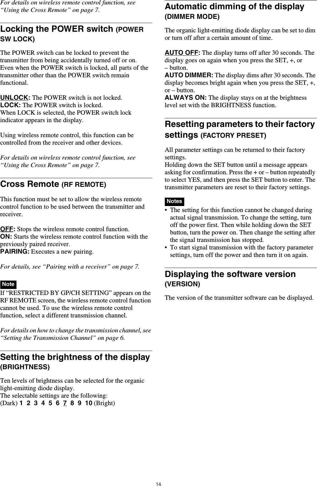 14For details on wireless remote control function, see “Using the Cross Remote” on page 7.Locking the POWER switch (POWER SW LOCK)The POWER switch can be locked to prevent the transmitter from being accidentally turned off or on.Even when the POWER switch is locked, all parts of the transmitter other than the POWER switch remain functional.UNLOCK: The POWER switch is not locked.LOCK: The POWER switch is locked.When LOCK is selected, the POWER switch lock indicator appears in the display.Using wireless remote control, this function can be controlled from the receiver and other devices.For details on wireless remote control function, see “Using the Cross Remote” on page 7.Cross Remote (RF REMOTE)This function must be set to allow the wireless remote control function to be used between the transmitter and receiver.OFF: Stops the wireless remote control function.ON: Starts the wireless remote control function with the previously paired receiver.PAIRING: Executes a new pairing.For details, see “Pairing with a receiver” on page 7. If “RESTRICTED BY GP/CH SETTING” appears on the RF REMOTE screen, the wireless remote control function cannot be used. To use the wireless remote control function, select a different transmission channel.For details on how to change the transmission channel, see “Setting the Transmission Channel” on page 6.Setting the brightness of the display (BRIGHTNESS)Ten levels of brightness can be selected for the organic light-emitting diode display.The selectable settings are the following:(Dark) 1  2  3  4  5  6  7  8  9  10 (Bright)Automatic dimming of the display (DIMMER MODE)The organic light-emitting diode display can be set to dim or turn off after a certain amount of time.AUTO OFF: The display turns off after 30 seconds. The display goes on again when you press the SET, +, or – button.AUTO DIMMER: The display dims after 30 seconds. The display becomes bright again when you press the SET, +, or – button.ALWAYS ON: The display stays on at the brightness level set with the BRIGHTNESS function.Resetting parameters to their factory settings (FACTORY PRESET)All parameter settings can be returned to their factory settings.Holding down the SET button until a message appears asking for confirmation. Press the + or – button repeatedly to select YES, and then press the SET button to enter. The transmitter parameters are reset to their factory settings. • The setting for this function cannot be changed during actual signal transmission. To change the setting, turn off the power first. Then while holding down the SET button, turn the power on. Then change the setting after the signal transmission has stopped.• To start signal transmission with the factory parameter settings, turn off the power and then turn it on again.Displaying the software version (VERSION)The version of the transmitter software can be displayed.NoteNotes