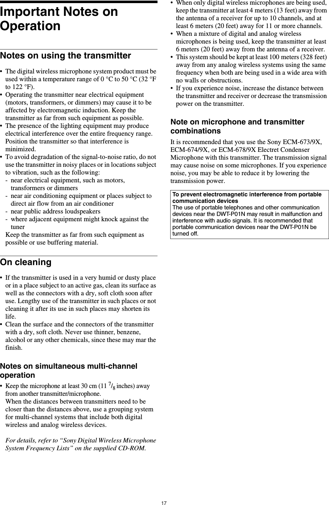 17Important Notes on OperationNotes on using the transmitter• The digital wireless microphone system product must be used within a temperature range of 0 °C to 50 °C (32 °F to 122 °F).• Operating the transmitter near electrical equipment (motors, transformers, or dimmers) may cause it to be affected by electromagnetic induction. Keep the transmitter as far from such equipment as possible.• The presence of the lighting equipment may produce electrical interference over the entire frequency range. Position the transmitter so that interference is minimized.• To avoid degradation of the signal-to-noise ratio, do not use the transmitter in noisy places or in locations subject to vibration, such as the following:- near electrical equipment, such as motors, transformers or dimmers- near air conditioning equipment or places subject to direct air flow from an air conditioner- near public address loudspeakers- where adjacent equipment might knock against the tunerKeep the transmitter as far from such equipment as possible or use buffering material.On cleaning• If the transmitter is used in a very humid or dusty place or in a place subject to an active gas, clean its surface as well as the connectors with a dry, soft cloth soon after use. Lengthy use of the transmitter in such places or not cleaning it after its use in such places may shorten its life.• Clean the surface and the connectors of the transmitter with a dry, soft cloth. Never use thinner, benzene, alcohol or any other chemicals, since these may mar the finish.Notes on simultaneous multi-channel operation•Keep the microphone at least 30 cm (11 7/8 inches) away from another transmitter/microphone.When the distances between transmitters need to be closer than the distances above, use a grouping system for multi-channel systems that include both digital wireless and analog wireless devices.For details, refer to “Sony Digital Wireless Microphone System Frequency Lists” on the supplied CD-ROM.• When only digital wireless microphones are being used, keep the transmitter at least 4 meters (13 feet) away from the antenna of a receiver for up to 10 channels, and at least 6 meters (20 feet) away for 11 or more channels.• When a mixture of digital and analog wireless microphones is being used, keep the transmitter at least 6 meters (20 feet) away from the antenna of a receiver.• This system should be kept at least 100 meters (328 feet) away from any analog wireless systems using the same frequency when both are being used in a wide area with no walls or obstructions.• If you experience noise, increase the distance between the transmitter and receiver or decrease the transmission power on the transmitter.Note on microphone and transmitter combinationsIt is recommended that you use the Sony ECM-673/9X, ECM-674/9X, or ECM-678/9X Electret Condenser Microphone with this transmitter. The transmission signal may cause noise on some microphones. If you experience noise, you may be able to reduce it by lowering the transmission power.To prevent electromagnetic interference from portable communication devicesThe use of portable telephones and other communication devices near the DWT-P01N may result in malfunction and interference with audio signals. It is recommended that portable communication devices near the DWT-P01N be turned off.
