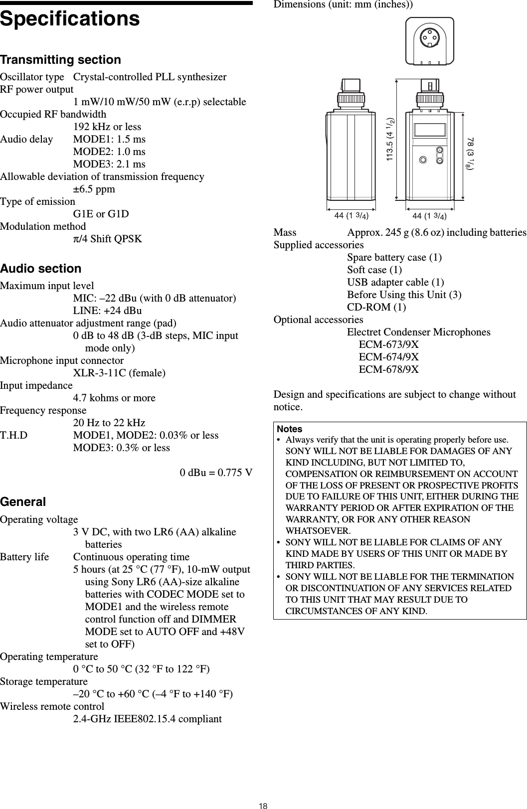 18SpecificationsTransmitting sectionOscillator type Crystal-controlled PLL synthesizerRF power output1 mW/10 mW/50 mW (e.r.p) selectableOccupied RF bandwidth192 kHz or lessAudio delay MODE1: 1.5 msMODE2: 1.0 msMODE3: 2.1 msAllowable deviation of transmission frequency±6.5 ppmType of emissionG1E or G1DModulation methodπ/4 Shift QPSKAudio sectionMaximum input levelMIC: –22 dBu (with 0 dB attenuator)LINE: +24 dBuAudio attenuator adjustment range (pad) 0 dB to 48 dB (3-dB steps, MIC input mode only)Microphone input connectorXLR-3-11C (female)Input impedance4.7 kohms or moreFrequency response20 Hz to 22 kHzT.H.D MODE1, MODE2: 0.03% or lessMODE3: 0.3% or less0 dBu = 0.775 VGeneralOperating voltage3 V DC, with two LR6 (AA) alkaline batteriesBattery life Continuous operating time5 hours (at 25 °C (77 °F), 10-mW output using Sony LR6 (AA)-size alkaline batteries with CODEC MODE set to MODE1 and the wireless remote control function off and DIMMER MODE set to AUTO OFF and +48V set to OFF)Operating temperature0 °C to 50 °C (32 °F to 122 °F)Storage temperature–20 °C to +60 °C (–4 °F to +140 °F)Wireless remote control2.4-GHz IEEE802.15.4 compliantDimensions (unit: mm (inches))Mass Approx. 245 g (8.6 oz) including batteriesSupplied accessoriesSpare battery case (1)Soft case (1)USB adapter cable (1)Before Using this Unit (3)CD-ROM (1)Optional accessoriesElectret Condenser MicrophonesECM-673/9XECM-674/9XECM-678/9XDesign and specifications are subject to change without notice.Notes• Always verify that the unit is operating properly before use. SONY WILL NOT BE LIABLE FOR DAMAGES OF ANY KIND INCLUDING, BUT NOT LIMITED TO, COMPENSATION OR REIMBURSEMENT ON ACCOUNT OF THE LOSS OF PRESENT OR PROSPECTIVE PROFITS DUE TO FAILURE OF THIS UNIT, EITHER DURING THE WARRANTY PERIOD OR AFTER EXPIRATION OF THE WARRANTY, OR FOR ANY OTHER REASON WHATSOEVER.• SONY WILL NOT BE LIABLE FOR CLAIMS OF ANY KIND MADE BY USERS OF THIS UNIT OR MADE BY THIRD PARTIES.• SONY WILL NOT BE LIABLE FOR THE TERMINATION OR DISCONTINUATION OF ANY SERVICES RELATED TO THIS UNIT THAT MAY RESULT DUE TO CIRCUMSTANCES OF ANY KIND.