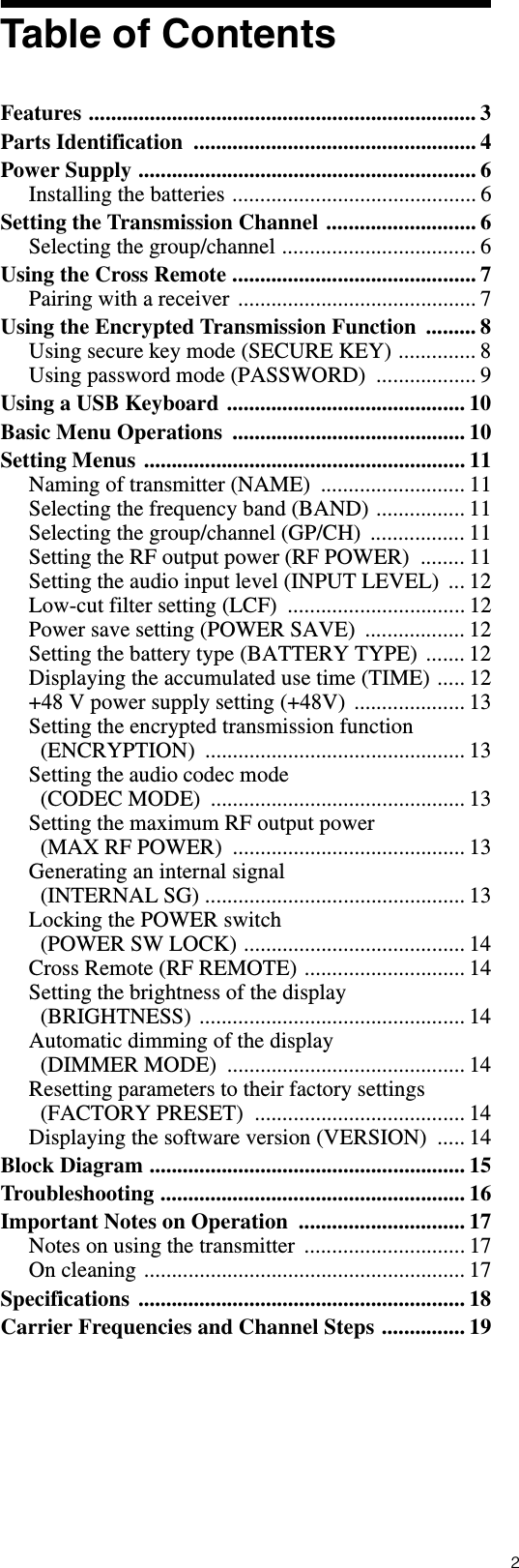 2Table of ContentsFeatures ...................................................................... 3Parts Identification  ................................................... 4Power Supply ............................................................. 6Installing the batteries ............................................ 6Setting the Transmission Channel ........................... 6Selecting the group/channel ................................... 6Using the Cross Remote ............................................ 7Pairing with a receiver ........................................... 7Using the Encrypted Transmission Function  ......... 8Using secure key mode (SECURE KEY) .............. 8Using password mode (PASSWORD)  .................. 9Using a USB Keyboard ........................................... 10Basic Menu Operations  .......................................... 10Setting Menus .......................................................... 11Naming of transmitter (NAME)  .......................... 11Selecting the frequency band (BAND) ................ 11Selecting the group/channel (GP/CH)  ................. 11Setting the RF output power (RF POWER)  ........ 11Setting the audio input level (INPUT LEVEL)  ... 12Low-cut filter setting (LCF)  ................................ 12Power save setting (POWER SAVE)  .................. 12Setting the battery type (BATTERY TYPE) ....... 12Displaying the accumulated use time (TIME) ..... 12+48 V power supply setting (+48V)  .................... 13Setting the encrypted transmission function (ENCRYPTION) ............................................... 13Setting the audio codec mode (CODEC MODE)  .............................................. 13Setting the maximum RF output power (MAX RF POWER)  .......................................... 13Generating an internal signal (INTERNAL SG) ............................................... 13Locking the POWER switch (POWER SW LOCK) ........................................ 14Cross Remote (RF REMOTE) ............................. 14Setting the brightness of the display (BRIGHTNESS) ................................................ 14Automatic dimming of the display (DIMMER MODE)  ........................................... 14Resetting parameters to their factory settings (FACTORY PRESET)  ...................................... 14Displaying the software version (VERSION)  ..... 14Block Diagram ......................................................... 15Troubleshooting ....................................................... 16Important Notes on Operation  .............................. 17Notes on using the transmitter  ............................. 17On cleaning .......................................................... 17Specifications ........................................................... 18Carrier Frequencies and Channel Steps ............... 19