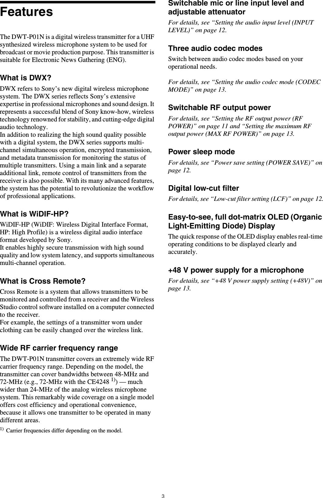 3FeaturesThe DWT-P01N is a digital wireless transmitter for a UHF synthesized wireless microphone system to be used for broadcast or movie production purpose. This transmitter is suitable for Electronic News Gathering (ENG).What is DWX?DWX refers to Sony’s new digital wireless microphone system. The DWX series reflects Sony’s extensive expertise in professional microphones and sound design. It represents a successful blend of Sony know-how, wireless technology renowned for stability, and cutting-edge digital audio technology.In addition to realizing the high sound quality possible with a digital system, the DWX series supports multi-channel simultaneous operation, encrypted transmission, and metadata transmission for monitoring the status of multiple transmitters. Using a main link and a separate additional link, remote control of transmitters from the receiver is also possible. With its many advanced features, the system has the potential to revolutionize the workflow of professional applications.What is WiDIF-HP?WiDIF-HP (WiDIF: Wireless Digital Interface Format, HP: High Profile) is a wireless digital audio interface format developed by Sony.It enables highly secure transmission with high sound quality and low system latency, and supports simultaneous multi-channel operation.What is Cross Remote?Cross Remote is a system that allows transmitters to be monitored and controlled from a receiver and the Wireless Studio control software installed on a computer connected to the receiver.For example, the settings of a transmitter worn under clothing can be easily changed over the wireless link.Wide RF carrier frequency rangeThe DWT-P01N transmitter covers an extremely wide RF carrier frequency range. Depending on the model, the transmitter can cover bandwidths between 48-MHz and 72-MHz (e.g., 72-MHz with the CE4248 1)) — much wider than 24-MHz of the analog wireless microphone system. This remarkably wide coverage on a single model offers cost efficiency and operational convenience, because it allows one transmitter to be operated in many different areas.1) Carrier frequencies differ depending on the model.Switchable mic or line input level and adjustable attenuatorFor details, see “Setting the audio input level (INPUT LEVEL)” on page 12.Three audio codec modesSwitch between audio codec modes based on your operational needs.For details, see “Setting the audio codec mode (CODEC MODE)” on page 13.Switchable RF output powerFor details, see “Setting the RF output power (RF POWER)” on page 11 and “Setting the maximum RF output power (MAX RF POWER)” on page 13.Power sleep modeFor details, see “Power save setting (POWER SAVE)” on page 12.Digital low-cut filterFor details, see “Low-cut filter setting (LCF)” on page 12.Easy-to-see, full dot-matrix OLED (Organic Light-Emitting Diode) DisplayThe quick response of the OLED display enables real-time operating conditions to be displayed clearly and accurately.+48 V power supply for a microphoneFor details, see “+48 V power supply setting (+48V)” on page 13.