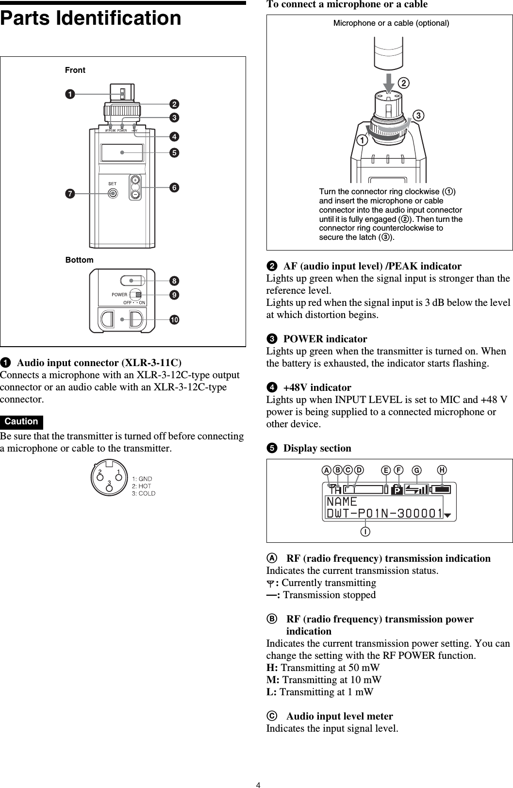 4Parts IdentificationaAudio input connector (XLR-3-11C)Connects a microphone with an XLR-3-12C-type output connector or an audio cable with an XLR-3-12C-type connector. Be sure that the transmitter is turned off before connecting a microphone or cable to the transmitter.To connect a microphone or a cablebAF (audio input level) /PEAK indicatorLights up green when the signal input is stronger than the reference level.Lights up red when the signal input is 3 dB below the level at which distortion begins. cPOWER indicatorLights up green when the transmitter is turned on. When the battery is exhausted, the indicator starts flashing.d+48V indicatorLights up when INPUT LEVEL is set to MIC and +48 V power is being supplied to a connected microphone or other device.eDisplay sectionARF (radio frequency) transmission indicationIndicates the current transmission status.: Currently transmitting—: Transmission stoppedBRF (radio frequency) transmission power indicationIndicates the current transmission power setting. You can change the setting with the RF POWER function.H: Transmitting at 50 mWM: Transmitting at 10 mWL: Transmitting at 1 mWCAudio input level meterIndicates the input signal level.CautionFrontBottomMicrophone or a cable (optional)Turn the connector ring clockwise (1) and insert the microphone or cable connector into the audio input connector until it is fully engaged (2). Then turn the connector ring counterclockwise to secure the latch (3).