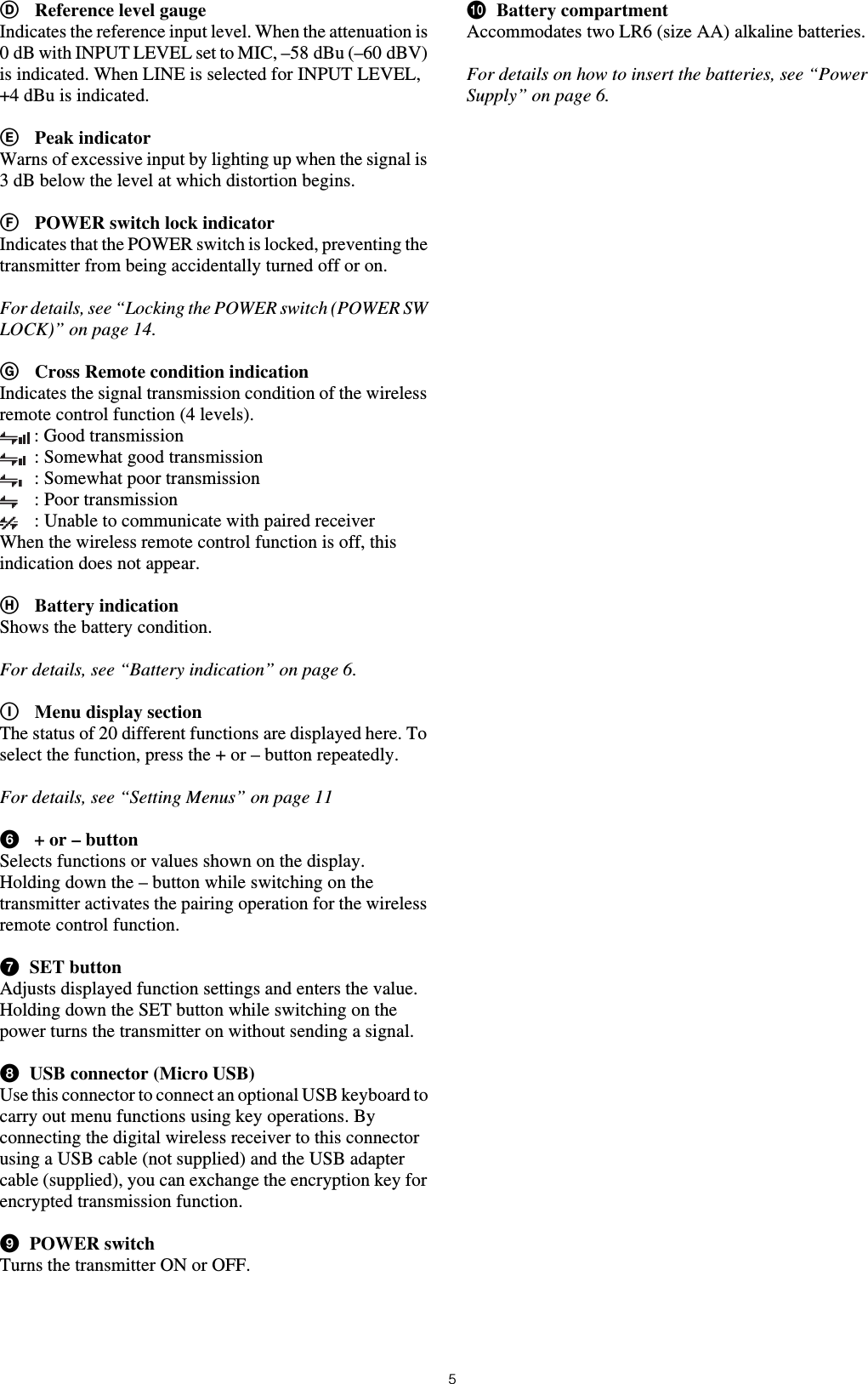 5DReference level gaugeIndicates the reference input level. When the attenuation is 0 dB with INPUT LEVEL set to MIC, –58 dBu (–60 dBV) is indicated. When LINE is selected for INPUT LEVEL, +4 dBu is indicated.EPeak indicatorWarns of excessive input by lighting up when the signal is 3 dB below the level at which distortion begins.FPOWER switch lock indicatorIndicates that the POWER switch is locked, preventing the transmitter from being accidentally turned off or on.For details, see “Locking the POWER switch (POWER SW LOCK)” on page 14.GCross Remote condition indicationIndicates the signal transmission condition of the wireless remote control function (4 levels).: Good transmission: Somewhat good transmission: Somewhat poor transmission: Poor transmission: Unable to communicate with paired receiverWhen the wireless remote control function is off, this indication does not appear.HBattery indicationShows the battery condition.For details, see “Battery indication” on page 6.IMenu display sectionThe status of 20 different functions are displayed here. To select the function, press the + or – button repeatedly.For details, see “Setting Menus” on page 11f + or – buttonSelects functions or values shown on the display.Holding down the – button while switching on the transmitter activates the pairing operation for the wireless remote control function.gSET buttonAdjusts displayed function settings and enters the value.Holding down the SET button while switching on the power turns the transmitter on without sending a signal.hUSB connector (Micro USB)Use this connector to connect an optional USB keyboard to carry out menu functions using key operations. By connecting the digital wireless receiver to this connector using a USB cable (not supplied) and the USB adapter cable (supplied), you can exchange the encryption key for encrypted transmission function.iPOWER switchTurns the transmitter ON or OFF.jBattery compartmentAccommodates two LR6 (size AA) alkaline batteries.For details on how to insert the batteries, see “Power Supply” on page 6.