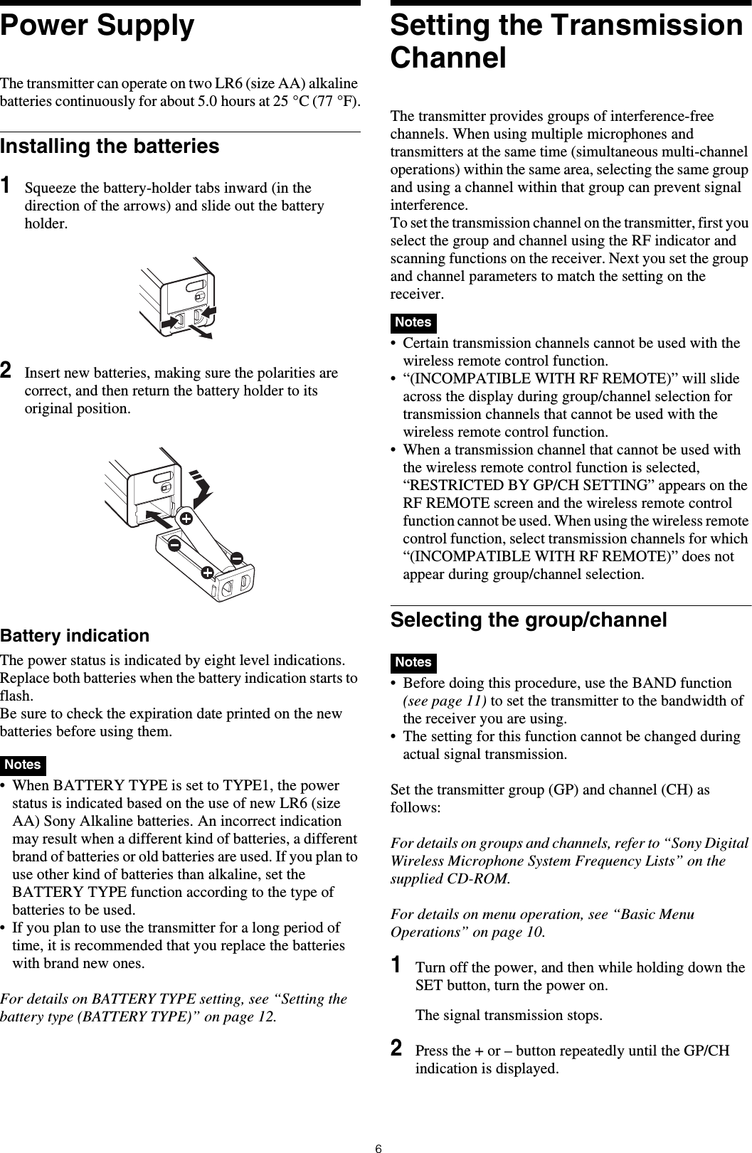 6Power SupplyThe transmitter can operate on two LR6 (size AA) alkaline batteries continuously for about 5.0 hours at 25 °C (77 °F).Installing the batteries1Squeeze the battery-holder tabs inward (in the direction of the arrows) and slide out the battery holder.2Insert new batteries, making sure the polarities are correct, and then return the battery holder to its original position.Battery indicationThe power status is indicated by eight level indications. Replace both batteries when the battery indication starts to flash.Be sure to check the expiration date printed on the new batteries before using them. • When BATTERY TYPE is set to TYPE1, the power status is indicated based on the use of new LR6 (size AA) Sony Alkaline batteries. An incorrect indication may result when a different kind of batteries, a different brand of batteries or old batteries are used. If you plan to use other kind of batteries than alkaline, set the BATTERY TYPE function according to the type of batteries to be used.• If you plan to use the transmitter for a long period of time, it is recommended that you replace the batteries with brand new ones.For details on BATTERY TYPE setting, see “Setting the battery type (BATTERY TYPE)” on page 12.Setting the Transmission ChannelThe transmitter provides groups of interference-free channels. When using multiple microphones and transmitters at the same time (simultaneous multi-channel operations) within the same area, selecting the same group and using a channel within that group can prevent signal interference.To set the transmission channel on the transmitter, first you select the group and channel using the RF indicator and scanning functions on the receiver. Next you set the group and channel parameters to match the setting on the receiver.• Certain transmission channels cannot be used with the wireless remote control function.• “(INCOMPATIBLE WITH RF REMOTE)” will slide across the display during group/channel selection for transmission channels that cannot be used with the wireless remote control function.• When a transmission channel that cannot be used with the wireless remote control function is selected, “RESTRICTED BY GP/CH SETTING” appears on the RF REMOTE screen and the wireless remote control function cannot be used. When using the wireless remote control function, select transmission channels for which “(INCOMPATIBLE WITH RF REMOTE)” does not appear during group/channel selection.Selecting the group/channel • Before doing this procedure, use the BAND function (see page 11) to set the transmitter to the bandwidth of the receiver you are using.• The setting for this function cannot be changed during actual signal transmission. Set the transmitter group (GP) and channel (CH) as follows:For details on groups and channels, refer to “Sony Digital Wireless Microphone System Frequency Lists” on the supplied CD-ROM.For details on menu operation, see “Basic Menu Operations” on page 10.1Turn off the power, and then while holding down the SET button, turn the power on.The signal transmission stops.2Press the + or – button repeatedly until the GP/CH indication is displayed.NotesNotesNotes