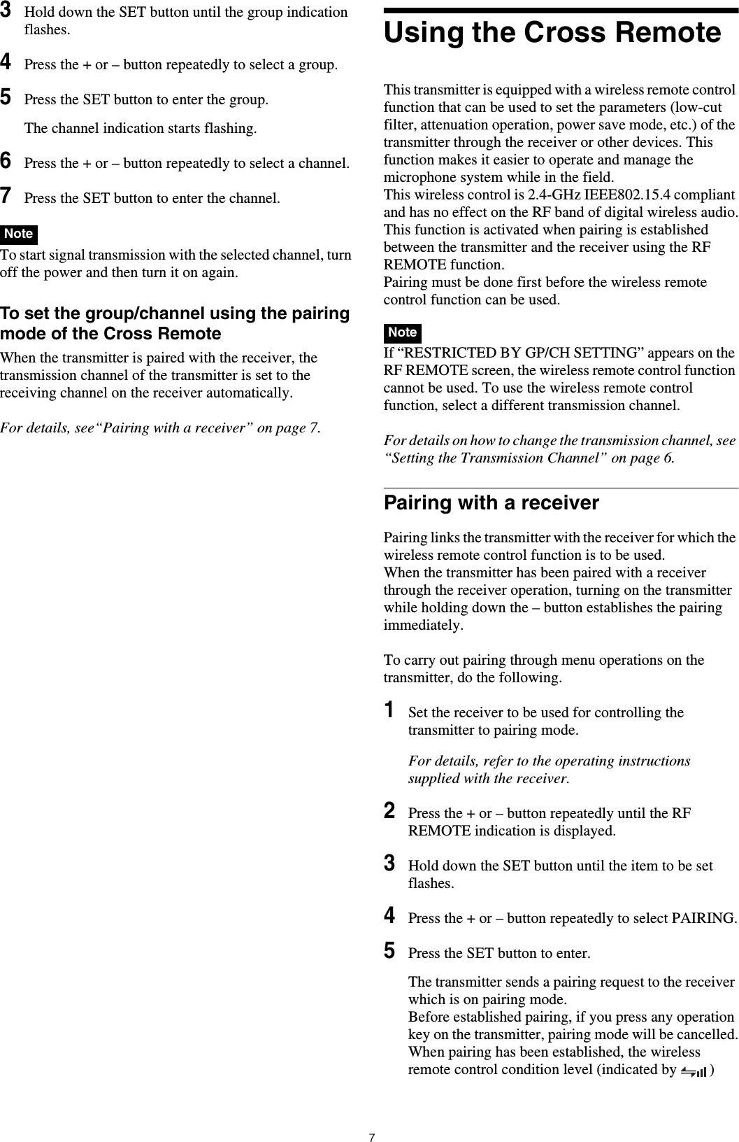 73Hold down the SET button until the group indication flashes.4Press the + or – button repeatedly to select a group.5Press the SET button to enter the group.The channel indication starts flashing.6Press the + or – button repeatedly to select a channel.7Press the SET button to enter the channel. To start signal transmission with the selected channel, turn off the power and then turn it on again.To set the group/channel using the pairing mode of the Cross RemoteWhen the transmitter is paired with the receiver, the transmission channel of the transmitter is set to the receiving channel on the receiver automatically.For details, see“Pairing with a receiver” on page 7.Using the Cross RemoteThis transmitter is equipped with a wireless remote control function that can be used to set the parameters (low-cut filter, attenuation operation, power save mode, etc.) of the transmitter through the receiver or other devices. This function makes it easier to operate and manage the microphone system while in the field.This wireless control is 2.4-GHz IEEE802.15.4 compliant and has no effect on the RF band of digital wireless audio.This function is activated when pairing is established between the transmitter and the receiver using the RF REMOTE function. Pairing must be done first before the wireless remote control function can be used. If “RESTRICTED BY GP/CH SETTING” appears on the RF REMOTE screen, the wireless remote control function cannot be used. To use the wireless remote control function, select a different transmission channel.For details on how to change the transmission channel, see “Setting the Transmission Channel” on page 6.Pairing with a receiverPairing links the transmitter with the receiver for which the wireless remote control function is to be used.When the transmitter has been paired with a receiver through the receiver operation, turning on the transmitter while holding down the – button establishes the pairing immediately.To carry out pairing through menu operations on the transmitter, do the following.1Set the receiver to be used for controlling the transmitter to pairing mode.For details, refer to the operating instructions supplied with the receiver.2Press the + or – button repeatedly until the RF REMOTE indication is displayed.3Hold down the SET button until the item to be set flashes.4Press the + or – button repeatedly to select PAIRING.5Press the SET button to enter.The transmitter sends a pairing request to the receiver which is on pairing mode.Before established pairing, if you press any operation key on the transmitter, pairing mode will be cancelled.When pairing has been established, the wireless remote control condition level (indicated by  ) NoteNote