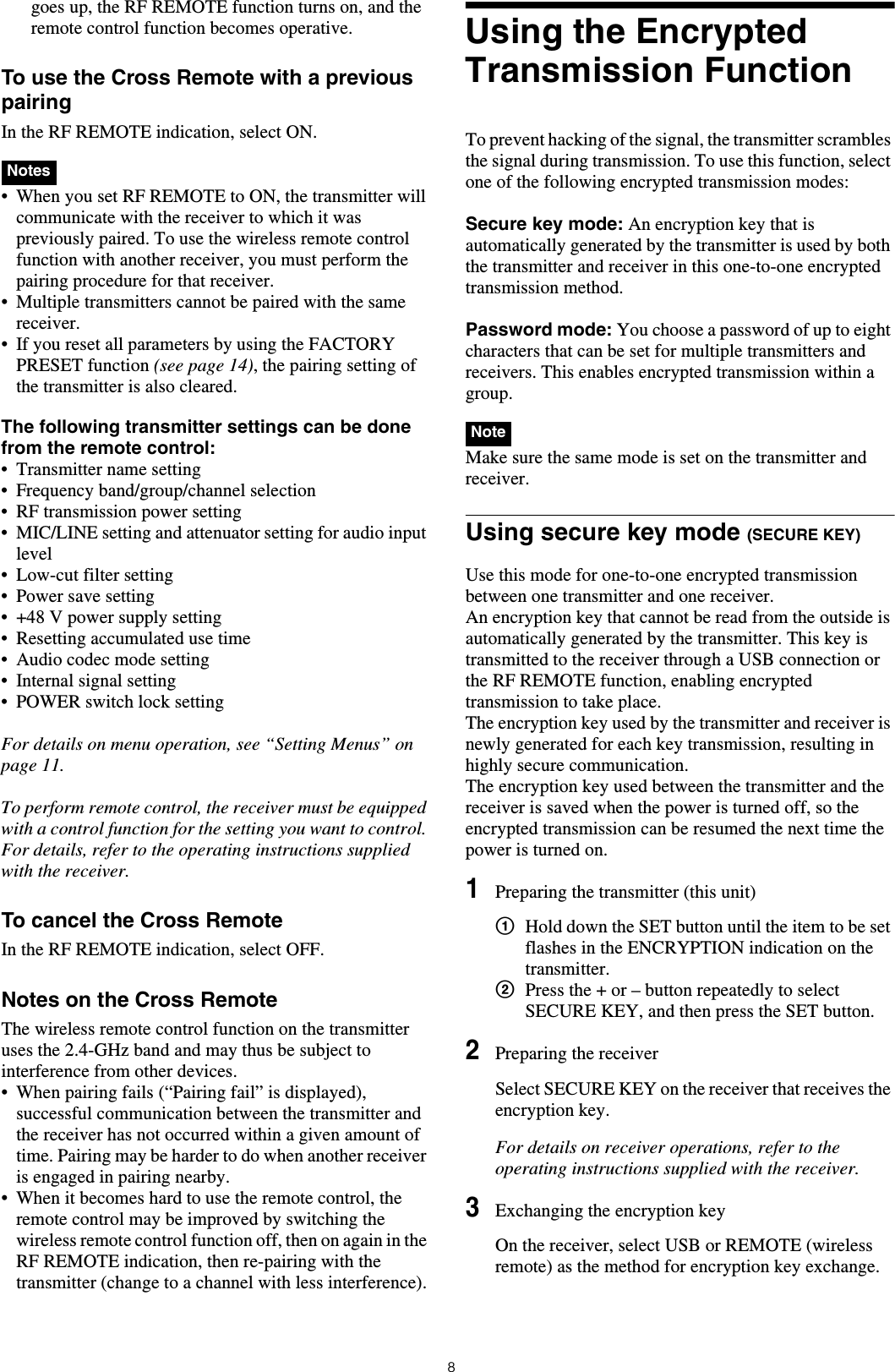 8goes up, the RF REMOTE function turns on, and the remote control function becomes operative.To use the Cross Remote with a previous pairingIn the RF REMOTE indication, select ON. • When you set RF REMOTE to ON, the transmitter will communicate with the receiver to which it was previously paired. To use the wireless remote control function with another receiver, you must perform the pairing procedure for that receiver.• Multiple transmitters cannot be paired with the same receiver. • If you reset all parameters by using the FACTORY PRESET function (see page 14), the pairing setting of the transmitter is also cleared.The following transmitter settings can be done from the remote control:• Transmitter name setting• Frequency band/group/channel selection• RF transmission power setting• MIC/LINE setting and attenuator setting for audio input level• Low-cut filter setting• Power save setting• +48 V power supply setting• Resetting accumulated use time• Audio codec mode setting• Internal signal setting• POWER switch lock settingFor details on menu operation, see “Setting Menus” on page 11.To perform remote control, the receiver must be equipped with a control function for the setting you want to control. For details, refer to the operating instructions supplied with the receiver.To cancel the Cross RemoteIn the RF REMOTE indication, select OFF.Notes on the Cross RemoteThe wireless remote control function on the transmitter uses the 2.4-GHz band and may thus be subject to interference from other devices.• When pairing fails (“Pairing fail” is displayed), successful communication between the transmitter and the receiver has not occurred within a given amount of time. Pairing may be harder to do when another receiver is engaged in pairing nearby. • When it becomes hard to use the remote control, the remote control may be improved by switching the wireless remote control function off, then on again in the RF REMOTE indication, then re-pairing with the transmitter (change to a channel with less interference).Using the Encrypted Transmission FunctionTo prevent hacking of the signal, the transmitter scrambles the signal during transmission. To use this function, select one of the following encrypted transmission modes:Secure key mode: An encryption key that is automatically generated by the transmitter is used by both the transmitter and receiver in this one-to-one encrypted transmission method.Password mode: You choose a password of up to eight characters that can be set for multiple transmitters and receivers. This enables encrypted transmission within a group.  Make sure the same mode is set on the transmitter and receiver.Using secure key mode (SECURE KEY)Use this mode for one-to-one encrypted transmission between one transmitter and one receiver.An encryption key that cannot be read from the outside is automatically generated by the transmitter. This key is transmitted to the receiver through a USB connection or the RF REMOTE function, enabling encrypted transmission to take place.The encryption key used by the transmitter and receiver is newly generated for each key transmission, resulting in highly secure communication.The encryption key used between the transmitter and the receiver is saved when the power is turned off, so the encrypted transmission can be resumed the next time the power is turned on.1Preparing the transmitter (this unit)1Hold down the SET button until the item to be set flashes in the ENCRYPTION indication on the transmitter.2Press the + or – button repeatedly to select SECURE KEY, and then press the SET button.2Preparing the receiverSelect SECURE KEY on the receiver that receives the encryption key.For details on receiver operations, refer to the operating instructions supplied with the receiver.3Exchanging the encryption keyOn the receiver, select USB or REMOTE (wireless remote) as the method for encryption key exchange.NotesNote