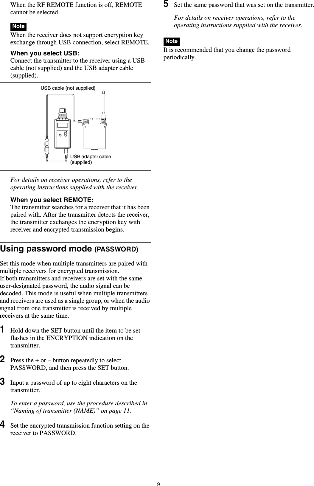 9When the RF REMOTE function is off, REMOTE cannot be selected. When the receiver does not support encryption key exchange through USB connection, select REMOTE.When you select USB: Connect the transmitter to the receiver using a USB cable (not supplied) and the USB adapter cable (supplied).For details on receiver operations, refer to the operating instructions supplied with the receiver.When you select REMOTE: The transmitter searches for a receiver that it has been paired with. After the transmitter detects the receiver, the transmitter exchanges the encryption key with receiver and encrypted transmission begins.Using password mode (PASSWORD)Set this mode when multiple transmitters are paired with multiple receivers for encrypted transmission.If both transmitters and receivers are set with the same user-designated password, the audio signal can be decoded. This mode is useful when multiple transmitters and receivers are used as a single group, or when the audio signal from one transmitter is received by multiple receivers at the same time.1Hold down the SET button until the item to be set flashes in the ENCRYPTION indication on the transmitter.2Press the + or – button repeatedly to select PASSWORD, and then press the SET button.3Input a password of up to eight characters on the transmitter.To enter a password, use the procedure described in “Naming of transmitter (NAME)” on page 11.4Set the encrypted transmission function setting on the receiver to PASSWORD.5Set the same password that was set on the transmitter.For details on receiver operations, refer to the operating instructions supplied with the receiver. It is recommended that you change the password periodically.NoteUSB cable (not supplied)USB adapter cable (supplied)Note