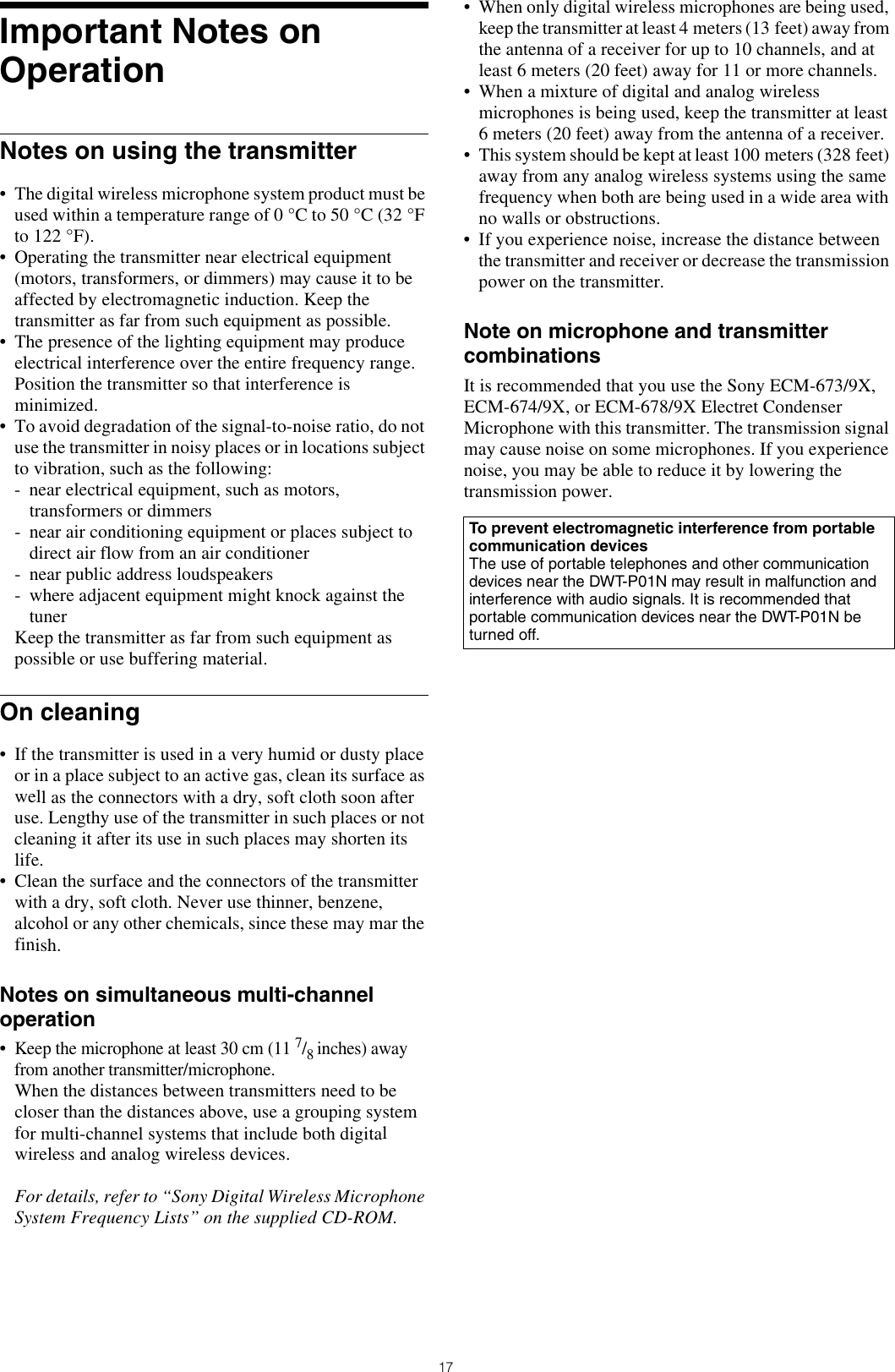 17Important Notes on OperationNotes on using the transmitter• The digital wireless microphone system product must be used within a temperature range of 0 °C to 50 °C (32 °Fto 122 °F).• Operating the transmitter near electrical equipment(motors, transformers, or dimmers) may cause it to beaffected by electromagnetic induction. Keep thetransmitter as far from such equipment as possible.• The presence of the lighting equipment may produceelectrical interference over the entire frequency range.Position the transmitter so that interference isminimized.• To avoid degradation of the signal-to-noise ratio, do notuse the transmitter in noisy places or in locations subjectto vibration, such as the following:- near electrical equipment, such as motors,transformers or dimmers- near air conditioning equipment or places subject todirect air flow from an air conditioner- near public address loudspeakers- where adjacent equipment might knock against thetunerKeep the transmitter as far from such equipment as possible or use buffering material.On cleaning• If the transmitter is used in a very humid or dusty placeor in a place subject to an active gas, clean its surface aswell as the connectors with a dry, soft cloth soon afteruse. Lengthy use of the transmitter in such places or notcleaning it after its use in such places may shorten itslife.• Clean the surface and the connectors of the transmitterwith a dry, soft cloth. Never use thinner, benzene,alcohol or any other chemicals, since these may mar thefinish.Notes on simultaneous multi-channel operation•Keep the microphone at least 30 cm (11 7/8 inches) awayfrom another transmitter/microphone.When the distances between transmitters need to becloser than the distances above, use a grouping systemfor multi-channel systems that include both digitalwireless and analog wireless devices.For details, refer to “Sony Digital Wireless MicrophoneSystem Frequency Lists” on the supplied CD-ROM.• When only digital wireless microphones are being used,keep the transmitter at least 4 meters (13 feet) away fromthe antenna of a receiver for up to 10 channels, and atleast 6 meters (20 feet) away for 11 or more channels.• When a mixture of digital and analog wirelessmicrophones is being used, keep the transmitter at least6 meters (20 feet) away from the antenna of a receiver.• This system should be kept at least 100 meters (328 feet)away from any analog wireless systems using the samefrequency when both are being used in a wide area withno walls or obstructions.• If you experience noise, increase the distance betweenthe transmitter and receiver or decrease the transmissionpower on the transmitter.Note on microphone and transmitter combinationsIt is recommended that you use the Sony ECM-673/9X, ECM-674/9X, or ECM-678/9X Electret Condenser Microphone with this transmitter. The transmission signal may cause noise on some microphones. If you experience noise, you may be able to reduce it by lowering the transmission power.To prevent electromagnetic interference from portable communication devicesThe use of portable telephones and other communication devices near the DWT-P01N may result in malfunction and interference with audio signals. It is recommended that portable communication devices near the DWT-P01N be turned off.