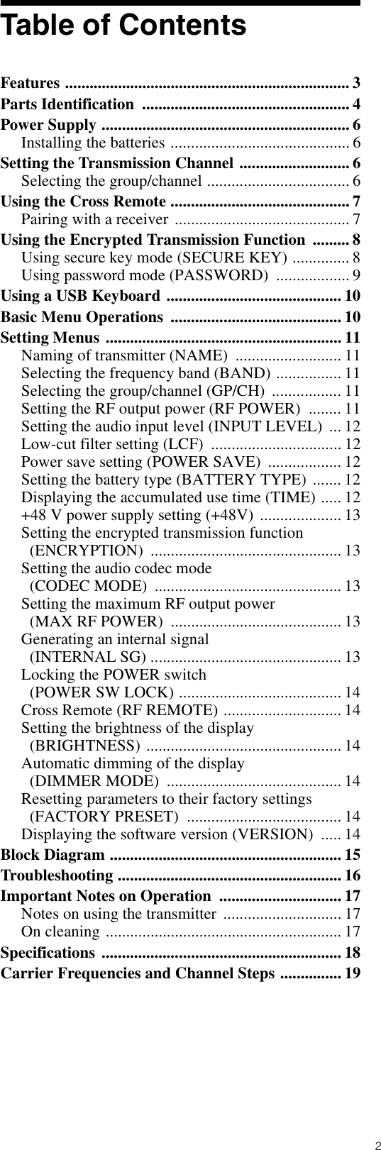 2Table of ContentsFeatures ...................................................................... 3Parts Identification  ................................................... 4Power Supply ............................................................. 6Installing the batteries ............................................ 6Setting the Transmission Channel ........................... 6Selecting the group/channel ................................... 6Using the Cross Remote ............................................ 7Pairing with a receiver ........................................... 7Using the Encrypted Transmission Function  ......... 8Using secure key mode (SECURE KEY) .............. 8Using password mode (PASSWORD)  .................. 9Using a USB Keyboard ........................................... 10Basic Menu Operations  .......................................... 10Setting Menus .......................................................... 11Naming of transmitter (NAME)  .......................... 11Selecting the frequency band (BAND) ................ 11Selecting the group/channel (GP/CH)  ................. 11Setting the RF output power (RF POWER)  ........ 11Setting the audio input level (INPUT LEVEL)  ... 12Low-cut filter setting (LCF)  ................................ 12Power save setting (POWER SAVE)  .................. 12Setting the battery type (BATTERY TYPE) ....... 12Displaying the accumulated use time (TIME) ..... 12+48 V power supply setting (+48V)  .................... 13Setting the encrypted transmission function (ENCRYPTION) ............................................... 13Setting the audio codec mode (CODEC MODE)  .............................................. 13Setting the maximum RF output power (MAX RF POWER)  .......................................... 13Generating an internal signal (INTERNAL SG) ............................................... 13Locking the POWER switch (POWER SW LOCK) ........................................ 14Cross Remote (RF REMOTE) ............................. 14Setting the brightness of the display (BRIGHTNESS) ................................................ 14Automatic dimming of the display (DIMMER MODE)  ........................................... 14Resetting parameters to their factory settings (FACTORY PRESET)  ...................................... 14Displaying the software version (VERSION)  ..... 14Block Diagram ......................................................... 15Troubleshooting ....................................................... 16Important Notes on Operation  .............................. 17Notes on using the transmitter  ............................. 17On cleaning .......................................................... 17Specifications ........................................................... 18Carrier Frequencies and Channel Steps ............... 19