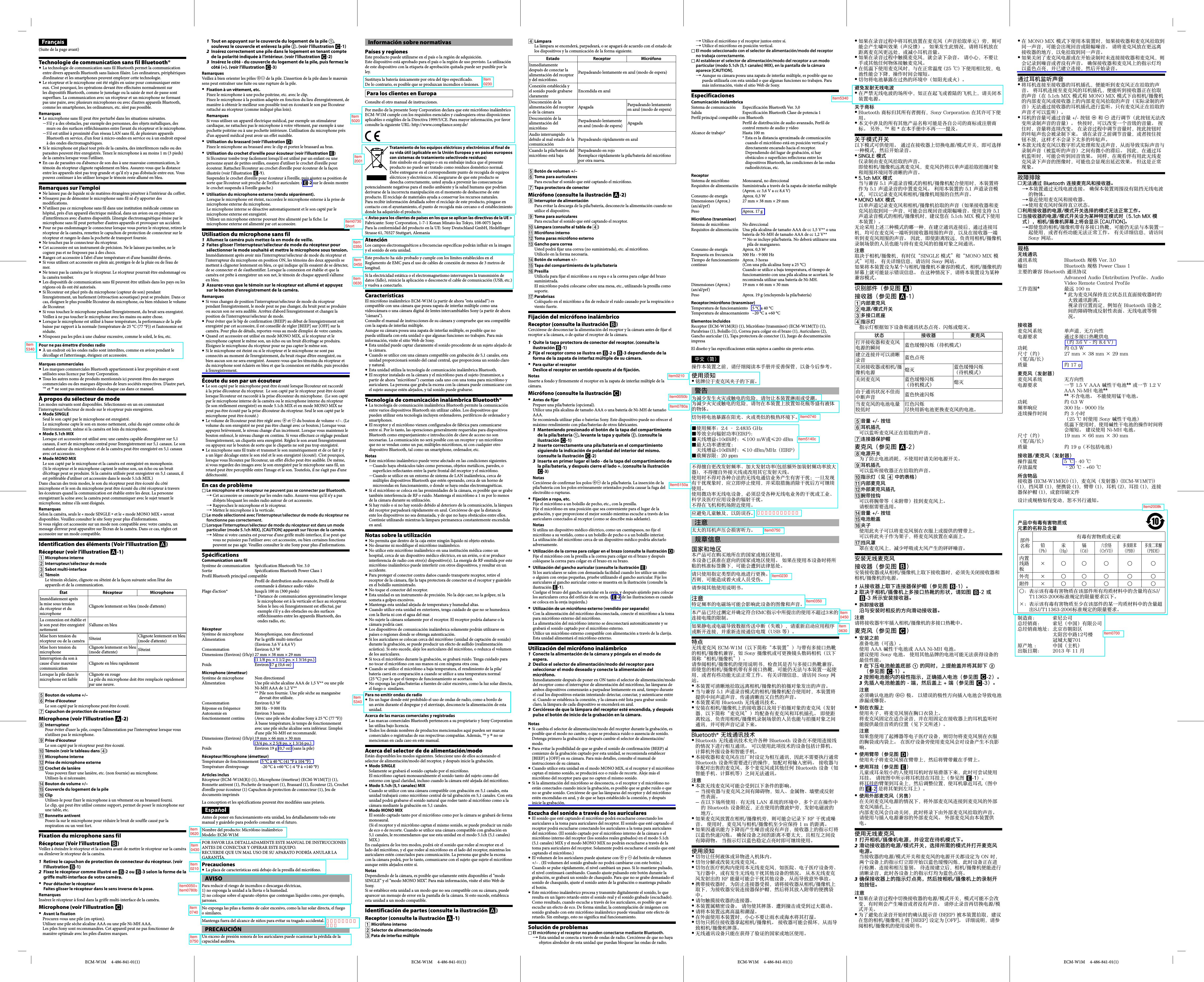 ECM-W1M     4-486-841-01(1) ECM-W1M     4-486-841-01(1) ECM-W1M     4-486-841-01(1) ECM-W1M     4-486-841-01(1)1  Tout en appuyant sur le couvercle du logement de la pile , soulevez le couvercle et enlevez la pile . (voir l’illustration -1) 2  Insérez correctement une pile dans le logement en tenant compte de la polarité indiquée à l’intérieur. (voir l’illustration -2) 3  Insérez le côté - du couvercle du logement de la pile, puis fermez le côté (+). (voir l’illustration -3) Remarques Veillez à bien orienter les pôles  de la pile. L’insertion de la pile dans le mauvais sens peut entraîner une fuite ou une rupture de la pile.Fixation à un vêtement, etc.  Fixez le microphone à une poche poitrine, etc. avec le clip.Fixez le microphone à la position adaptée en fonction du lieu d’enregistrement, de manière à obtenir le meilleur son possible tout en écoutant le son par l’écouteur rattaché au récepteur (comme indiqué plus loin).Remarques Si vous utilisez un appareil électrique médical, par exemple un stimulateur cardiaque, ne rattachez pas le microphone à votre vêtement, par exemple à une pochette poitrine ou à une pochette intérieure. L’utilisation du microphone près d’un appareil médical peut avoir un effet nuisible.Utilisation du brassard (voir l’illustration  ) Fixez le microphone au brassard avec le clip et portez le brassard au bras.Utilisation du crochet d’oreille pour écouteur (voir l’illustration  ) Si l’écouteur tombe trop facilement lorsqu’il est utilisé par un enfant ou une personne ayant de petites oreilles, essayez d’utiliser le crochet d’oreille pour écouteur. Rattachez l’écouteur au crochet d’oreille pour écouteur de la façon illustrée (voir l’illustration -1).Suspendez le crochet d’oreille pour écouteur à l’oreille, puis ajustez sa position de sorte que l’écouteur soit proche de l’orifice auriculaire. (-2 sur le dessin montre le crochet suspendu à l’oreille gauche.)Utilisation du microphone externe (vendu séparément).  Lorsque le microphone est éteint, raccordez le microphone externe à la prise de microphone externe du microphone.Le microphone interne se désactive automatiquement et le son capté par le microphone externe est enregistré.Utilisez un microphone externe pouvant être alimenté par la fiche. Le microphone externe est alimenté par cet accessoire.Utilisation du microphone sans fil 1  Allumez la caméra puis mettez-la en mode de veille. 2  Faites glisser l’interrupteur/sélecteur de mode du récepteur pour sélectionner le mode souhaité et mettre le microphone sous tension.Immédiatement après avoir mis l’interrupteur/sélecteur de mode du récepteur et l’interrupteur du microphone en position ON, les témoins des deux appareils se mettent à clignoter lentement en bleu, ce qui indique qu’ils essaient de se détecter, de se connecter et de s’authentifier. Lorsque la connexion est établie et que la caméra est prête à enregistrer un son net, le témoin de chaque appareil s’allume en bleu.3  Assurez-vous que le témoin sur le récepteur est allumé et appuyez sur le bouton d’enregistrement de la caméra. Remarques Si vous changez de position l’interrupteur/sélecteur de mode du récepteur  pendant l’enregistrement, le mode peut ne pas changer, du bruit peut se produire ou aucun son ne sera audible. Arrêtez d’abord l’enregistrement et changez la position de l’interrupteur/sélecteur de mode.Pour éviter que le bip de confirmation (BEEP) au début de l’enregistrement soit  enregistré par cet accessoire, il est conseillé de régler [BEEP] sur [OFF] sur la caméra. Pour plus de détails, reportez-vous au mode d’emploi de votre caméra.Quand cet accessoire est utilisé en mode MONO MIX, si le récepteur et le  microphone captent le même son, un écho ou un bruit d’écrêtage se produira. Éloignez le microphone du récepteur pour ne pas capter le même son.Si le microphone est éteint ou si le récepteur et le microphone ne sont pas  connectés au moment de l’enregistrement, du bruit risque d’être enregistré, ou bien aucun son ne sera enregistré. Assurez-vous que les témoins du récepteur et du microphone sont éclairés en bleu et que la connexion est établie, puis procédez à l’enregistrement.Écoute du son par un écouteur Le son capté par le microphone peut être écouté lorsque l’écouteur est raccordé  à la prise d’écouteur du récepteur.  Le son capté par le récepteur peut être écouté lorsque l’écouteur est raccordé à la prise d’écouteur du microphone.  (Le son capté par le microphone interne de la caméra ou le microphone interne du récepteur (le son réellement enregistré) en mode 5.1ch MIX et en mode MONO MIX ne peut pas être écouté par la prise d’écouteur du récepteur. Seul le son capté par le microphone peut être écouté.)Le volume de l’écouteur peut être réglé avec   et  du bouton de volume +/–. (Le volume du son enregistré ne peut pas être changé avec ce bouton.) Lorsque vous appuyez brièvement, le niveau change d’un incrément. Lorsque vous maintenez le bouton enfoncé, le niveau change en continu. Si vous effectuez ce réglage pendant l’enregistrement, un cliquetis sera enregistré. Réglez le son avant l’enregistrement ou appuyez sur le bouton de sorte que le cliquetis ne soit pas trop enregistré.Le microphone sans fil traite et transmet le son numériquement et de ce fait il y  a un léger décalage entre le son réel et le son enregistré (écouté). C’est pourquoi, lorsque vous l’écoutez par l’écouteur, un effet d’écho peut être audible. De même, si vous regardez des images avec le son enregistré par le microphone sans fil, un retard peut être perceptible entre l’image et le son. Toutefois, il ne s’agit pas d’une défectuosité.En cas de problème Le microphone et le récepteur ne peuvent pas se connecter par Bluetooth.  Cet accessoire se connecte par les ondes radio. Assurez-vous qu’il n’y a pas  d’objets bloquant les ondes radio autour de cet accessoire.Rapprochez le microphone et le récepteur. Mettez le microphone à la verticale. Le mode sélectionné avec l’interrupteur/sélecteur de mode du récepteur ne  fonctionne pas correctement. Lorsque l’interrupteur/sélecteur de mode du récepteur est dans un mode  particulier (mode 5.1ch MIX), [CAUTION] apparaît sur l’écran de la caméra. Même si votre caméra est pourvue d’une griffe multi-interface, il se peut que  vous ne puissiez pas l’utiliser avec cet accessoire, ou bien certaines fonctions peuvent ne pas agir. Veuillez consulter le site Sony pour plus d’informations.Spécifications Communication sans fil Système de communication Spécification Bluetooth Ver. 3.0Sortie Spécifications Bluetooth Power Class 1Profil Bluetooth principal compatibleProfil de distribution audio avancée, Profil de commande à distance audio vidéoPlage d’action* Jusqu’à 100 m (300 pieds)*  Distance de communication approximative lorsque le microphone est à la verticale et face au récepteur.Selon le lieu où l’enregistrement est effectué, par exemple s’il y a des obstacles ou des surfaces réfléchissantes entre les appareils Bluetooth, des ondes radio, etc.Récepteur Système de microphone Monophonique, non directionnelAlimentation Par la griffe multi-interface (Environ 3,6 V à 8,4 V)Consommation Environ 0,3 WDimensions (Environ) (l/h/p) 27 mm × 38 mm × 29 mm (1 1/8 po. × 1 1/2 po. × 1 3/16 po.)Poids  Environ 17 g (0,6 oz)Microphone (émetteur) Système de microphone Non directionnelAlimentation Une pile sèche alcaline AAA de 1,5 V** ou une pile Ni-MH AAA de 1,2 V****  Pile non fournie. Une pile sèche au manganèse devrait être utilisée.Consommation Environ 0,3 WRéponse en fréquence 300 Hz - 9 000 HzAutonomie en fonctionnement continuEnviron 3 heures(Avec une pile sèche alcaline Sony à 25 °C (77 °F))À basse température, le temps de fonctionnement avec une pile sèche alcaline sera inférieur. L’emploi d’une pile Ni-MH est recommandé.Dimensions (Environ) (l/h/p) 19 mm × 66 mm × 30 mm (3/4 po. × 2 5/8 po. × 1 3/16 po.)Poids  Environ 19 g (0,7 oz) (sans la pile)Récepteur/Microphone (émetteur) Température de fonctionnement 5 °C à 40 °C (41 °F à 104 °F)Température d’entreposage -20 °C à +60 °C (-4 °F à +140 °F)Articles inclus Récepteur (ECM-W1M(R)) (1), Microphone (émetteur) (ECM-W1M(T)) (1), Bonnette antivent (1), Pochette de transport (1), Brassard (1), Écouteur (2), Crochet d’oreille pour écouteur (1) Capuchon de protection de connecteur (1), Jeu de documents imprimés La conception et les spécifications peuvent être modifiées sans préavis. Antes de poner en funcionamiento esta unidad, lea detalladamente todo este manual y guárdelo para poderlo consultar en el futuro.Nombre del producto: Micrófono inalámbricoModelo: ECM-W1MPOR FAVOR LEA DETALLADAMENTE ESTE MANUAL DE INSTRUCCIONES ANTES DE CONECTAR Y OPERAR ESTE EQUIPO.RECUERDE QUE UN MAL USO DE SU APARATO PODRÍA ANULAR LA GARANTÍA.Precauciones La placa de características está debajo de la presilla del micrófono. AVISOPara reducir el riesgo de incendios o descargas eléctricas,1) no exponga la unidad a la lluvia o la humedad.2) no coloque sobre el aparato objetos que contengan líquidos como, por ejemplo, jarrones.No exponga las pilas a fuentes de calor excesivo, como la luz solar directa, el fuego o similares.Mantenga fuera del alcance de niños para evitar su tragado accidental.PRECAUCIÓNUn exceso de presión sonora de los auriculares puede ocasionar la pérdida de la capacidad auditiva.Technologie de communication sans fil Bluetooth® La technologie de communication sans fil Bluetooth permet la communication  entre divers appareils Bluetooth sans liaison filaire. Les ordinateurs, périphériques d’ordinateur et les smartphones peuvent employer cette technologie.Le récepteur et le microphone ont été réglés en usine pour communiquer entre  eux. C’est pourquoi, les opérations devant être effectuées normalement sur les dispositifs Bluetooth, comme le jumelage ou la saisie de mot de passe sont superflues. La communication avec un récepteur et un microphone ne formant pas une paire, avec plusieurs microphones ou avec d’autres appareils Bluetooth, comme les smartphones, les ordinateurs, etc. n’est pas possible.Remarques Le microphone sans fil peut être perturbé dans les situations suivantes. S’il y a des obstacles, par exemple des personnes, des objets métalliques, des  murs ou des surfaces réfléchissantes entre l’avant du récepteur et le microphone.S’il est utilisé à proximité d’un réseau LAN sans fil, de plusieurs appareils  Bluetooth en service, d’un four à micro-ondes en service ou à un endroit exposé à des ondes électromagnétiques.Si le microphone est placé tout près de la caméra, des interférences radio ou des  parasites peuvent être enregistrés. Tenez le microphone à au moins 1 m (3 pieds) de la caméra lorsque vous l’utilisez.En cas de parasites ou d’absence de son dus à une mauvaise communication, le  témoin du récepteur clignote rapidement en bleu. Assurez-vous que la distance entre les appareils n’est pas trop grande et qu’il n’y a pas d’obstacle entre eux. Vous pouvez continuer à les utiliser lorsque le témoin reste allumé en bleu.Remarques sur l’emploi Ne laissez pas de liquide ni de matières étrangères pénétrer à l’intérieur du coffret. N’essayez pas de démonter le microphone sans fil ni d’y apporter des  modifications.N’utilisez pas ce microphone sans fil dans une institution médicale comme un  hôpital, près d’un appareil électrique médical, dans un avion ou en présence d’interférences avec d’autres dispositifs. L’énergie électromagnétique émise par le microphone sans fil peut perturber d’autres appareils et provoquer un accident.Pour ne pas endommager le connecteur lorsque vous portez le récepteur, retirez le  récepteur de la caméra, remettez le capuchon de protection de connecteur sur le récepteur et rangez-le dans la pochette de transport fournie.Ne touchez pas le connecteur du récepteur. Cet accessoire est un instrument de précision. Ne le laissez pas tomber, ne le  cognez pas et ne l’exposez pas à des chocs.Rangez cet accessoire à l’abri d’une température et d’une humidité élevées. Si vous utilisez cet accessoire en plein air, protégez-le de la pluie ou de l’eau de  mer.Ne tenez pas la caméra par le récepteur. Le récepteur pourrait être endommagé ou  la caméra tomber.Les dispositifs de communication sans fil peuvent être utilisés dans les pays ou les  régions où ils ont été autorisés.Si l’écouteur est placé près du microphone (capteur de son) pendant  l’enregistrement, un hurlement (rétroaction acoustique) peut se produire. Dans ce cas, éloignez le plus possible l’écouteur du microphone, ou bien réduisez le volume de l’écouteur.Si vous touchez le microphone pendant l’enregistrement, du bruit sera enregistré.  Veillez à ne pas toucher le microphone avec les mains ou autre chose.Lorsque le microphone est utilisé à basse température, la performance de la pile  baisse par rapport à la normale (température de 25 °C (77 °F)) et l’autonomie est réduite.N’exposez pas les piles à une chaleur excessive, comme le soleil, le feu, etc. Pour ne pas émettre d’ondes radio À un endroit où les ondes radio sont interdites, comme en avion pendant le  décollage et l’atterrissage, éteignez cet accessoire.Marques commerciales Les marques commerciales Bluetooth appartiennent à leur propriétaire et sont  utilisées sous licence par Sony Corporation.Tous les autres noms de produits mentionnés ici peuvent êtres des marques  commerciales ou des marques déposées de leurs sociétés respectives. D’autre part, ™ et ® ne sont pas mentionnés dans chaque cas dans ce manuel.À propos du sélecteur de mode Les modes suivants sont disponibles. Sélectionnez-en un en commutant l’interrupteur/sélecteur de mode sur le récepteur puis enregistrez.Mode SINGLE  Seul le son capté par le microphone est enregistré.Le microphone capte le son en mono nettement, celui du sujet comme celui de l’environnement, même si la caméra est loin du microphone.Mode 5.1ch MIX  Lorsque cet accessoire est utilisé avec une caméra capable d’enregistrer sur 5,1 canaux, il sert de microphone central pour l’enregistrement sur 5,1 canaux. Le son naturel autour du microphone et de la caméra peut être enregistré en 5,1 canaux avec cet accessoire.Mode MONO MIX  Le son capté par le microphone et la caméra est enregistré en monophonie.(Si le récepteur et le microphone captent le même son, un écho ou un bruit d’écrêtage peut se produire. Si la caméra utilisée peut enregistrer en 5,1 canaux, il est préférable d’utiliser cet accessoire dans le mode 5.1ch MIX.)Dans chacun des trois modes, le son du récepteur peut être écouté du côté microphone et le son du microphone peut être écouté du côté récepteur à travers les écouteurs quand la communication est établie entre les deux. La personne enregistrant la scène avec la caméra peut communiquer avec le sujet tenant le microphone, même s’ils sont éloignés. Remarques Selon la caméra, seuls le « mode SINGLE  et le « mode MONO MIX » seront disponibles. Veuillez consulter le site Sony pour plus d’informations.Si vous réglez cet accessoire sur un mode non compatible avec votre caméra, un message d’erreur peut apparaître sur l’écran de la caméra. Dans ce cas, réglez cet accessoire sur un mode compatible.Identification des éléments (Voir l’illustration ) Récepteur (voir l’illustration -1)  Microphone interne  Interrupteur/sélecteur de mode  Sabot multi-interface  Témoin Le témoin s’éclaire, clignote ou s’éteint de la façon suivante selon l’état des appareils et de la communication.État Récepteur MicrophoneImmédiatement après la mise sous tension du récepteur et du microphone Clignote lentement en bleu (mode d’attente)La connexion est établie et le son peut être enregistré nettementS’allume en bleuMise hors tension du récepteur ou de la caméra S’éteint Clignote lentement en bleu (mode d’attente)Mise hors tension du microphoneClignote lentement en bleu (mode d’attente) S’éteintInterruption du son à cause d’une mauvaise communicationClignote en bleu rapidementLorsque la pile dans le microphone est faibleClignote en rougeLa pile du microphone doit être remplacée rapidement par une neuve. Bouton de volume +/–  Prise d’écouteur Le son capté par le microphone peut être écouté. Capuchon de protection de connecteur Microphone (voir l’illustration -2)  Interrupteur Pour éviter d’user la pile, coupez l’alimentation par l’interrupteur lorsque vous n’utilisez pas le microphone. Prise d’écouteur Le son capté par le récepteur peut être écouté. Témoin (voir le tableau dans )  Microphone interne  Prise de microphone externe  Crochet de lanière Vous pouvez fixer une lanière, etc. (non fournie) au microphone.Utilisez-la si nécessaire. Bouton de volume +/–  Couvercle du logement de la pile  Clip Utilisez-le pour fixer le microphone à un vêtement ou au brassard fourni.Le clip, qui peut être utilisé comme support, permet de poser le microphone sur une table, etc. Bonnette antivent Posez-la sur le microphone pour réduire le bruit de souffle causé par la respiration ou un vent fort.Fixation du microphone sans fil Récepteur (Voir l’illustration ) Veillez à éteindre le récepteur et la caméra avant de mettre le récepteur sur la caméra ou d’enlever le récepteur de la caméra.1  Retirez le capuchon de protection de connecteur du récepteur. (voir l’illustration -1) 2  Fixez le récepteur comme illustré en -2 ou -3 selon la forme de la griffe multi-interface de votre caméra. Pour détacher le récepteur  Faites glisser le récepteur dans le sens inverse de la pose. Remarques Insérez le récepteur à fond dans la griffe multi-interface de la caméra.Microphone (voir l’illustration ) Avant la fixation  Procurez-vous une pile (en option).Utilisez une pile sèche alcaline AAA ou une pile Ni-MH AAA.Les piles Sony sont recommandées. Cet appareil peut ne pas fonctionner de manière optimale avec les piles d’autres marques.Información sobre normativas Países y regiones Este producto puede utilizarse en el país o la región de adquisición.Este dispositivo está aprobado para el país o la región de uso previsto. La utilización de este dispositivo con la etiqueta de aprobación quitada puede ser punible por la ley.Sustituya la batería únicamente por otra del tipo especificado. De lo contrario, es posible que se produzcan incendios o lesiones.Para los clientes en EuropaConsulte el otro manual de instrucciones.Por medio de la presente Sony Corporation declara que este micrófono inalámbrico ECM-W1M cumple con los requisitos esenciales y cualesquiera otras disposiciones aplicables o exigibles de la Directiva 1999/5/CE. Para mayor información, por favor consulte la siguiente URL: http://www.compliance.sony.de/Tratamiento de los equipos eléctricos y electrónicos al final de su vida útil (aplicable en la Unión Europea y en países europeos con sistemas de tratamiento selectivode residuos)Este símbolo en el equipo o en su embalaje indica que el presente producto no puede ser tratado como residuos doméstico normal. Debe entregarse en el correspondiente punto de recogida de equipos eléctricos y electrónicos. Al asegurarse de que este producto se desecha correctamente, usted ayuda a prevenir las consecuencias potencialmente negativas para el medio ambiente y la salud humana que podrían derivarse de la incorrecta manipulación en el momento de deshacerse de este producto. El reciclaje de materiales ayuda a conservar los recursos naturales. Para recibir información detallada sobre el reciclaje de este producto, póngase en contacto con el ayuntamiento, el punto de recogida más cercano o el establecimiento donde ha adquirido el producto.&lt; Aviso para los clientes de países en los que se aplican las directivas de la UE &gt;Fabricante: Sony Corporation, 1-7-1 Konan Minato-ku Tokyo, 108-0075 JapónPara la conformidad del producto en la UE: Sony Deutschland GmbH, Hedelfinger Strasse 61, 70327 Stuttgart, AlemaniaAtenciónLos campos electromagnéticos a frecuencias específicas podrán influir en la imagen y el sonido de esta unidad.Este producto ha sido probado y cumple con los límites establecidos en el Reglamento de EMC para el uso de cables de conexión de menos de 3 metros de longitud.Si la electricidad estática o el electromagnetismo interrumpen la transmisión de datos (fallo), reinicie la aplicación o desconecte el cable de comunicación (USB, etc.) y vuelva a conectarlo.Características El micrófono inalámbrico ECM-W1M (a partir de ahora “esta unidad”) es compatible con una cámara que posea zapata de interfaz múltiple como una videocámara o una cámara digital de lentes intercambiables Sony (a partir de ahora “cámara”).Consulte el manual de instrucciones de su cámara y compruebe que sea compatible con la zapata de interfaz múltiple.Aunque su cámara posea una zapata de interfaz múltiple, es posible que no pueda utilizarla con esta unidad o que algunas funciones no trabajen. Para más información, visite el sitio Web de Sony.Esta unidad puede captar claramente el sonido procedente de un sujeto alejado de  la cámara.Cuando se utilice con una cámara compatible con grabación de 5,1 canales, esta  unidad proporcionará sonido del canal central, que proporciona un sonido claro y natural.Esta unidad utiliza la tecnología de comunicación inalámbrica Bluetooth. El receptor instalado en la cámara y el micrófono para el sujeto (transmisor, a  partir de ahora “micrófono”) cuentan cada uno con una toma para micrófono y auriculares. La persona que graba la escena con la cámara puede comunicarse con el sujeto aunque estén alejados, y tal sonido puede grabarse.Tecnología de comunicación inalámbrica Bluetooth® La tecnología de comunicación inalámbrica Bluetooth permite la comunicación  entre varios dispositivos Bluetooth sin utilizar cables. Los dispositivos que pueden utilizar esta tecnología incluyen ordenadores, periféricos de ordenador y smartphones.El receptor y el micrófono vienen configurados de fábrica para comunicarse  entre sí. Por lo tanto, las operaciones generalmente requeridas para dispositivos Bluetooth como emparejamiento e introducción de clave de acceso no son necesarias. La comunicación no será posible con un receptor y un micrófono que no se vendan como un par, múltiples micrófonos, ni con cualquier otro dispositivo Bluetooth, tal como un smartphone, ordenador, etc.Notas Este micrófono inalámbrico puede verse afectado en las condiciones siguientes. Cuando haya obstáculos tales como personas, objetos metálicos, paredes, o  superficies reflectantes entre la parte frontal del receptor y el micrófono.Cuando se utilice en un entorno de sistema de LAN inalámbrica, cerca de  múltiples dispositivos Bluetooth que estén operando, cerca de un horno de microondas en funcionamiento, o donde se haya ondas electromagnéticas.Si el micrófono se coloca en las proximidades de la cámara, es posible que se grabe  también interferencia de RF o ruido. Mantenga el micrófono a 1 m por lo menos de la cámara durante su utilización.Si hay ruido o si no hay sonido debido al deterioro de la comunicación, la lámpara  del receptor parpadeará rápidamente en azul. Cerciórese de que la distancia ente los dispositivos no sea demasiada, y de que no haya obstáculos entre ellos. Continúe utilizando mientras la lámpara permanezca constantemente encendida en azul.Notas sobre la utilización No permita que dentro de la caja entre ningún líquido ni objeto extraño. No desarme ni modifique el micrófono inalámbrico. No utilice este micrófono inalámbrico en una institución médica como un  hospital, cerca de un dispositivo médico eléctrico, en un avión, o si se produce interferencia de radio con otro(s) dispositivo(s). La energía de RF emitida por este micrófono inalámbrico puede interferir con otros dispositivos, y resultar en un accidente.Para proteger el conector contra daños cuando transporte receptor, retire el  receptor de la cámara, fije la tapa protectora de conector en el receptor y guárdelo en el bolsillo suministrado.No toque el conector del receptor. Esta unidad es un instrumento de precisión. No la deje caer, no la golpee, ni la  someta a golpes excesivos.Mantenga esta unidad alejada de temperatura y humedad altas. Cuando utilice esta unidad en exteriores, tenga cuidado de que no se humedezca  con la lluvia ni con el agua del mar.No sujete la cámara solamente por el receptor. El receptor podría dañarse o la  cámara podría caer.Los dispositivos de comunicación inalámbrica solamente podrán utilizarse en  países o regiones donde se obtenga autenticación.Si los auriculares se colocan cerca del micrófono (unidad de captación de sonido)  durante la grabación, se puede producir un efecto de aullido (realimentación acústica). Si esto sucede, aleje los auriculares del micrófono, o reduzca el volumen de los auriculares.Si toca el micrófono durante la grabación, se grabará ruido. Tenga cuidado para  no tocar el micrófono con sus manos ni con ninguna otra cosa.Cuando se utilice el micrófono a baja temperatura, el rendimiento de la pila/ batería caerá en comparación a cuando se utilice a una temperatura normal (25 °C) por lo que el tiempo de funcionamiento se acortará.No exponga las pilas/baterías a fuentes de calor excesivo, como la luz solar directa,  el fuego o  similares.Para no emitir ondas de radio En un lugar donde esté prohibido el uso de ondas de radio, como a bordo de  un avión durante el despegue y el aterrizaje, desconecte la alimentación de esta unidad.Acerca de las marcas comerciales y registradas Las marcas comerciales Bluetooth pertenecen a su propietario y Sony Corporation  las utiliza bajo licencia.Todos los demás nombres de productos mencionados aquí pueden ser marcas  comerciales o registradas de sus respectivas compañías. Además, ™ y ® no se mencionan en cada caso en este manual.Acerca del selector de de alimentación/modo Están disponibles los modos siguientes. Seleccione uno de ellos accionando el selector de alimentación/modo del receptor, y después inicie la grabación.Modo SINGLE  Solamente se grabará el sonido captado por el micrófono.El micrófono captará monoauralmente el sonido tanto del sujeto como del entorno con igual claridad, incluso cuando la cámara esté alejada del micrófono.Modo 5.1ch (5,1 canales) MIX  Cuando se utilice con una cámara compatible con grabación en 5,1 canales, esta unidad trabajará como micrófono central de tal grabación en 5,1 canales. Con esta unidad podrá grabarse el sonido natural que rodee tanto al micrófono como a la cámara mediante la grabación en 5,1 canales.Modo MONO MIX  El sonido captado tanto por el micrófono como por la cámara se grabará de forma monoaural.(Si el receptor y el micrófono captan el mismo sonido, se puede producir un ruido de eco o de recorte. Cuando se utilice una cámara compatible con grabación en 5,1 canales, le recomendamos que use esta unidad en el modo 5.1ch (5,1 canales) MIX.)En cualquiera de los tres modos, podrá oír el sonido que rodee al receptor en el lado del micrófono, y el que rodee al micrófono en el lado del receptor, mientras los auriculares estén conectados para comunicación. La persona que grabe la escena con la cámara podrá, por lo tanto, comunicarse con el sujeto que sujete el micrófono aunque estén alejados entre sí.Notas Dependiendo de la cámara, es posible que solamente estén disponibles el “modo SINGLE” y el “modo MONO MIX”. Para más información, visite el sitio Web de Sony.Si se establece esta unidad a un modo que no sea compatible con su cámara, puede aparecer un mensaje de error en la pantalla de la cámara. Si esto sucede, establezca esta unidad a un modo compatible.Identificación de partes (consulte la ilustración ) Receptor (consulte la ilustración -1)  Micrófono interno  Selector de alimentación/modo  Pata de interfaz múltiple  Lámpara La lámpara se encenderá, parpadeará, o se apagará de acuerdo con el estado de los dispositivos y la comunicación de la forma siguiente.Estado Receptor  Micrófono Inmediatamente después de conectar la alimentación del receptor y del micrófono.Parpadeando lentamente en azul (modo de espera)Conexión establecida y el sonido puede grabarse claramenteEncendida en azulDesconexión de la alimentación del receptor o de la cámaraApagada Parpadeando lentamente en azul (modo de espera)Desconexión de la alimentación del micrófonoParpadeando lentamente en azul (modo de espera) ApagadaAudio interrumpido debido al mal estado de la comunicaciónParpadeando rápidamente en azulCuando la pila/batería del micrófono está bajaParpadeando en rojoReemplace rápidamente la pila/batería del micrófono por otra nueva. Botón de volumen +/–  Toma para auriculares Para escuchar el sonido que esté captando el micrófono. Tapa protectora de conector Micrófono (consulte la ilustración -2)  Interruptor de alimentación Para evitar la descarga de la pila/batería, desconecte la alimentación cuando no utilice el dispositivo. Toma para auriculares Para escuchar el sonido que esté captando el receptor. Lámpara (consulte al tabla de )  Micrófono interno  Toma paras micrófono externo  Gancho para correa Usted podrá fijar una correa (no suministrada), etc. al micrófono.Utilícelo en la forma necesaria. Botón de volumen +/–  Tapa del compartimiento de la pila/batería  Presilla Utilícela para fijar el micrófono a su ropa o a la correa para colgar del brazo suministrada.El micrófono podrá colocarse cobre una mesa, etc., utilizando la presilla como soporte. Parabrisas Colóquelo en el micrófono a fin de reducir el ruido causado por la respiración o viento fuerte.Fijación del micrófono inalámbrico Receptor (consulte la ilustración ) Cerciórese de desconectar la alimentación del receptor y la cámara antes de fijar el receptor a la cámara, o de quitar el receptor de la cámara.1  Quite la tapa protectora de conector del receptor. (consulte la ilustración -1) 2  Fije el receptor como se ilustra en -2 o -3 dependiendo de la forma de la zapata de interfaz múltiple de su cámara. Para quitar el receptor  Deslice el receptor en sentido opuesto al de fijación. Notas Inserte a fondo y firmemente el receptor en la zapata de interfaz múltiple de la cámara.Micrófono (consulte la ilustración ) Antes de fijar  Prepare una pila/batería (opcional).Utilice una pila alcalina de tamaño AAA o una batería de Ni-MH de tamaño AAA.Se recomienda utilizar pilas o baterías Sony. Este dispositivo puede no ofrecer el máximo rendimiento con pilas/baterías de otros fabricantes.1  Manteniendo presionado el botón de la tapa del compartimiento de la pila/batería , levante la tapa y quítela . (consulte la ilustración -1) 2  Inserte correctamente una pila/batería en el compartimiento siguiendo la indicación de polaridad del interior del mismo. (consulte la ilustración -2) 3  Inserte en primer lugar el lado - de la tapa del compartimiento de la pila/batería, y después cierre el lado +. (consulte la ilustración -3) Notas Cerciórese de confirmar los polos  de la pila/batería. La inserción de la pila/batería con los polos erróneamente orientados podría causar la fuga del electrolito o rupturas.Fijación a ropa, etc.  Fije el micrófono a un bolsillo de pecho, etc., con la presilla.Fije el micrófono en una posición que sea conveniente para el lugar de la grabación, y que proporcione el mejor sonido mientras escuche a través de los auriculares conectados al receptor (como se describe más adelante).Notas Si utiliza un dispositivo médico eléctrico, como un cuentapasos, no fije el micrófono a su vestido, como a un bolsillo de pecho o a un bolsillo interior. La utilización del micrófono cerca de un dispositivo médico podría afectarlo adversamente.Utilización de la correa para colgar en el brazo (consulte la ilustración  ) Fije el micrófono con la presilla a la correa para colgar en el brazo y después colóquese la correa para colgar en el brazo en su brazo.Utilización del gancho auricular (consulte la ilustración  ) Si los auriculares se salen con demasiada facilidad cuando los utilice un niño o alguien con orejas pequeñas, pruebe utilizando el gancho auricular. Fije los auriculares al gancho auricular como se muestra en la ilustración (consulte la ilustración -1).Cuelgue el brazo del gancho auricular en la oreja, y después ajústelo para colocar los auriculares cerca del orificio de su oreja. (-2 de las ilustraciones es cuando se coloca en la oreja izquierda.)Utilización de un micrófono externo (vendido por separado)  Con la alimentación del micrófono desconectada, conecte el micrófono a la toma para micrófono externo del micrófono.La alimentación del micrófono interno se desconectará automáticamente y se grabará el sonido captado por el micrófono externo.Utilice un micrófono externo compatible con alimentación a través de la clavija. Esta unidad alimentará el micrófono externo.Utilización del micrófono inalámbrico 1  Conecte la alimentación de la cámara y póngala en el modo de espera. 2  Deslice el selector de alimentación/modo del receptor para seleccionar el modo deseado y conecte la alimentación del micrófono. Inmediatamente después de poner en ON tanto el selector de alimentación/modo del receptor como el interruptor de alimentación del micrófono, las lámparas de ambos dispositivos comenzarán a parpadear lentamente en azul, tiempo durante el cual los dispositivos estarán intentando detectar, conectar, y autenticarse entre sí. Cuando se establezca la conexión, y la cámara esté lista para grabar sonido claro, la lámpara de cada dispositivo se encenderá en azul.3  Cerciórese de que la lámpara del receptor esté encendida, y después pulse el botón de inicio de la grabación en la cámara. Notas Si cambia el selector de alimentación/modo del receptor durante la grabación, es  posible que el modo no cambie, o que se produzca ruido o ausencia de sonido. Detenga primero la grabación y después cambie el selector de alimentación/modo.Para evitar la posibilidad de que se grabe el sonido de confirmación (BEEP) al  comienzo de la grabación captado por esta unidad, se recomienda establecer [BEEP] a [OFF] en su cámara. Para más detalles, consulte el manual de instrucciones de su cámara.Cuando utilice esta unidad en el modo MONO MIX, si el receptor y el micrófono  captan el mismo sonido, se producirá eco o ruido de recorte. Aleje más el micrófono del receptor para que no capten el mismo sonido.Si la alimentación del micrófono se desconecta, o el receptor y el micrófono no  están conectados cuando inicie la grabación, es posible que se grabe ruido o que no se grabe sonido. Cerciórese de que las lámparas del receptor y del micrófono estén encendidas en azul, y de que se haya establecido la conexión, y después inicie la grabación.Escucha del sonido a través de los auriculares El sonido que esté captando el micrófono podrá escucharse conectando los  auriculares a la toma para auriculares del receptor. El sonido que esté captando el receptor podrá escucharse conectando los auriculares a la toma para auriculares del micrófono. (El sonido captado por el micrófono interno de la cámara o el micrófono interno del receptor (los sonidos reales grabados) en el modo 5.1ch (5,1 canales) MIX y el modo MONO MIX no podrán escucharse a través de la toma para auriculares del receptor. Solamente podrá escucharse el sonido que esté captando el micrófono.)El volumen de los auriculares puede ajustarse con   y  del botón de volumen +/– . (El volumen del sonido grabado no podrá cambiarse con este botón.) Cuando se pulse rápidamente, el nivel cambiará un paso. Si lo mantiene pulsado, el nivel continuará cambiando. Cuando ajuste pulsando este botón durante la grabación, se grabará un sonido de chasquido. Para que no se grabe demasiado el sonido de chasquido, ajuste el sonido antes de la grabación o mantenga pulsado el botón.Este micrófono inalámbrico procesa y transmite digitalmente el sonido, lo que  resulta en un ligero retardo entre el sonido real y el sonido grabado (escuchado). Como resultado, cuando escuche a través de los auriculares, es posible que se escuche un efecto de eco. De forma similar, la contemplación de imágenes con sonido grabado con este micrófono inalámbrico puede visualizar este efecto de retardo. Sin embargo, esto no significa mal funcionamiento.Solución de problemas El micrófono y el receptor no pueden conectarse mediante Bluetooth.  Esta unidad se conecta a través de ondas de radio. Cerciórese de que no haya  objetos alrededor de esta unidad que puedan bloquear las ondas de radio.(Suite de la page avant)Utilice el micrófono y el receptor juntos entre sí. Utilice el micrófono en posición vertical. El modo seleccionado con el selector de alimentación/modo del receptor  no trabaja correctamente. Al establecer el selector de alimentación/modo del receptor a un modo  particular (modo 5.1ch (5,1 canales) MIX), en la pantalla de la cámara aparece [CAUTION]. Aunque su cámara posea una zapata de interfaz múltiple, es posible que no  pueda utilizarla con esta unidad o que algunas funciones no trabajen. Para más información, visite el sitio Web de Sony.Especificaciones Comunicación inalámbrica Sistema de comunicación Especificación Bluetooth Ver. 3,0Salida Especificación Bluetooth Clase de potencia 1Perfil principal compatible con BluetoothPerfil de distribución de audio avanzado, Perfil de control remoto de audio y vídeoAlcance de trabajo* Hasta 100 m*  Esta es la distancia aproximada de comunicación cuando el micrófono está en posición vertical y directamente encarado hacia el receptor.Dependiendo del lugar de grabación, si hay obstáculos o superficies reflectoras entre los dispositivos Bluetooth, las condiciones de las ondas radioeléctricas, etc.Receptor  Sistema de micrófono Monoaural, no direccionalRequisitos de alimentación Suministrada a través de la zapata de interfaz múltiple (Aprox. cc 3,6 V a cc 8,4 V)Consumo de energía Aprox. 0,3 WDimensiones (Aprox.) (an/al/prf)27 mm × 38 mm × 29 mmPeso  Aprox. 17 gMicrófono (transmisor) Sistema de micrófono No direccionalRequisitos de alimentación Una pila alcalina de tamaño AAA de cc 1,5 V** o una batería de Ni-MH de tamaño AAA de cc 1,2 V****  No se incluye pila/batería. No deberá utilizarse una pila de manganeso.Consumo de energía Aprox. 0,3 WRespuesta en frecuencia 300 Hz - 9 000 HzTiempo de funcionamiento continuoAprox. 3 horas(Con una pila alcalina Sony a 25 °C)Cuando se utilice a baja temperatura, el tiempo de funcionamiento con una pila alcalina se acortará. Se recomienda utilizar una batería de Ni-MH.Dimensiones (Aprox.) (an/al/prf)19 mm × 66 mm × 30 mmPeso  Aprox. 19 g (excluyendo la pila/batería)Receptor/micrófono (transmisor) Temperatura de funcionamiento 5 °C a 40 °CTemperatura de almacenamiento –20 °C a +60 °CElementos incluidos Receptor (ECM-W1M(R)) (1), Micrófono (transmisor) (ECM-W1M(T)) (1), Parabrisas (1), Bolsillo (1), Correa para colgar en el brazo (1), Auriculares (2), Gancho auricular (1), Tapa protectora de conector (1), Juego de documentación impresa El diseño y las especificaciones están sujetos a cambio sin previo aviso. 操作本装置之前，请仔细阅读本手册并妥善保管，以备今后参考。使用须知铭牌位于麦克风夹子的下面。 ˎ警告为减少发生火灾或触电的危险，请勿让本装置淋雨或受潮。为减少火灾或触电的危险，请勿在本装置上放置如花瓶等盛有液体的物体。切勿将电池暴露在阳光、火或类似的极热环境下。■使用频率：2.4 – 2.4835 GHz■等效全向辐射功率(EIRP)：■天线增益&lt;10dBi时：≤100 mW或≤20 dBm■最大功率谱密度：　天线增益&lt;10dBi时：≤10 dBm/MHz（EIRP）■载频容限：20 ppm不得擅自更改发射频率、加大发射功率(包括额外加装射频功率放大器)，不得擅自外接天线或改用其它发射天线。使用时不得对各种合法的无线电通信业务产生有害干扰；一旦发现有干扰现象时，应立即停止使用，并采取措施消除干扰后方可继续使用。使用微功率无线电设备，必须忍受各种无线电业务的干扰或工业、科学及医疗应用设备的辐射干扰。不得在飞机和机场附近使用。应避免儿童触及，以防误吞。注意太大的耳机声压会损害听力。规章信息国家和地区本产品可在购买地所在的国家或地区使用。本设备已获准在意向的国家或地区使用。 如果在使用本设备时将所贴的核准标签撕下，可能会遭到法律惩处。请只使用指定类型的电池进行更换。否则，可能造成着火或人员受伤。请参阅其他使用说明书。注意特定频率的电磁场可能会影响此设备的图像和声音。本产品已经过测定并确定符合EMC指示中所提出的使用不超过3米的连接电缆的限制。如果静电或电磁导致数据传送中断（失败），请重新启动应用程序或断开连接，并重新连接通信电缆（USB 等）。特点无线麦克风 ECM-W1M（以下简称“本装置”）与带有多接口热靴的相机/摄像机兼容，如 Sony 摄像机或可更换镜头数码相机（以下简称“相机/摄像机”）。请参阅相机/摄像机的使用说明书，检查其是否与多接口热靴兼容。即使您的相机/摄像机带有多接口热靴，可能仍无法与本装置一起使用，或者有些功能无法正常工作。 有关详细信息，请访问 Sony 网站。本装置可清晰地拾取远离相机/摄像机的拍摄对象发出的声音。 ˎ当与兼容 5.1 声道录音模式的相机/摄像机配合使用时，本装置将 ˎ提供中间声道声音，传递清晰而又自然的声音。本装置采用 Bluetooth 无线通讯技术。 ˎ安装在相机/摄像机上的接收器以及用于拍摄对象的麦克风（发射 ˎ器，以下简称“麦克风”）均配备有麦克风和耳机插孔。 即使距离较远，负责用相机/摄像机录制场景的人员也能与拍摄对象之间通讯，并可将声音记录下来。Bluetooth® 无线通讯技术Bluetooth 无线通讯技术允许各种 Bluetooth 设备在不使用连接线 ˎ的情况下进行相互通讯。 可以使用此项技术的设备包括计算机、计算机外围设备和智能手机。本接收器和麦克风在出厂时设定为相互通讯，因此不需要执行通常  ˎBluetooth 设备所需要进行的操作，如配对和输入密码。 接收器与非配对出售的麦克风、多个麦克风或其他任何 Bluetooth 设备（如智能手机、计算机等）之间无法通讯。注意本款无线麦克风可能会受到以下条件的影响。 ˎ当接收器与麦克风之间有障碍物，如人、金属物、墙壁或反射 ˋ性表面。在以下场所使用：有无线 LAN 系统的环境中，多个正在操作中 ˋ的 Bluetooth 设备附近，正在使用的微波炉旁，发射电磁波的地方。如果麦克风放置在相机/摄像机旁，则可能会记录下 RF 干扰或噪 ˎ音。 使用时，麦克风与相机/摄像机至少应保持 1 m 的距离。如果因通讯能力下降而产生噪音或没有声音，接收器上的指示灯将 ˎ以蓝色快速闪烁。 确保设备之间的距离不要太大，且相互之间没有障碍物。 当指示灯以蓝色稳定点亮时即可继续使用。使用须知切勿让任何液体或异物进入机体内。 ˎ切勿分解或改装无线麦克风。 ˎ切勿在医疗机构内使用本无线麦克风，如医院、电子医疗设备旁、 ˎ飞行器中，或有发生无线电干扰其他设备的情况。 从本无线麦克风发射出的 RF 能量可能会干扰其他设备，从而导致意外事故。携带接收器时，为防止连接器受损，请将接收器从相机/摄像机上 ˎ取下，为接收器安装连接器保护帽，然后将其放入附带的便携袋中。请勿触摸接收器的连接器。 ˎ本装置属精密设备。 请勿使其摔落、遭到撞击或受到过大震动。 ˎ请将本装置远离高温和潮湿。 ˎ在外面使用本装置时，小心不要让雨水或海水将其打湿。 ˎ切勿只抓住接收器拿起相机/摄像机。 接收器可能会损坏，从而导 ˎ致相机/摄像机摔落。无线通讯设备只能在获得了验证的国家或地区使用。 ˎ如果在录音过程中将耳机放置在麦克风（声音拾取单元）旁，则可 ˎ能会产生啸叫效果（声反馈）。 如果发生此情况，请将耳机放在距离麦克风更远处，或减小耳机音量。如果在录音过程中触摸麦克风，就会录下杂音。 请小心，不要让 ˎ手或其他任何物体接触麦克风。在低温下使用麦克风时，与在正常温度 (25 ℃) 下使用相比较，电 ˎ池性能会下降，操作时间会缩短。切勿将电池暴露在过热的环境中（如阳光或火）。 ˎ避免发射无线电波在严禁无线电波的场所中，如正在起飞或着陆的飞机上，请关闭本 ˎ装置电源。关于商标Bluetooth 商标归其所有者拥有，Sony Corporation 在其许可下使 ˎ用。本文中涉及的所有其他产品名称可能是各自公司的商标或注册商 ˎ标。 另外，󰔣 和 ® 在本手册中不再一一提及。关于模式开关 以下模式可供使用。 通过在接收器上切换电源/模式开关，即可选择一种模式，然后开始录音。SINGLE 模式 ˎ仅录制由麦克风拾取的声音。即使相机/摄像机远离麦克风，麦克风仍将以单声道拾取拍摄对象和周围环境同等清晰的声音。5.1ch MIX 模式 ˎ当与兼容 5.1 声道录音模式的相机/摄像机配合使用时，本装置将作为 5.1 声道录音的中置麦克风。 利用本装置的 5.1 声道录音模式，可以记录麦克风和相机/摄像机周围的自然声音。MONO MIX 模式 ˎ以单声道记录麦克风和相机/摄像机拾取的声音（如果接收器和麦克风拾取到同一声音，可能会出现回音或限幅噪音。使用支持 5.1 声道录音模式的相机/摄像机时，建议您在 5.1ch MIX 模式下使用本装置）。无论采用上述三种模式的哪一种，在建立通讯连接后，通过连接耳机，均可在麦克风一端听到接收器周围的声音，以及在接收器一端听到麦克风周围的声音。 因此，即使距离较远，负责用相机/摄像机录制场景的人员也能与持有麦克风的拍摄对象之间通讯。注意取决于相机/摄像机，有时仅“SINGLE 模式”和“MONO MIX 模式”可用。 有关详细信息，请访问 Sony 网站。如果将本装置设为某个与相机/摄像机不兼容的模式，相机/摄像机的屏幕上就可能显示错误信息。 在这种情况下，请将本装置设为某种兼容模式。识别部件（参见图 Ȏ）接收器（参见图 Ȏ-1）̔ 内部麦克风̕ 电源/模式开关̖ 多接口底座̗ 指示灯 指示灯根据如下设备和通讯状态点亮、闪烁或熄灭。状态 接收器 麦克风打开接收器和麦克风电源的瞬间 蓝色缓慢闪烁（待机模式）建立连接并可以清晰录音 蓝色点亮关闭接收器或相机/摄像机电源 熄灭 蓝色缓慢闪烁（待机模式）关闭麦克风 蓝色缓慢闪烁（待机模式） 熄灭由于通讯状况不佳而中断声音 蓝色快速闪烁当麦克风的电池电量较低时红色闪烁尽快用新电池更换麦克风的电池。̘ 音量 +/- 按钮Ȯ 耳机插孔可以监听麦克风正在拾取的声音。̚ 连接器保护帽麦克风（参见图 Ȏ-2）̛ 电源开关为了防止电池消耗，不使用时请关闭电源开关。̜ 耳机插孔可以监听接收器正在拾取的声音。̝ 指示灯（见 ̗ 中的表格） ̞ 内部麦克风̟ 外部麦克风插孔̠ 腕带挂钩可以将腕带等（未附带）挂到麦克风上。请根据需要选用。̡ 音量 +/- 按钮̢ 电池舱盖̣ 夹子使用此夹子可以将麦克风别在衣服上或提供的臂带上。可以将此夹子作为架子，将麦克风放置在桌面上。̤ 挡风罩罩在麦克风上，减少呼吸或大风产生的砰砰噪音。安装无线麦克风接收器（参见图 ȏ）安装接收器或从相机/摄像机上取下接收器时，必须先关闭接收器和相机/摄像机的电源。1 从接收器上取下连接器保护帽（参见图 ȏ-1）。 2 取决于相机/摄像机上多接口热靴的形状，请如图 ȏ-2 或 ȏ-3 所示安装接收器。 拆卸接收器 ˎ沿与安装时相反的方向滑动接收器。 注意请将接收器牢牢插入相机/摄像机的多接口热靴中。麦克风（参见图 Ȑ） 安装之前 ˎ准备电池（可选）。使用 AAA 碱性干电池或 AAA Ni-MH 电池。建议使用 Sony 电池。 使用其他品牌的电池可能无法获得设备的最佳性能。1 在下压电池舱盖底部 ʓ 的同时，上提舱盖并将其卸下 ʔ（参见图 Ȑ-1）。 2 按照电池舱内的极性指示，正确插入电池（参见图 Ȑ-2）。 3 先插入电池舱盖的 - 端，然后盖上 + 端（参见图 Ȑ-3）。 注意必须确认电池的 È¾ 极。 以错误的极性方向插入电池会导致电池渗漏或爆裂。别在衣服上 ˎ使用夹子，将麦克风别在胸口衣袋上。将麦克风固定在适合录音，并在用固定在接收器上的耳机监听时能提供最佳音质的位置（见下文所述）。注意如果您使用了起搏器等电子医疗设备，则切勿将麦克风别在衣服的胸袋或内袋上。 在医疗设备旁使用麦克风会对设备产生不良影响。使用臂带（参见图  ˎȑ）使用夹子将麦克风别在臂带上，然后将臂带戴在手臂上。使用耳挂（参见图  ˎȒ） 儿童或耳朵较小的人使用耳机时容易滑落下来，此时可尝试使用耳挂。 请按图中所示将耳机挂在耳挂上（参见图 Ȓ-1）。将耳挂的臂架到耳朵上，然后调整位置，使耳机靠近耳孔（图中的 Ȓ-2 是将其架到左耳上）。使用外部麦克风（另售） ˎ在关闭麦克风电源的情况下，将外部麦克风连接到麦克风的外部麦克风插孔上。内部麦克风会自动关闭，此时将录下由外部麦克风拾取的声音。请使用与插入电源兼容的外部麦克风。 外部麦克风由本装置供电。使用无线麦克风1 打开相机/摄像机电源，并设定在待机模式下。 2 滑动接收器的电源/模式开关，选择所需的模式并打开麦克风电源。 当接收器的电源/模式开关和麦克风的电源开关都设定为 ON 时，两个设备上的指示灯立即开始以蓝色缓慢闪烁，此时设备正在进行检测、连接和相互鉴别。 待连接建立后，相机/摄像机便能进行清晰录音，此时各设备上的指示灯均为蓝色点亮。3 确保接收器上的指示灯点亮，然后按相机/摄像机上的录制开始按钮。 注意如果在录音过程中切换接收器的电源/模式开关，模式可能不会改 ˎ变，有时则会产生噪音或者没有声音。 请停止录音再切换电源/模式开关。为了避免在录音开始时的确认提示音 (BEEP) 被本装置拾取，建议 ˎ在您的相机/摄像机上将 [BEEP] 设定为 [OFF]。 详细说明，请参阅相机/摄像机的使用说明书。在 MONO MIX 模式下使用本装置时，如果接收器和麦克风拾取到 ˎ同一声音，可能会出现回音或限幅噪音。 请将麦克风放在更远离接收器的地方，以免拾取到同一声音。如果关闭了麦克风电源或在开始录制时未连接接收器和麦克风，则 ˎ会记录到噪音或者没有声音。 确保接收器和麦克风上的指示灯均以蓝色点亮，并已建立连接，然后开始录音。通过耳机监听声音将耳机连接至接收器的耳机插孔，便能听到麦克风正在拾取的声 ˎ音。 将耳机连接至麦克风的耳机插孔，便能听到接收器正在拾取的声音（在 5.1ch MIX 模式和 MONO MIX 模式下由相机/摄像机的内部麦克风或接收器上的内部麦克风拾取的声音（实际录制的声音）无法通过接收器的耳机插孔进行监听。只有麦克风正在拾取的声音才可以监听）。耳机的音量可通过音量 +/- 按钮  ˎÈ 和 ¾ 进行调节（此按钮无法改变所录制声音的音量）。 快按时，可以改变一个音级的音量。 按住时，音量将连续改变。 在录音过程中调节音量时，按此按钮时的咔哒声也会被录制下来。 请在录音之前调节音量，或者按住按钮不放，这样才不会录下太多的咔哒声。本款无线麦克风以数字形式处理和发送声音，从而导致实际声音与 ˎ录制声音（被监听的声音）之间有微小的滞后。 因此，在通过耳机监听时，可能会听到回音效果。 同样，在观看伴有用此无线麦克风录下声音的图像时，可能也会显现出延迟效果。 但这是正常现象。故障排除无法通过 Bluetooth 连接麦克风和接收器。  ÿ本装置通过无线电波连接。 确保本装置周围没有阻挡无线电波 的物体。靠近使用麦克风和接收器。 使用麦克风时保持直立状态。 利用接收器的电源/模式开关选择的模式无法正常工作。  ÿ当接收器的电源/模式开关设为某种特定模式时（5.1ch MIX 模 ÿ式），相机/摄像机屏幕上将会显示 [CAUTION]。 即使您的相机/摄像机带有多接口热靴，可能仍无法与本装置一 起使用，或者有些功能无法正常工作。 有关详细信息，请访问 Sony 网站。规格无线通讯通讯系统 Bluetooth 规格 Ver. 3.0输出 Bluetooth 规格 Power Class 1主要的兼容 Bluetooth 通讯协议Advanced Audio Distribution Profile、Audio Video Remote Control Profile工作范围* 最远 100 m*  此为麦克风保持直立状态且直面接收器时的大致通讯距离。视录音位置而定，例如在 Bluetooth 设备之间的障碍物或反射性表面、无线电波等情况。接收器麦克风系统 单声道，无方向性电源要求 通过多接口热靴供电（约 3.6 V - 约 8.4 V）功耗 约 0.3 W尺寸（约）（宽/高/长）27 mm × 38 mm × 29 mm质量 约 17 g麦克风（发射器）麦克风系统 无方向性电源要求 一节 1.5 V AAA 碱性干电池** 或一节 1.2 V AAA Ni-MH 电池****  不含电池。 不能使用锰干电池。功耗 约 0.3 W频率响应 300 Hz - 9000 Hz连续操作时间 约 3 小时（25 ℃ 时使用 Sony 碱性干电池）低温下使用时，使用碱性干电池的操作时间将会缩短。 建议使用 Ni-MH 电池。尺寸（约）（宽/高/长）19 mm × 66 mm × 30 mm质量 约 19 g（不包括电池）接收器/麦克风（发射器）操作温度 5 ℃ - 40 ℃存放温度 –20 ℃ - +60 ℃所含物品接收器 (ECM-W1M(R)) (1)，麦克风（发射器）(ECM-W1M(T)) (1)，挡风罩 (1)，便携袋 (1)，臂带 (1)，耳机 (2)，耳挂 (1)，连接器保护帽 (1)，成套印刷文件设计或规格如有变动，恕不另行通知。 产品中有毒有害物质或元素的名称及含量部件名称有毒有害物质或元素铅（Pb）汞（Hg）镉（Cd）六价铬（Cr(VI)）多溴联苯（PBB）多溴二苯醚（PBDE）内置线路板×○○ ○ ○ ○外壳×○○ ○ ○ ○附件×○○ ○ ○ ○○： 表示该有毒有害物质在该部件所有均质材料中的含量均在SJ/T11363-2006标准规定的限量要求以下。×： 表示该有毒有害物质至少在该部件的某一均质材料中的含量超出SJ/T11363-2006标准规定的限量要求。制造商：  索尼公司总经销商：  索尼（中国）有限公司总经销商地址： 北京市朝阳区  太阳宫中路12号楼  冠城大厦701原产地 ：  中国（主机）出版日期：  2013 年 11 月Item 5340Item 0620Item 0430Item 0210Item0050+ Item0780bItem 0740端子保護キャップ 注意文Item 0750Item 0230Item 5020Item 2001Item0730 ShortItem 0350Item 0450Item 0630Item 5340Item0050bItem0780aItem0740Item5140cItem5150a端子保護キャップ注意文Item0210Item0750Item0230Item0350Item 0450Item 0630Item5340Item2008kItem0700