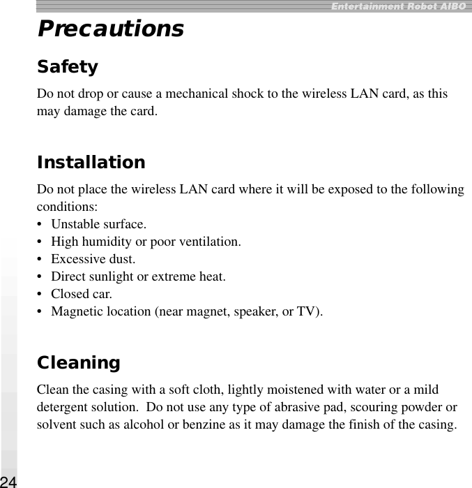 24PrecautionsSafetyDo not drop or cause a mechanical shock to the wireless LAN card, as thismay damage the card.InstallationDo not place the wireless LAN card where it will be exposed to the followingconditions:• Unstable surface.• High humidity or poor ventilation.• Excessive dust.• Direct sunlight or extreme heat.• Closed car.• Magnetic location (near magnet, speaker, or TV).CleaningClean the casing with a soft cloth, lightly moistened with water or a milddetergent solution.  Do not use any type of abrasive pad, scouring powder orsolvent such as alcohol or benzine as it may damage the finish of the casing.