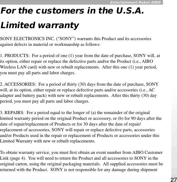 27For the customers in the U.S.A.Limited warrantySONY ELECTRONICS INC. (“SONY”) warrants this Product and its accessoriesagainst defects in material or workmanship as follows:1. PRODUCTS:  For a period of one (1) year from the date of purchase, SONY will, atits option, either repair or replace the defective parts and/or the Product (i.e., AIBOWireless LAN card) with new or rebuilt replacements.  After this one (1) year period,you must pay all parts and labor charges.2. ACCESSORIES:  For a period of thirty (30) days from the date of purchase, SONYwill, at its option, either repair or replace defective parts and/or accessories (i.e., ACadapter and battery pack) with new or rebuilt replacements.  After this thirty (30) dayperiod, you must pay all parts and labor charges.3. REPAIRS:  For a period equal to the longer of (a) the remainder of the originallimited warranty period on the original Product or accessory, or (b) for 90 days after thedate of repair/replacement of Products or for 30 days after the date of repair/replacement of accessories, SONY will repair or replace defective parts, accessoriesand/or Products used in the repair or replacement of Products or accessories under thisLimited Warranty with new or rebuilt replacements.To obtain warranty service, you must first obtain an event number from AIBO CustomerLink (page 4).  You will need to return the Product and all accessories to SONY in theoriginal carton, using the original packaging materials.  All supplied accessories must bereturned with the Product.  SONY is not responsible for any damage during shipment