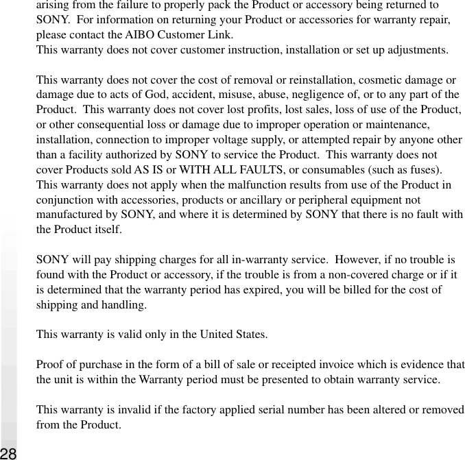 28arising from the failure to properly pack the Product or accessory being returned toSONY.  For information on returning your Product or accessories for warranty repair,please contact the AIBO Customer Link.This warranty does not cover customer instruction, installation or set up adjustments.This warranty does not cover the cost of removal or reinstallation, cosmetic damage ordamage due to acts of God, accident, misuse, abuse, negligence of, or to any part of theProduct.  This warranty does not cover lost profits, lost sales, loss of use of the Product,or other consequential loss or damage due to improper operation or maintenance,installation, connection to improper voltage supply, or attempted repair by anyone otherthan a facility authorized by SONY to service the Product.  This warranty does notcover Products sold AS IS or WITH ALL FAULTS, or consumables (such as fuses).This warranty does not apply when the malfunction results from use of the Product inconjunction with accessories, products or ancillary or peripheral equipment notmanufactured by SONY, and where it is determined by SONY that there is no fault withthe Product itself.SONY will pay shipping charges for all in-warranty service.  However, if no trouble isfound with the Product or accessory, if the trouble is from a non-covered charge or if itis determined that the warranty period has expired, you will be billed for the cost ofshipping and handling.This warranty is valid only in the United States.Proof of purchase in the form of a bill of sale or receipted invoice which is evidence thatthe unit is within the Warranty period must be presented to obtain warranty service.This warranty is invalid if the factory applied serial number has been altered or removedfrom the Product.