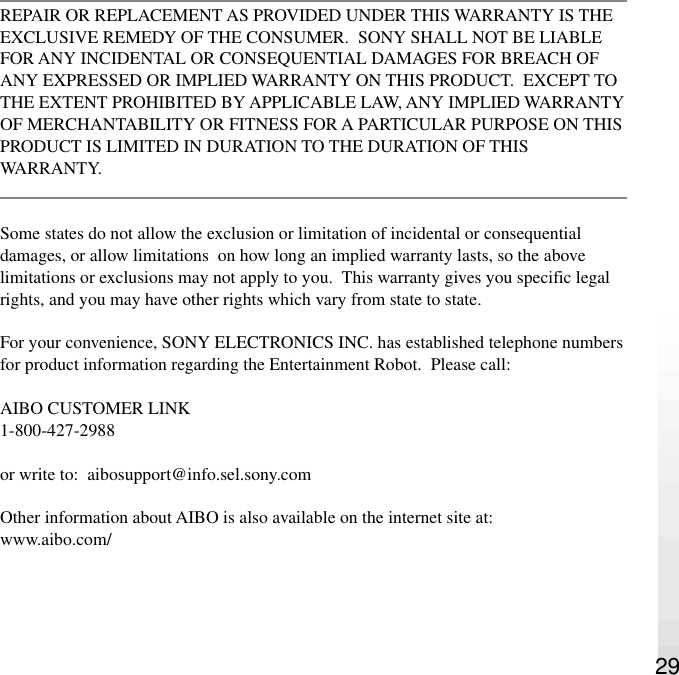 29REPAIR OR REPLACEMENT AS PROVIDED UNDER THIS WARRANTY IS THEEXCLUSIVE REMEDY OF THE CONSUMER.  SONY SHALL NOT BE LIABLEFOR ANY INCIDENTAL OR CONSEQUENTIAL DAMAGES FOR BREACH OFANY EXPRESSED OR IMPLIED WARRANTY ON THIS PRODUCT.  EXCEPT TOTHE EXTENT PROHIBITED BY APPLICABLE LAW, ANY IMPLIED WARRANTYOF MERCHANTABILITY OR FITNESS FOR A PARTICULAR PURPOSE ON THISPRODUCT IS LIMITED IN DURATION TO THE DURATION OF THISWARRANTY.Some states do not allow the exclusion or limitation of incidental or consequentialdamages, or allow limitations  on how long an implied warranty lasts, so the abovelimitations or exclusions may not apply to you.  This warranty gives you specific legalrights, and you may have other rights which vary from state to state.For your convenience, SONY ELECTRONICS INC. has established telephone numbersfor product information regarding the Entertainment Robot.  Please call:AIBO CUSTOMER LINK1-800-427-2988or write to:  aibosupport@info.sel.sony.comOther information about AIBO is also available on the internet site at:www.aibo.com/