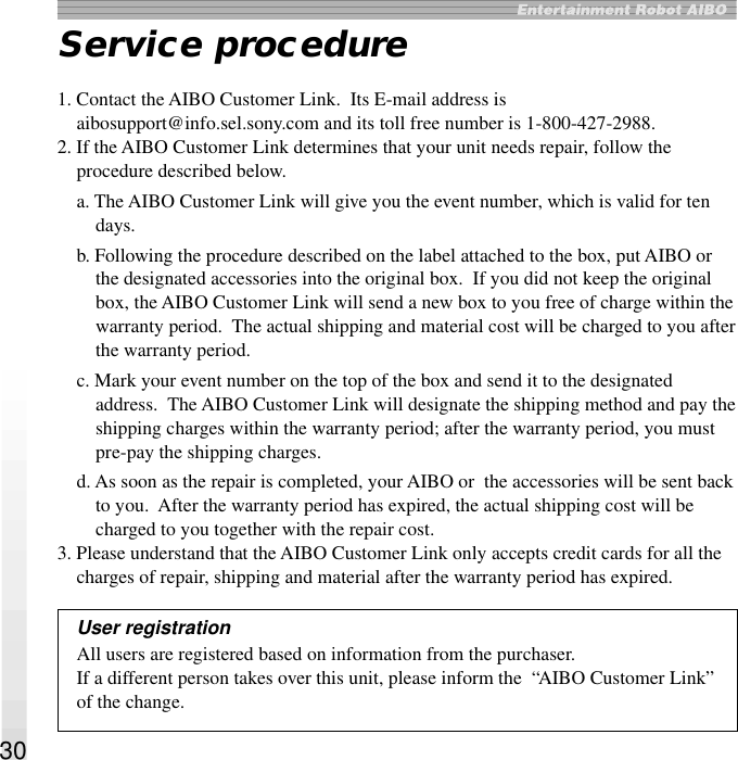 30Service procedure1. Contact the AIBO Customer Link.  Its E-mail address isaibosupport@info.sel.sony.com and its toll free number is 1-800-427-2988.2. If the AIBO Customer Link determines that your unit needs repair, follow theprocedure described below.a. The AIBO Customer Link will give you the event number, which is valid for tendays.b. Following the procedure described on the label attached to the box, put AIBO orthe designated accessories into the original box.  If you did not keep the originalbox, the AIBO Customer Link will send a new box to you free of charge within thewarranty period.  The actual shipping and material cost will be charged to you afterthe warranty period.c. Mark your event number on the top of the box and send it to the designatedaddress.  The AIBO Customer Link will designate the shipping method and pay theshipping charges within the warranty period; after the warranty period, you mustpre-pay the shipping charges.d. As soon as the repair is completed, your AIBO or  the accessories will be sent backto you.  After the warranty period has expired, the actual shipping cost will becharged to you together with the repair cost.3. Please understand that the AIBO Customer Link only accepts credit cards for all thecharges of repair, shipping and material after the warranty period has expired.User registrationAll users are registered based on information from the purchaser.If a different person takes over this unit, please inform the  “AIBO Customer Link”of the change.