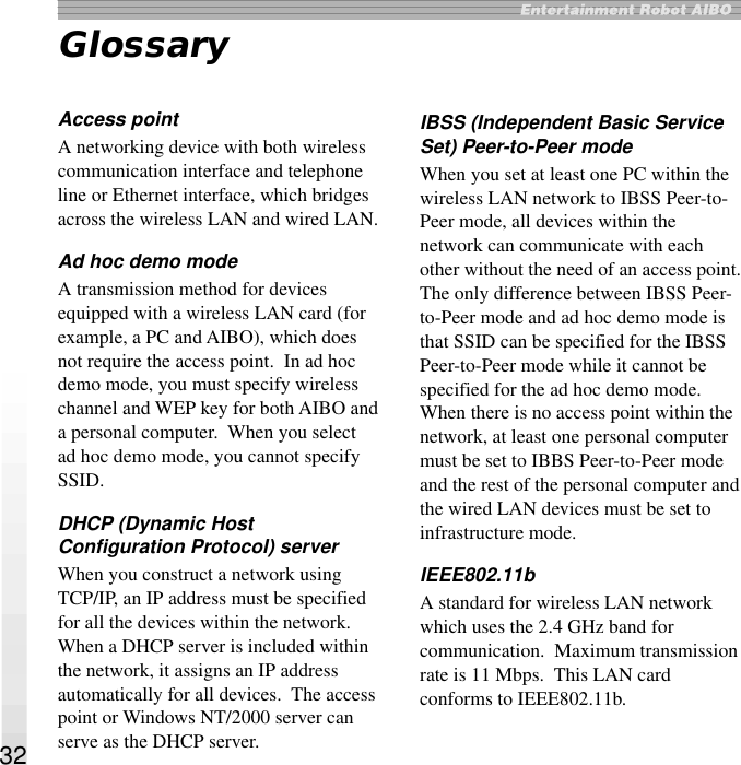 32GlossaryAccess pointA networking device with both wirelesscommunication interface and telephoneline or Ethernet interface, which bridgesacross the wireless LAN and wired LAN.Ad hoc demo modeA transmission method for devicesequipped with a wireless LAN card (forexample, a PC and AIBO), which doesnot require the access point.  In ad hocdemo mode, you must specify wirelesschannel and WEP key for both AIBO anda personal computer.  When you selectad hoc demo mode, you cannot specifySSID.DHCP (Dynamic HostConfiguration Protocol) serverWhen you construct a network usingTCP/IP, an IP address must be specifiedfor all the devices within the network.When a DHCP server is included withinthe network, it assigns an IP addressautomatically for all devices.  The accesspoint or Windows NT/2000 server canserve as the DHCP server.IBSS (Independent Basic ServiceSet) Peer-to-Peer modeWhen you set at least one PC within thewireless LAN network to IBSS Peer-to-Peer mode, all devices within thenetwork can communicate with eachother without the need of an access point.The only difference between IBSS Peer-to-Peer mode and ad hoc demo mode isthat SSID can be specified for the IBSSPeer-to-Peer mode while it cannot bespecified for the ad hoc demo mode.When there is no access point within thenetwork, at least one personal computermust be set to IBBS Peer-to-Peer modeand the rest of the personal computer andthe wired LAN devices must be set toinfrastructure mode.IEEE802.11bA standard for wireless LAN networkwhich uses the 2.4 GHz band forcommunication.  Maximum transmissionrate is 11 Mbps.  This LAN cardconforms to IEEE802.11b.