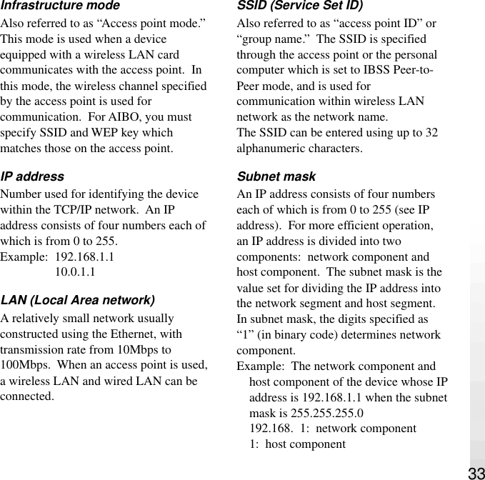 33Infrastructure modeAlso referred to as “Access point mode.”This mode is used when a deviceequipped with a wireless LAN cardcommunicates with the access point.  Inthis mode, the wireless channel specifiedby the access point is used forcommunication.  For AIBO, you mustspecify SSID and WEP key whichmatches those on the access point.IP addressNumber used for identifying the devicewithin the TCP/IP network.  An IPaddress consists of four numbers each ofwhich is from 0 to 255.Example:  192.168.1.110.0.1.1LAN (Local Area network)A relatively small network usuallyconstructed using the Ethernet, withtransmission rate from 10Mbps to100Mbps.  When an access point is used,a wireless LAN and wired LAN can beconnected.SSID (Service Set ID)Also referred to as “access point ID” or“group name.”  The SSID is specifiedthrough the access point or the personalcomputer which is set to IBSS Peer-to-Peer mode, and is used forcommunication within wireless LANnetwork as the network name.The SSID can be entered using up to 32alphanumeric characters.Subnet maskAn IP address consists of four numberseach of which is from 0 to 255 (see IPaddress).  For more efficient operation,an IP address is divided into twocomponents:  network component andhost component.  The subnet mask is thevalue set for dividing the IP address intothe network segment and host segment.In subnet mask, the digits specified as“1” (in binary code) determines networkcomponent.Example:  The network component andhost component of the device whose IPaddress is 192.168.1.1 when the subnetmask is 255.255.255.0192.168.  1:  network component1:  host component