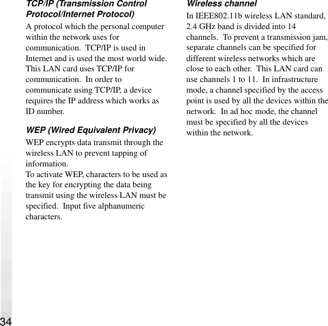 TCP/IP (Transmission ControlProtocol/Internet Protocol)A protocol which the personal computerwithin the network uses forcommunication.  TCP/IP is used inInternet and is used the most world wide.This LAN card uses TCP/IP forcommunication.  In order tocommunicate using TCP/IP, a devicerequires the IP address which works asID number.WEP (Wired Equivalent Privacy)WEP encrypts data transmit through thewireless LAN to prevent tapping ofinformation.To activate WEP, characters to be used asthe key for encrypting the data beingtransmit using the wireless LAN must bespecified.  Input five alphanumericcharacters.Wireless channelIn IEEE802.11b wireless LAN standard,2.4 GHz band is divided into 14channels.  To prevent a transmission jam,separate channels can be specified fordifferent wireless networks which areclose to each other.  This LAN card canuse channels 1 to 11.  In infrastructuremode, a channel specified by the accesspoint is used by all the devices within thenetwork.  In ad hoc mode, the channelmust be specified by all the deviceswithin the network.34