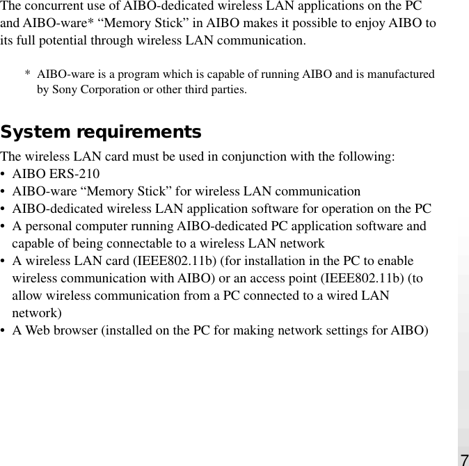 7The concurrent use of AIBO-dedicated wireless LAN applications on the PCand AIBO-ware* “Memory Stick” in AIBO makes it possible to enjoy AIBO toits full potential through wireless LAN communication.* AIBO-ware is a program which is capable of running AIBO and is manufacturedby Sony Corporation or other third parties.System requirementsThe wireless LAN card must be used in conjunction with the following:•AIBO ERS-210•AIBO-ware “Memory Stick” for wireless LAN communication•AIBO-dedicated wireless LAN application software for operation on the PC•A personal computer running AIBO-dedicated PC application software andcapable of being connectable to a wireless LAN network•A wireless LAN card (IEEE802.11b) (for installation in the PC to enablewireless communication with AIBO) or an access point (IEEE802.11b) (toallow wireless communication from a PC connected to a wired LANnetwork)•A Web browser (installed on the PC for making network settings for AIBO)