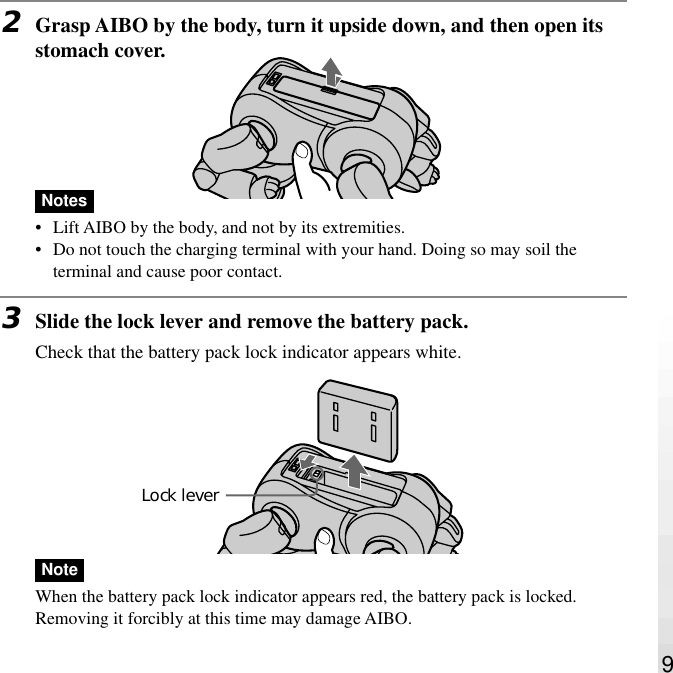 92Grasp AIBO by the body, turn it upside down, and then open itsstomach cover.Notes•Lift AIBO by the body, and not by its extremities.•Do not touch the charging terminal with your hand. Doing so may soil theterminal and cause poor contact.3Slide the lock lever and remove the battery pack.Check that the battery pack lock indicator appears white.NoteWhen the battery pack lock indicator appears red, the battery pack is locked.Removing it forcibly at this time may damage AIBO.Lock lever
