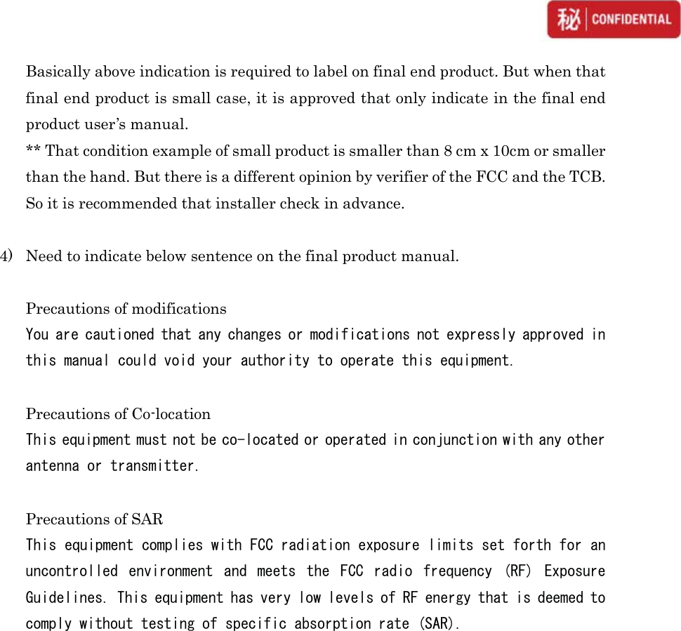  Basically above indication is required to label on final end product. But when that final end product is small case, it is approved that only indicate in the final end product user’s manual. ** That condition example of small product is smaller than 8 cm x 10cm or smaller than the hand. But there is a different opinion by verifier of the FCC and the TCB. So it is recommended that installer check in advance.  4) Need to indicate below sentence on the final product manual.  Precautions of modifications &lt;RXDUHFDXWLRQHGWKDWDQ\FKDQJHVRUPRGLILFDWLRQVQRWH[SUHVVO\DSSURYHGLQWKLVPDQXDOFRXOGYRLG\RXUDXWKRULW\WRRSHUDWHWKLVHTXLSPHQW Precautions of Co-location 7KLVHTXLSPHQWPXVWQRWEHFRORFDWHGRURSHUDWHGLQFRQMXQFWLRQZLWKDQ\RWKHUDQWHQQDRUWUDQVPLWWHU Precautions of SAR 7KLVHTXLSPHQWFRPSOLHVZLWK)&amp;&amp;UDGLDWLRQH[SRVXUHOLPLWVVHWIRUWKIRUDQXQFRQWUROOHG HQYLURQPHQW DQG PHHWV WKH )&amp;&amp; UDGLR IUHTXHQF\ 5) ([SRVXUH*XLGHOLQHV7KLVHTXLSPHQWKDVYHU\ORZOHYHOVRI5)HQHUJ\WKDWLVGHHPHGWRFRPSO\ZLWKRXWWHVWLQJRIVSHFLILFDEVRUSWLRQUDWH6$5 FFor Japanese Radio Law FL-N01-WBM has module type cetification of Japanese Radio Law. - Certified Number: 007-AE0047  Installer must keep below condition when selling installed device in Japanese market: 1) The label that attached back side of the module indicates complied ID. DO NOT remove that label or put another label on this indication label. 2) If disassemble or modify the module, there is possibility to subject to punishment by law. DO NOT disassemble or modify.   3) Must use with certified antenna  