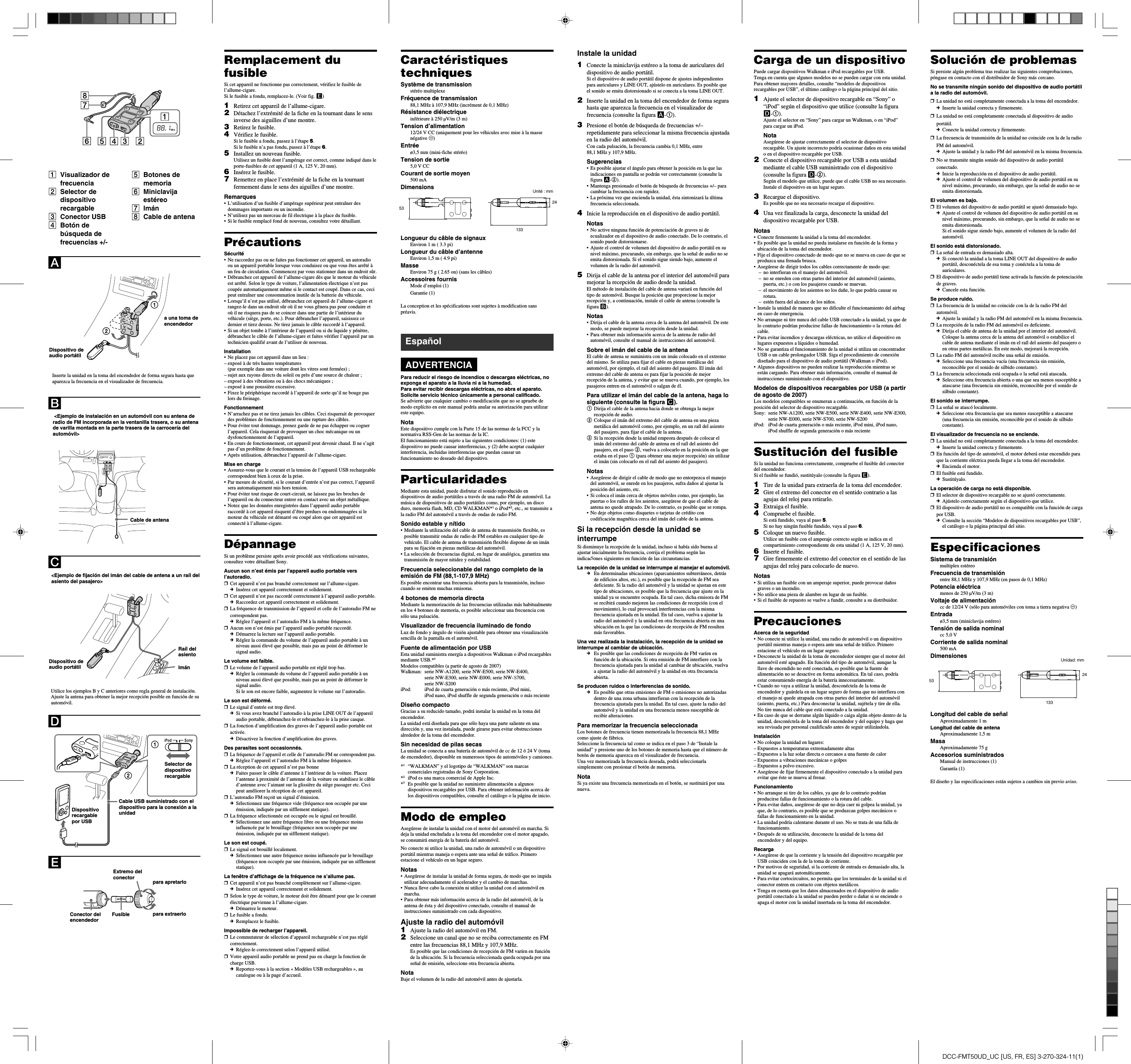 DCC-FMT50UD_UC [US, FR, ES] 3-270-324-11(1)Carga de un dispositivoPuede cargar dispositivos Walkman e iPod recargables por USB.Tenga en cuenta que algunos modelos no se pueden cargar con esta unidad.Para obtener mayores detalles, consulte “modelos de dispositivosrecargables por USB”, el último catálogo o la página principal del sitio.1Ajuste el selector de dispositivo recargable en “Sony” o“iPod” según el dispositivo que utilice (consulte la figuraD-1).Ajuste el selector en “Sony” para cargar un Walkman, o en “iPod”para cargar un iPod.NotaAsegúrese de ajustar correctamente el selector de dispositivorecargable. Un ajuste incorrecto podría ocasionar daños en esta unidado en el dispositivo recargable por USB.2Conecte el dispositivo recargable por USB a esta unidadmediante el cable USB suministrado con el dispositivo(consulte la figura D-2).Según el modelo que utilice, puede que el cable USB no sea necesario.Instale el dispositivo en un lugar seguro.3Recargue el dispositivo.Es posible que no sea necesario recargar el dispositivo.4Una vez finalizada la carga, desconecte la unidad deldispositivo recargable por USB.Notas•Conecte firmemente la unidad a la toma del encendedor.•Es posible que la unidad no pueda instalarse en función de la forma yubicación de la toma del encendedor.•Fije el dispositivo conectado de modo que no se mueva en caso de que seproduzca una frenada brusca.•Asegúrese de dirigir todos los cables correctamente de modo que:–no interfieran en el manejo del automóvil.–no se enreden con otras partes del interior del automóvil (asiento,puerta, etc.) o con los pasajeros cuando se muevan.– el movimiento de los asientos no los dañe, lo que podría causar surotura.–estén fuera del alcance de los niños.•Instale la unidad de manera que no dificulte el funcionamiento del airbagen caso de emergencia.•No arranque ni tire nunca del cable USB conectado a la unidad, ya que delo contrario podrían producirse fallas de funcionamiento o la rotura delcable.•Para evitar incendios y descargas eléctricas, no utilice el dispositivo enlugares expuestos a líquidos o humedad.•No se garantiza el funcionamiento de la unidad si utiliza un concentradorUSB o un cable prolongador USB. Siga el procedimiento de conexióndiseñado para el dispositivo de audio portátil (Walkman o iPod).•Algunos dispositivos no pueden realizar la reproducción mientras seestán cargando. Para obtener más información, consulte el manual deinstrucciones suministrado con el dispositivo.Modelos de dispositivos recargables por USB (a partirde agosto de 2007)Los modelos compatibles se enumeran a continuación, en función de laposición del selector de dispositivo recargable.Sony: serie NW-A1200, serie NW-E500, serie NW-E400, serie NW-E300,serie NW-E000, serie NW-S700, serie NW-S200iPod: iPod de cuarta generación o más reciente, iPod mini, iPod nano,iPod shuffle de segunda generación o más recienteSustitución del fusibleSi la unidad no funciona correctamente, compruebe el fusible del conectordel encendedor.Si el fusible se fundió, sustitúyalo (consulte la figura E).1Tire de la unidad para extraerla de la toma del encendedor.2Gire el extremo del conector en el sentido contrario a lasagujas del reloj para retirarlo.3Extraiga el fusible.4Compruebe el fusible.Si está fundido, vaya al paso 5.Si no hay ningún fusible fundido, vaya al paso 6.5Coloque un nuevo fusible.Utilice un fusible con el amperaje correcto según se indica en elcompartimiento correspondiente de esta unidad (1 A, 125 V, 20 mm).6Inserte el fusible.7Gire firmemente el extremo del conector en el sentido de lasagujas del reloj para colocarlo de nuevo.Notas•Si utiliza un fusible con un amperaje superior, puede provocar dañosgraves o un incendio.•No utilice una pieza de alambre en lugar de un fusible.•Si el fusible de repuesto se vuelve a fundir, consulte a su distribuidor.PrecaucionesAcerca de la seguridad•No conecte ni utilice la unidad, una radio de automóvil o un dispositivoportátil mientras maneja o espera ante una señal de tráfico. Primeroestacione el vehículo en un lugar seguro.• Desconecte la unidad de la toma de encendedor siempre que el motor delautomóvil esté apagado. En función del tipo de automóvil, aunque lallave de encendido no esté conectada, es posible que la fuente dealimentación no se desactive en forma automática. En tal caso, podríaestar consumiendo energía de la batería innecesariamente.• Cuando no vaya a utilizar la unidad, desconéctela de la toma deencendedor y guárdela en un lugar seguro de forma que no interfiera conel manejo ni quede atrapada con otras partes del interior del automóvil(asiento, puerta, etc.) Para desconectar la unidad, sujétela y tire de ella.No tire nunca del cable que está conectado a la unidad.•En caso de que se derrame algún líquido o caiga algún objeto dentro de launidad, desconéctela de la toma del encendedor y del equipo y haga quesea revisada por personal cualificado antes de seguir utilizándola.Instalación•No coloque la unidad en lugares:–Expuestos a temperaturas extremadamente altas–Expuestos a la luz solar directa o cercanos a una fuente de calor–Expuestos a vibraciones mecánicas o golpes–Expuestos a polvo excesivo.•Asegúrese de fijar firmemente el dispositivo conectado a la unidad paraevitar que éste se mueva al frenar.Funcionamiento•No arranque ni tire de los cables, ya que de lo contrario podríanproducirse fallas de funcionamiento o la rotura del cable.•Para evitar daños, asegúrese de que no deja caer ni golpea la unidad, yaque, de lo contrario, es posible que se produzcan golpes mecánicos ofallas de funcionamiento en la unidad.• La unidad podría calentarse durante el uso. No se trata de una falla defuncionamiento.•Después de su utilización, desconecte la unidad de la toma delencendedor y del equipo.Recarga•Asegúrese de que la corriente y la tensión del dispositivo recargable porUSB coinciden con la de la toma de corriente.•Por motivos de seguridad, si la corriente de entrada es demasiado alta, launidad se apagará automáticamente.•Para evitar cortocircuitos, no permita que los terminales de la unidad ni elconector entren en contacto con objetos metálicos.•Tenga en cuenta que los datos almacenados en el dispositivo de audioportátil conectado a la unidad se pueden perder o dañar si se enciende oapaga el motor con la unidad insertada en la toma del encendedor.Solución de problemasSi persiste algún problema tras realizar las siguientes comprobaciones,póngase en contacto con el distribuidor de Sony más cercano.No se transmite ningún sonido del dispositivo de audio portátila la radio del automóvil.❒La unidad no está completamente conectada a la toma del encendedor.cInserte la unidad correcta y firmemente.❒La unidad no está completamente conectada al dispositivo de audioportátil.cConecte la unidad correcta y firmemente.❒La frecuencia de transmisión de la unidad no coincide con la de la radioFM del automóvil.cAjuste la unidad y la radio FM del automóvil en la misma frecuencia.❒No se transmite ningún sonido del dispositivo de audio portátilconectado.cInicie la reproducción en el dispositivo de audio portátil.cAjuste el control de volumen del dispositivo de audio portátil en sunivel máximo, procurando, sin embargo, que la señal de audio no seemita distorsionada.El volumen es bajo.❒El volumen del dispositivo de audio portátil se ajustó demasiado bajo.cAjuste el control de volumen del dispositivo de audio portátil en sunivel máximo, procurando, sin embargo, que la señal de audio no seemita distorsionada.Si el sonido sigue siendo bajo, aumente el volumen de la radio delautomóvil.El sonido está distorsionado.❒La señal de entrada es demasiado alta.cSi conectó la unidad a la toma LINE OUT del dispositivo de audioportátil, desconéctela de esa toma y conéctela a la toma deauriculares.❒El dispositivo de audio portátil tiene activada la función de potenciaciónde graves.cCancele esta función.Se produce ruido.❒La frecuencia de la unidad no coincide con la de la radio FM delautomóvil.cAjuste la unidad y la radio FM del automóvil en la misma frecuencia.❒La recepción de la radio FM del automóvil es deficiente.cDirija el cable de antena de la unidad por el interior del automóvil.Coloque la antena cerca de la antena del automóvil o estabilice elcable de antena mediante el imán en el raíl del asiento del pasajero oen otras partes metálicas. En este modo, mejorará la recepción.❒La radio FM del automóvil recibe una señal de emisión.cSeleccione una frecuencia vacía (una frecuencia sin emisión,reconocible por el sonido de silbido constante).❒La frecuencia seleccionada está ocupada o la señal está atascada.cSeleccione otra frecuencia abierta o una que sea menos susceptible aatascarse (una frecuencia sin emisión, reconocible por el sonido desilbido constante).El sonido se interrumpe.❒La señal se atascó localmente.cSeleccione otra frecuencia que sea menos susceptible a atascarse(una frecuencia sin emisión, reconocible por el sonido de silbidoconstante).El visualizador de frecuencia no se enciende.❒La unidad no está completamente conectada a la toma del encendedor.cInserte la unidad correcta y firmemente.❒En función del tipo de automóvil, el motor deberá estar encendido paraque la corriente eléctrica pueda llegar a la toma del encendedor.cEncienda el motor.❒El fusible está fundido.cSustitúyalo.La operación de carga no está disponible.❒El selector de dispositivo recargable no se ajustó correctamente.cAjústelo correctamente según el dispositivo que utilice.❒El dispositivo de audio portátil no es compatible con la función de cargapor USB.cConsulte la sección “Modelos de dispositivos recargables por USB”,el catálogo o la página principal del sitio.EspecificacionesSistema de transmisiónmultiplex estéreoFrecuencia de transmisiónentre 88,1 MHz y 107,9 MHz (en pasos de 0,1 MHz)Potencia eléctricamenos de 250 µV/m (3 m)Voltaje de alimentacióncc de 12/24 V (sólo para automóviles con toma a tierra negativa #)Entradaø3,5 mm (miniclavija estéreo)Tensión de salida nominalcc 5,0 VCorriente de salida nominal500 mADimensionesLongitud del cable de señalAproximadamente 1 mLongitud del cable de antenaAproximadamente 1,5 mMasaAproximadamente 75 gAccesorios suministradosManual de instrucciones (1)Garantía (1)El diseño y las especificaciones están sujetos a cambios sin previo aviso.Instale la unidad1Conecte la miniclavija estéreo a la toma de auriculares deldispositivo de audio portátil.Si el dispositivo de audio portátil dispone de ajustes independientespara auriculares y LINE OUT, ajústelo en auriculares. Es posible queel sonido se emita distorsionado si se conecta a la toma LINE OUT.2Inserte la unidad en la toma del encendedor de forma segurahasta que aparezca la frecuencia en el visualizador defrecuencia (consulte la figura A-1).3Presione el botón de búsqueda de frecuencias +/–repetidamente para seleccionar la misma frecuencia ajustadaen la radio del automóvil.Con cada pulsación, la frecuencia cambia 0,1 MHz, entre88,1 MHz y 107,9 MHz.Sugerencias•Es posible ajustar el ángulo para obtener la posición en la que lasindicaciones en pantalla se podrán ver correctamente (consulte lafigura A-2).•Mantenga presionado el botón de búsqueda de frecuencias +/– paracambiar la frecuencia con rapidez.• La próxima vez que encienda la unidad, ésta sintonizará la últimafrecuencia seleccionada.4Inicie la reproducción en el dispositivo de audio portátil.Notas•No active ninguna función de potenciación de graves ni deecualizador en el dispositivo de audio conectado. De lo contrario, elsonido puede distorsionarse.•Ajuste el control de volumen del dispositivo de audio portátil en sunivel máximo, procurando, sin embargo, que la señal de audio no seemita distorsionada. Si el sonido sigue siendo bajo, aumente elvolumen de la radio del automóvil.5Dirija el cable de la antena por el interior del automóvil paramejorar la recepción de audio desde la unidad.El método de instalación del cable de antena variará en función deltipo de automóvil. Busque la posición que proporcione la mejorrecepción y, a continuación, instale el cable de antena (consulte lafigura B).Notas•Dirija el cable de la antena cerca de la antena del automóvil. De estemodo, se puede mejorar la recepción desde la unidad.•Para obtener más información acerca de la antena de radio delautomóvil, consulte el manual de instrucciones del automóvil.Sobre el imán del cable de la antenaEl cable de antena se suministra con un imán colocado en el extremodel mismo. Se utiliza para fijar el cable en piezas metálicas delautomóvil, por ejemplo, el raíl del asiento del pasajero. El imán delextremo del cable de antena es para fijar la posición de mejorrecepción de la antena, y evitar que se mueva cuando, por ejemplo, lospasajeros entren en el automóvil o salgan de él.Para utilizar el imán del cable de la antena, haga losiguiente (consulte la figura C).1Dirija el cable de la antena hacia donde se obtenga la mejorrecepción de audio.2Coloque el imán del extremo del cable de antena en una piezametálica del automóvil como, por ejemplo, en un raíl del asientodel pasajero, para fijar el cable de la antena.3Si la recepción desde la unidad empeora después de colocar elimán del extremo del cable de antena en el raíl del asiento delpasajero, en el paso 2, vuelva a colocarlo en la posición en la queestaba en el paso 1 (para obtener una mejor recepción) sin utilizarel imán (sin colocarlo en el raíl del asiento del pasajero).Notas•Asegúrese de dirigir el cable de modo que no entorpezca el manejodel automóvil, se enrede en los pasajeros, sufra daños al ajustar laposición del asiento, etc.•Si coloca el imán cerca de objetos móviles como, por ejemplo, laspuertas o los raíles de los asientos, asegúrese de que el cable deantena no quede atrapado. De lo contrario, es posible que se rompa.•No deje objetos como disquetes o tarjetas de crédito concodificación magnética cerca del imán del cable de la antena.Si la recepción desde la unidad seinterrumpeSi disminuye la recepción de la unidad, incluso si había sido buena alajustar inicialmente la frecuencia, corrija el problema según lasindicaciones siguientes en función de las circunstancias.La recepción de la unidad se interrumpe al manejar el automóvil.cEn determinadas ubicaciones (aparcamientos subterráneos, detrásde edificios altos, etc.), es posible que la recepción de FM seadeficiente. Si la radio del automóvil y la unidad se ajustan en estetipo de ubicaciones, es posible que la frecuencia que ajuste en launidad ya se encuentre ocupada. En tal caso, dicha emisora de FMse recibirá cuando mejoren las condiciones de recepción (con elmovimiento), lo cual provocará interferencias con la mismafrecuencia ajustada en la unidad. En tal caso, vuelva a ajustar laradio del automóvil y la unidad en otra frecuencia abierta en unaubicación en la que las condiciones de recepción de FM resultenmás favorables.Una vez realizada la instalación, la recepción de la unidad seinterrumpe al cambiar de ubicación.cEs posible que las condiciones de recepción de FM varíen enfunción de la ubicación. Si otra emisión de FM interfiere con lafrecuencia ajustada para la unidad al cambiar de ubicación, vuelvaa ajustar la radio del automóvil y la unidad en otra frecuenciaabierta.Se producen ruidos o interferencias de sonido.cEs posible que otras emisiones de FM o emisiones no autorizadasdentro de una zona urbana interfieran con la recepción de lafrecuencia ajustada para la unidad. En tal caso, ajuste la radio delautomóvil y la unidad en una frecuencia menos susceptible derecibir alteraciones.Para memorizar la frecuencia seleccionadaLos botones de frecuencia tienen memorizada la frecuencia 88,1 MHzcomo ajuste de fábrica.Seleccione la frecuencia tal como se indica en el paso 3 de “Instale launidad” y presione uno de los botones de memoria hasta que el número debotón de memoria aparezca en el visualizador de frecuencia.Una vez memorizada la frecuencia deseada, podrá seleccionarlasimplemente con presionar el botón de memoria.NotaSi ya existe una frecuencia memorizada en el botón, se sustituirá por unanueva.EspañolADVERTENCIAPara reducir el riesgo de incendios o descargas eléctricas, noexponga el aparato a la lluvia ni a la humedad.Para evitar recibir descargas eléctricas, no abra el aparato.Solicite servicio técnico únicamente a personal calificado.Se advierte que cualquier cambio o modificación que no se apruebe demodo explícito en este manual podría anular su autorización para utilizareste equipo.NotaEste dispositivo cumple con la Parte 15 de las normas de la FCC y lanormativa RSS-Gen de las normas de la IC.El funcionamiento está sujeto a las siguientes condiciones: (1) estedispositivo no puede causar interferencias, y (2) debe aceptar cualquierinterferencia, incluidas interferencias que puedan causar unfuncionamiento no deseado del dispositivo.ParticularidadesMediante esta unidad, puede disfrutar el sonido reproducido endispositivos de audio portátiles a través de una radio FM de automóvil. Lamúsica de dispositivos de audio portátiles como, por ejemplo, un discoduro, memoria flash, MD, CD WALKMAN*1 o iPod*2, etc., se transmite ala radio FM del automóvil a través de ondas de radio FM.Sonido estable y nítido•Mediante la utilización del cable de antena de transmisión flexible, esposible transmitir ondas de radio de FM estables en cualquier tipo devehículo. El cable de antena de transmisión flexible dispone de un imánpara su fijación en piezas metálicas del automóvil.•La selección de frecuencias digital, en lugar de analógica, garantiza unatransmisión de mayor nitidez y estabilidad.Frecuencia seleccionable del rango completo de laemisión de FM (88,1-107,9 MHz)Es posible encontrar una frecuencia abierta para la transmisión, inclusocuando se emiten muchas emisoras.4 botones de memoria directaMediante la memorización de las frecuencias utilizadas más habitualmenteen los 4 botones de memoria, es posible seleccionar una frecuencia consólo una pulsación.Visualizador de frecuencia iluminado de fondoLuz de fondo y ángulo de visión ajustable para obtener una visualizaciónsencilla de la pantalla en el automóvil.Fuente de alimentación por USBEsta unidad suministra energía a dispositivos Walkman o iPod recargablesmediante USB.*3Modelos compatibles (a partir de agosto de 2007)Walkman: serie NW-A1200, serie NW-E500, serie NW-E400,serie NW-E300, serie NW-E000, serie NW-E700,serie NW-S200iPod: iPod de cuarta generación o más reciente, iPod mini,iPod nano, iPod shuffle de segunda generación o más recienteDiseño compactoGracias a su reducido tamaño, podrá instalar la unidad en la toma delencendedor.La unidad está diseñada para que sólo haya una parte saliente en unadirección y, una vez instalada, puede girarse para evitar obstruccionesalrededor de la toma del encendedor.Sin necesidad de pilas secasLa unidad se conecta a una batería de automóvil de cc de 12 ó 24 V (tomade encendedor), disponible en numerosos tipos de automóviles y camiones.*1“WALKMAN” y el logotipo de “WALKMAN” son marcascomerciales registradas de Sony Corporation.*2iPod es una marca comercial de Apple Inc.*3Es posible que la unidad no suministre alimentación a algunosdispositivos recargables por USB. Para obtener información acerca delos dispositivos compatibles, consulte el catálogo o la página de inicio.Modo de empleoAsegúrese de instalar la unidad con el motor del automóvil en marcha. Sideja la unidad enchufada a la toma del encendedor con el motor apagado,se consumirá energía de la batería del automóvil.No conecte ni utilice la unidad, una radio de automóvil o un dispositivoportátil mientras maneja o espera ante una señal de tráfico. Primeroestacione el vehículo en un lugar seguro.Notas•Asegúrese de instalar la unidad de forma segura, de modo que no impidautilizar adecuadamente el acelerador y el cambio de marchas.•Nunca lleve cabo la conexión ni utilice la unidad con el automóvil enmarcha.•Para obtener más información acerca de la radio del automóvil, de laantena de ésta y del dispositivo conectado, consulte el manual deinstrucciones suministrado con cada dispositivo.Ajuste la radio del automóvil1Ajuste la radio del automóvil en FM.2Seleccione un canal que no se reciba correctamente en FMentre las frecuencias 88,1 MHz y 107,9 MHz.Es posible que las condiciones de recepción de FM varíen en funciónde la ubicación. Si la frecuencia seleccionada queda ocupada por unaseñal de emisión, seleccione otra frecuencia abierta.NotaBaje el volumen de la radio del automóvil antes de ajustarla.AEDCB12Dispositivo deaudio portátila una toma deencendedorCable de antenaImánDispositivo deaudio portátilFusibleConector delencendedorExtremo delconector para apretarlopara extraerloCable USB suministrado con eldispositivo para la conexión a launidad&lt;Ejemplo de instalación en un automóvil con su antena deradio de FM incorporada en la ventanilla trasera, o su antenade varilla montada en la parte trasera de la carrocería delautomóvil&gt;&lt;Ejemplo de fijación del imán del cable de antena a un raíl delasiento del pasajero&gt;Utilice los ejemplos B y C anteriores como regla general de instalación.Ajuste la antena para obtener la mejor recepción posible en función de suautomóvil.1Visualizador defrecuencia2Selector dedispositivorecargable3Conector USB4Botón debúsqueda defrecuencias +/-5Botones dememoria6Miniclavijaestéreo7Imán8Cable de antenaInserte la unidad en la toma del encendedor de forma segura hasta queaparezca la frecuencia en el visualizador de frecuencia.Raíl delasientoRemplacement dufusibleSi cet appareil ne fonctionne pas correctement, vérifiez le fusible del’allume-cigare.Si le fusible a fondu, remplacez-le. (Voir fig. E)1Retirez cet appareil de l’allume-cigare.2Détachez l’extrémité de la fiche en la tournant dans le sensinverse des aiguilles d’une montre.3Retirez le fusible.4Vérifiez le fusible.Si le fusible a fondu, passez à l’étape 5.Si le fusible n’a pas fondu, passez à l’étape 6.5Installez un nouveau fusible.Utilisez un fusible dont l’ampérage est correct, comme indiqué dans leporte-fusibles de cet appareil (1 A, 125 V, 20 mm).6Insérez le fusible.7Remettez en place l’extrémité de la fiche en la tournantfermement dans le sens des aiguilles d’une montre.Remarques•L’utilisation d’un fusible d’ampérage supérieur peut entraîner desdommages importants ou un incendie.•N’utilisez pas un morceau de fil électrique à la place du fusible.•Si le fusible remplacé fond de nouveau, consultez votre détaillant.PrécautionsSécurité•Ne raccordez pas ou ne faites pas fonctionner cet appareil, un autoradioou un appareil portable lorsque vous conduisez ou que vous êtes arrêté àun feu de circulation. Commencez par vous stationner dans un endroit sûr.•Débranchez cet appareil de l’allume-cigare dès que le moteur du véhiculeest arrêté. Selon le type de voiture, l’alimentation électrique n’est pascoupée automatiquement même si le contact est coupé. Dans ce cas, cecipeut entraîner une consommation inutile de la batterie du véhicule.•Lorsqu’il n’est pas utilisé, débranchez cet appareil de l’allume-cigare etrangez-le dans un endroit sûr où il ne vous gênera pas pour conduire etoù il ne risquera pas de se coincer dans une partie de l’intérieur duvéhicule (siège, porte, etc.). Pour débrancher l’appareil, saisissez cedernier et tirez dessus. Ne tirez jamais le câble raccordé à l’appareil.•Si un objet tombe à l’intérieur de l’appareil ou si du liquide y pénètre,débranchez le câble de l’allume-cigare et faites vérifier l’appareil par untechnicien qualifié avant de l’utiliser de nouveau.Installation•Ne placez pas cet appareil dans un lieu :–exposé à de très hautes températures(par exemple dans une voiture dont les vitres sont fermées) ;–sujet aux rayons directs du soleil ou près d’une source de chaleur ;–exposé à des vibrations ou à des chocs mécaniques ;–exposé à une poussière excessive.•Fixez le périphérique raccordé à l’appareil de sorte qu’il ne bouge paslors du freinage.Fonctionnement•N’arrachez pas et ne tirez jamais les câbles. Ceci risquerait de provoquerdes problèmes de fonctionnement ou une rupture des câbles.•Pour éviter tout dommage, prenez garde de ne pas échapper ou cognerl’appareil. Cela risquerait de provoquer un choc mécanique ou undysfonctionnement de l’appareil.•En cours de fonctionnement, cet appareil peut devenir chaud. Il ne s’agitpas d’un problème de fonctionnement.•Après utilisation, débranchez l’appareil de l’allume-cigare.Mise en charge•Assurez-vous que le courant et la tension de l’appareil USB rechargeablecorrespondent bien à ceux de la prise.•Par mesure de sécurité, si le courant d’entrée n’est pas correct, l’appareilsera automatiquement mis hors tension.•Pour éviter tout risque de court-circuit, ne laissez pas les broches del’appareil ou du connecteur entrer en contact avec un objet métallique.•Notez que les données enregistrées dans l’appareil audio portableraccordé à cet appareil risquent d’être perdues ou endommagées si lemoteur du véhicule est démarré ou coupé alors que cet appareil estconnecté à l’allume-cigare.DépannageSi un problème persiste après avoir procédé aux vérifications suivantes,consultez votre détaillant Sony.Aucun son n’est émis par l’appareil audio portable versl’autoradio.❒Cet appareil n’est pas branché correctement sur l’allume-cigare.cInsérez cet appareil correctement et solidement.❒Cet appareil n’est pas raccordé correctement à l’appareil audio portable.cRaccordez cet appareil correctement et solidement.❒La fréquence de transmission de l’appareil et celle de l’autoradio FM necorrespondent pas.cRéglez l’appareil et l’autoradio FM à la même fréquence.❒Aucun son n’est émis par l’appareil audio portable raccordé.cDémarrez la lecture sur l’appareil audio portable.cRéglez la commande du volume de l’appareil audio portable à unniveau aussi élevé que possible, mais pas au point de déformer lesignal audio.Le volume est faible.❒Le volume de l’appareil audio portable est réglé trop bas.cRéglez la commande du volume de l’appareil audio portable à unniveau aussi élevé que possible, mais pas au point de déformer lesignal audio.Si le son est encore faible, augmentez le volume sur l’autoradio.Le son est déformé.❒Le signal d’entrée est trop élevé.cSi vous avez branché l’autoradio à la prise LINE OUT de l’appareilaudio portable, débranchez-le et rebranchez-le à la prise casque.❒La fonction d’amplification des graves de l’appareil audio portable estactivée.cDésactivez la fonction d’amplification des graves.Des parasites sont occasionnés.❒La fréquence de l’appareil et celle de l’autoradio FM ne correspondent pas.cRéglez l’appareil et l’autoradio FM à la même fréquence.❒La réception de cet appareil n’est pas bonnecFaites passer le câble d’antenne à l’intérieur de la voiture. Placezl’antenne à proximité de l’antenne de la voiture ou stabilisez le câbled’antenne avec l’aimant sur la glissière du siège passager etc. Cecipeut améliorer la réception de cet appareil.❒L’autoradio FM reçoit un signal d’émission.cSélectionnez une fréquence vide (fréquence non occupée par uneémission, indiquée par un sifflement statique).❒La fréquence sélectionnée est occupée ou le signal est brouillé.cSélectionnez une autre fréquence libre ou une fréquence moinsinfluencée par le brouillage (fréquence non occupée par uneémission, indiquée par un sifflement statique).Le son est coupé.❒Le signal est brouillé localement.cSélectionnez une autre fréquence moins influencée par le brouillage(fréquence non occupée par une émission, indiquée par un sifflementstatique).La fenêtre d’affichage de la fréquence ne s’allume pas.❒Cet appareil n’est pas branché complètement sur l’allume-cigare.cInsérez cet appareil correctement et solidement.❒Selon le type de voiture, le moteur doit être démarré pour que le courantélectrique parvienne à l’allume-cigare.cDémarrez le moteur.❒Le fusible a fondu.cRemplacez le fusible.Impossible de recharger l’appareil.❒Le commutateur de sélection d’appareil rechargeable n’est pas réglécorrectement.cRéglez-le correctement selon l’appareil utilisé.❒Votre appareil audio portable ne prend pas en charge la fonction decharge USB.cReportez-vous à la section « Modèles USB rechargeables », aucatalogue ou à la page d’accueil.Selector dedispositivorecargableDispositivorecargablepor USB12CaractéristiquestechniquesSystème de transmissionstéréo multiplexeFréquence de transmission88,1 MHz à 107,9 MHz (incrément de 0,1 MHz)Résistance diélectriqueinférieure à 250 µV/m (3 m)Tension d’alimentation12/24 V CC (uniquement pour les véhicules avec mise à la massenégative #)Entréeø3,5 mm (mini-fiche stéréo)Tension de sortie5,0VCCCourant de sortie moyen500 mADimensionsLongueur du câble de signauxEnviron 1 m ( 3.3 pi)Longueur du câble d’antenneEnviron 1,5 m ( 4.9 pi)MasseEnviron 75 g ( 2.65 on) (sans les câbles)Accessoires fournisMode d’emploi (1)Garantie (1)La conception et les spécifications sont sujettes à modification sanspréavis.Unité : mm5313324Unidad: mm5313324SS