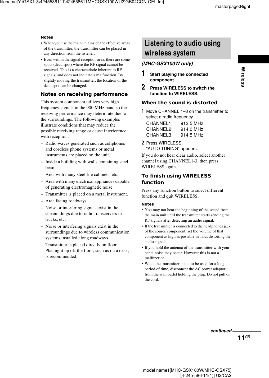Wirelessmasterpage:Rightfilename[Y:\GSX1-3\4245586111\424558611MHCGSX100WU2\GB04CON-CEL.fm]11GB model name1[MHC-GSX100W/MHC-GSX75] [4-245-586-11(1)] U2/CA2Notes• When you use the main unit inside the effective areas of the transmitter, the transmitter can be placed in any direction from the listener.• Even within the signal reception area, there are some spots (dead spot) where the RF signal cannot be received. This is a characteristic inherent to RF signals, and does not indicate a malfunction. By slightly moving the transmitter, the location of the dead spot can be changed.Notes on receiving performanceThis system component utilizes very high frequency signals in the 900 MHz band so the receiving performance may deteriorate due to the surroundings. The following examples illustrate conditions that may reduce the possible receiving range or cause interference with reception.– Radio waves generated such as cellphones and cordless phone systems or metal instruments are placed on the unit.– Inside a building with walls containing steel beams.– Area with many steel file cabinets, etc.– Area with many electrical appliances capable of generating electromagnetic noise.– Transmitter is placed on a metal instrument.– Area facing roadways.– Noise or interfering signals exist in the surroundings due to radio transceivers in trucks, etc.– Noise or interfering signals exist in the surroundings due to wireless communication systems installed along roadways.– Transmitter is placed directly on floor.Placing it up off the floor, such as on a desk, is recommended.1Start playing the connected component.2Press WIRELESS to switch the function to WIRELESS.When the sound is distorted1Move CHANNEL 1–3 on the transmitter to select a radio frequency.CHANNEL1: 913.5 MHzCHANNEL2: 914.0 MHzCHANNEL3: 914.5 MHz2Press WIRELESS.“AUTO TUNING” appears.If you do not hear clear audio, select another channel using CHANNEL1-3, then press WIRELESS again.To finish using WIRELESS functionPress any function button to select different function and quit WIRELESS.Notes• You may not hear the beginning of the sound from the main unit until the transmitter starts sending the RF signals after detecting an audio signal.• If the transmitter is connected to the headphones jack of the source component, set the volume of that component as high as possible without distorting the audio signal.• If you hold the antenna of the transmitter with your hand, noise may occur. However this is not a malfunction.• When the transmitter is not to be used for a long period of time, disconnect the AC power adaptor from the wall outlet holding the plug. Do not pull on the cord.Listening to audio using wireless system(MHC-GSX100W only)continued