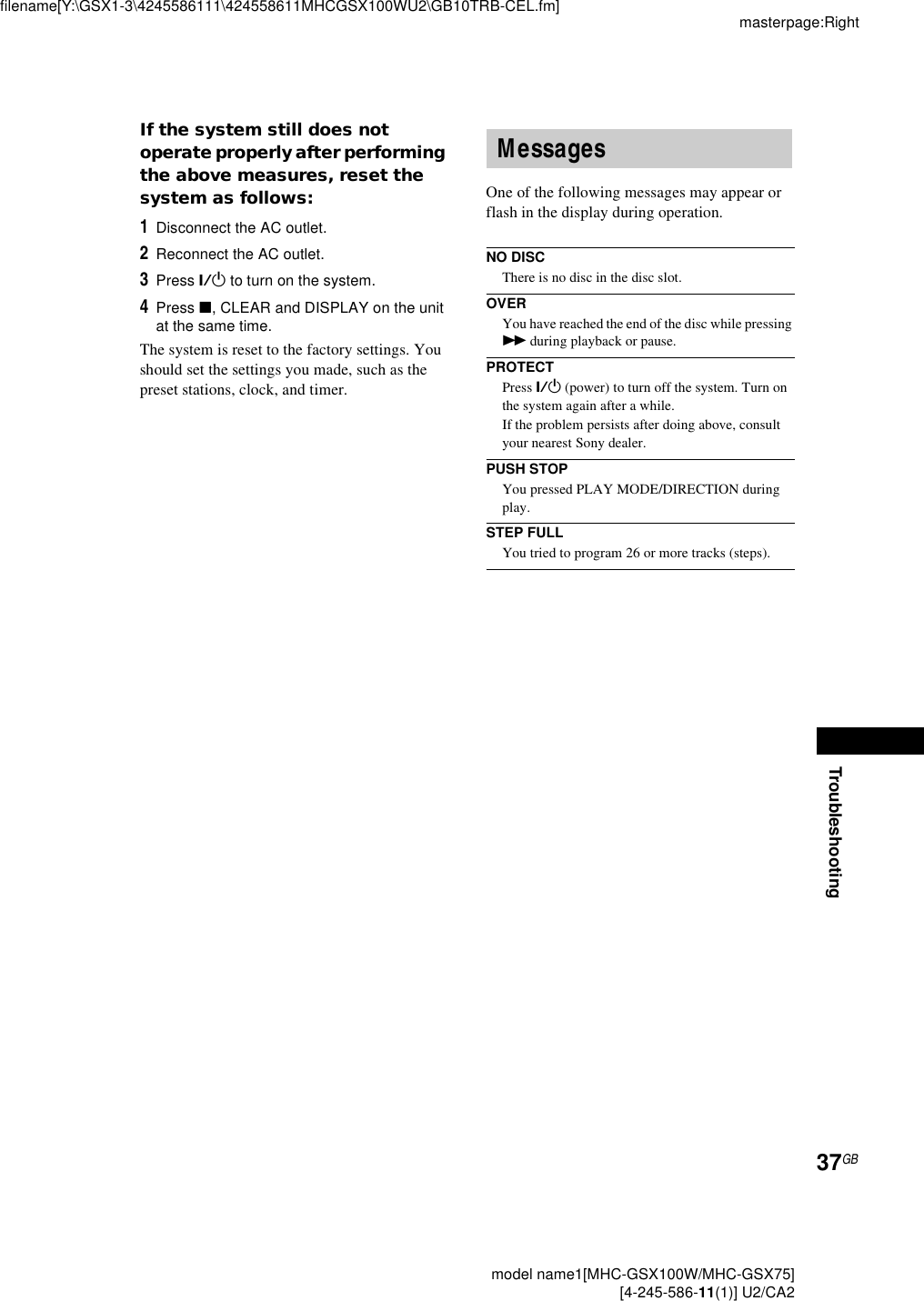 Troubleshootingmasterpage:Rightfilename[Y:\GSX1-3\4245586111\424558611MHCGSX100WU2\GB10TRB-CEL.fm]37GB model name1[MHC-GSX100W/MHC-GSX75] [4-245-586-11(1)] U2/CA2If the system still does not operate properly after performing the above measures, reset the system as follows:1Disconnect the AC outlet.2Reconnect the AC outlet.3Press ?/1 to turn on the system.4Press x, CLEAR and DISPLAY on the unit at the same time.The system is reset to the factory settings. You should set the settings you made, such as the preset stations, clock, and timer.One of the following messages may appear or flash in the display during operation.NO DISCThere is no disc in the disc slot.OVERYou have reached the end of the disc while pressing M during playback or pause.PROTECTPress ?/1 (power) to turn off the system. Turn on the system again after a while.If the problem persists after doing above, consult your nearest Sony dealer.PUSH STOPYou pressed PLAY MODE/DIRECTION during play.STEP FULLYou tried to program 26 or more tracks (steps).Messages