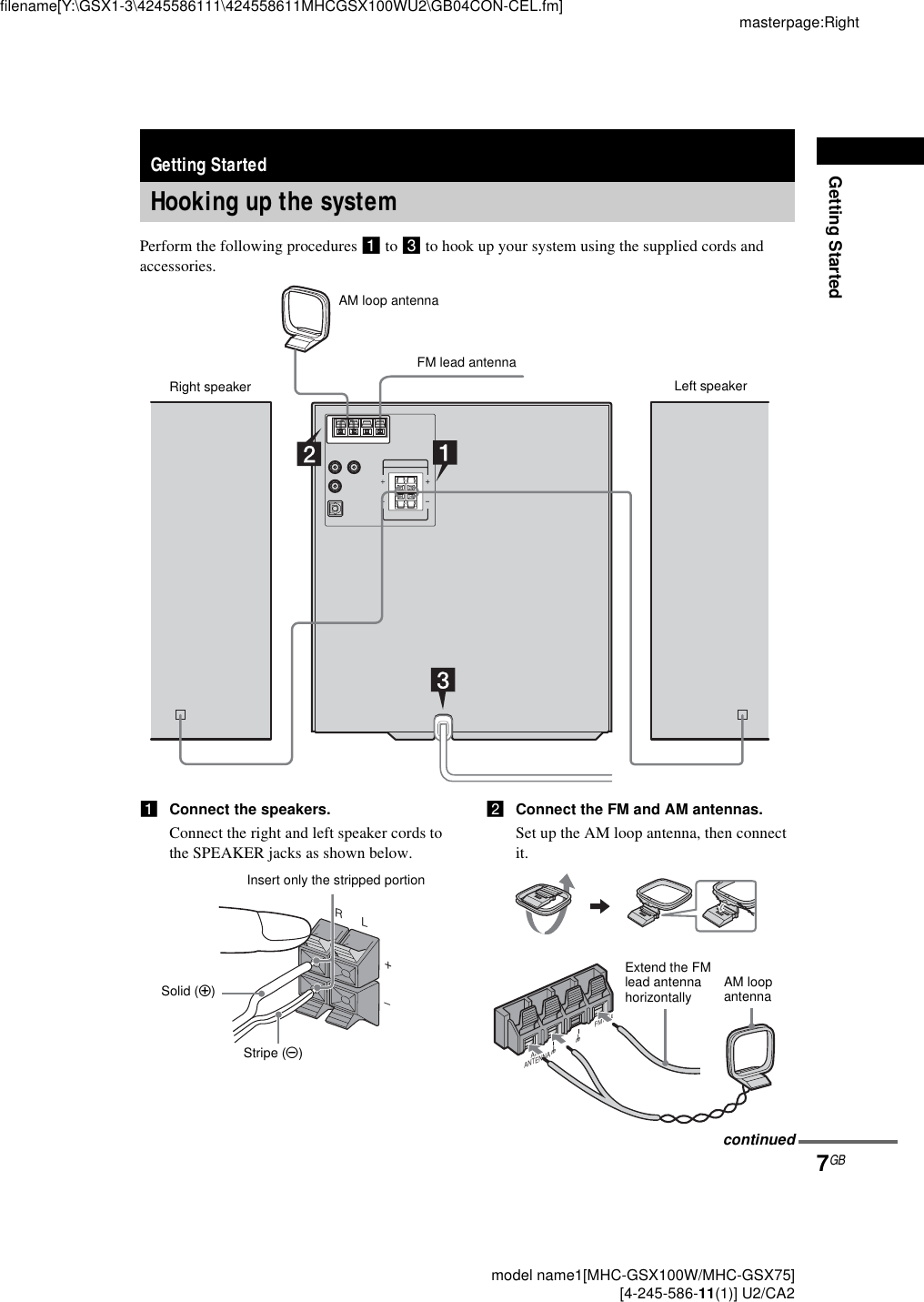 Getting Startedmasterpage:Rightfilename[Y:\GSX1-3\4245586111\424558611MHCGSX100WU2\GB04CON-CEL.fm]7GB model name1[MHC-GSX100W/MHC-GSX75] [4-245-586-11(1)] U2/CA2Perform the following procedures 1 to 3 to hook up your system using the supplied cords and accessories.1Connect the speakers.Connect the right and left speaker cords to the SPEAKER jacks as shown below.2Connect the FM and AM antennas.Set up the AM loop antenna, then connect it.Getting StartedHooking up the systemAM loop antenna Right speaker Left speakerFM lead antennaRL+–Insert only the stripped portionStripe (#)Solid (3)FM75ΩAMANTENNAUUExtend the FM lead antenna horizontally AM loopantennacontinued