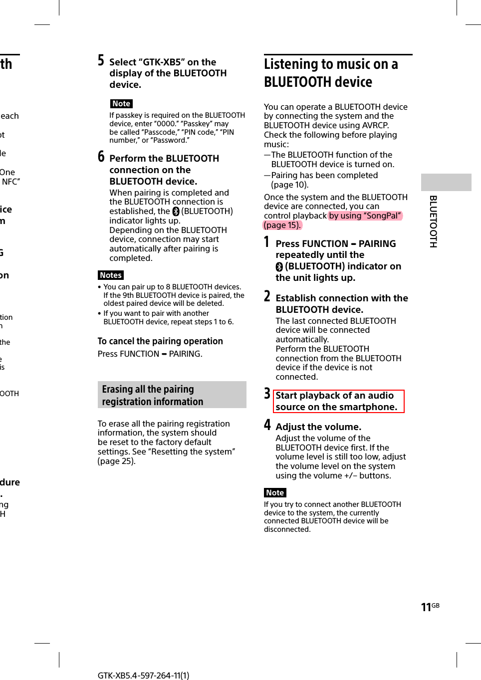 11GBBLUETOOTHGTK-XB5.4-597-264-11(1)th each ot le One NFC” ice m G on tion n  the e is OOTH dure .ng H 5 Select “GTK-XB5” on the display of the BLUETOOTH device.NoteIf passkey is required on the BLUETOOTH device, enter “0000.” “Passkey” may be called “Passcode,” “PIN code,” “PIN number,” or “Password.”6 Perform the BLUETOOTH connection on the BLUETOOTH device.When pairing is completed and the BLUETOOTH connection is established, the  (BLUETOOTH) indicator lights up.Depending on the BLUETOOTH device, connection may start automatically after pairing is completed.Notes • You can pair up to 8 BLUETOOTH devices. If the 9th BLUETOOTH device is paired, the oldest paired device will be deleted. • If you want to pair with another BLUETOOTH device, repeat steps 1 to 6.To cancel the pairing operationPress FUNCTION   PAIRING. Erasing all the pairing registration informationTo erase all the pairing registration information, the system should be reset to the factory default settings. See “Resetting the system” (page25). Listening to music on a BLUETOOTH deviceYou can operate a BLUETOOTH device by connecting the system and the BLUETOOTH device using AVRCP.Check the following before playing music: —The BLUETOOTH function of the BLUETOOTH device is turned on. —Pairing has been completed (page10).Once the system and the BLUETOOTH device are connected, you can control playback by using “SongPal” (page15). 1 Press FUNCTION   PAIRING repeatedly until the (BLUETOOTH) indicator on the unit lights up.2 Establish connection with the BLUETOOTH device.The last connected BLUETOOTH device will be connected automatically.Perform the BLUETOOTH connection from the BLUETOOTH device if the device is not connected.3 Start playback of an audio source on the smartphone.4 Adjust the volume.Adjust the volume of the BLUETOOTH device first. If the volume level is still too low, adjust the volume level on the system using the volume +/– buttons.NoteIf you try to connect another BLUETOOTH device to the system, the currently connected BLUETOOTH device will be disconnected.