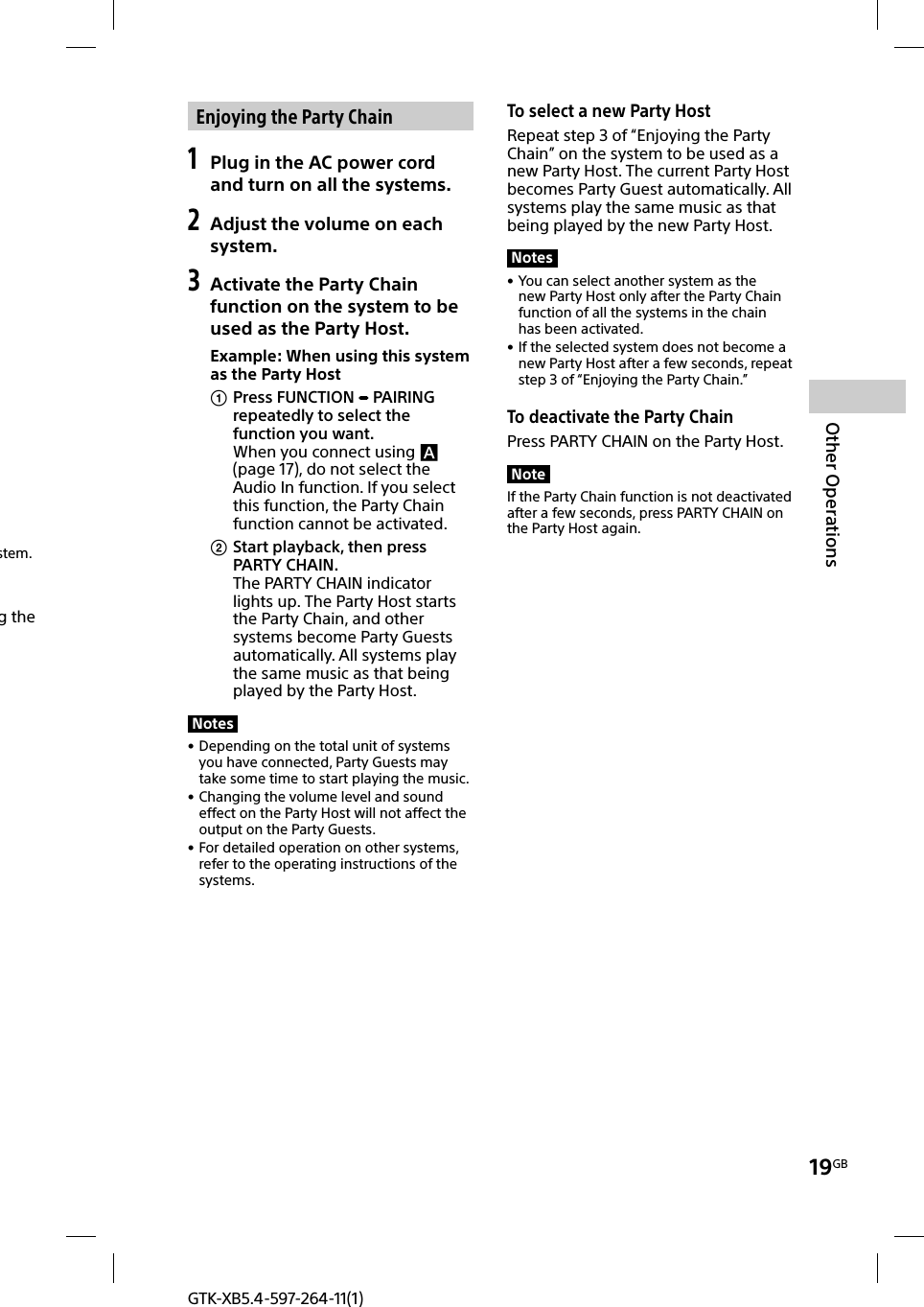 19GBOther OperationsGTK-XB5.4-597-264-11(1) Enjoying the Party Chain1 Plug in the AC power cord and turn on all the systems.2 Adjust the volume on each system.3 Activate the Party Chain function on the system to be used as the Party Host.Example: When using this system as the Party Host Press FUNCTION   PAIRING repeatedly to select the function you want.When you connect using  (page17), do not select the Audio In function. If you select this function, the Party Chain function cannot be activated. Start playback, then press PARTY CHAIN.The PARTY CHAIN indicator lights up. The Party Host starts the Party Chain, and other systems become Party Guests automatically. All systems play the same music as that being played by the Party Host.Notes • Depending on the total unit of systems you have connected, Party Guests may take some time to start playing the music. • Changing the volume level and sound effect on the Party Host will not affect the output on the Party Guests. • For detailed operation on other systems, refer to the operating instructions of the systems. To select a new Party HostRepeat step 3 of “Enjoying the Party Chain” on the system to be used as a new Party Host. The current Party Host becomes Party Guest automatically. All systems play the same music as that being played by the new Party Host.Notes • You can select another system as the new Party Host only after the Party Chain function of all the systems in the chain has been activated. • If the selected system does not become a new Party Host after a few seconds, repeat step 3 of “Enjoying the Party Chain.”To deactivate the Party ChainPress PARTY CHAIN on the Party Host.NoteIf the Party Chain function is not deactivated after a few seconds, press PARTY CHAIN on the Party Host again. stem. g the 