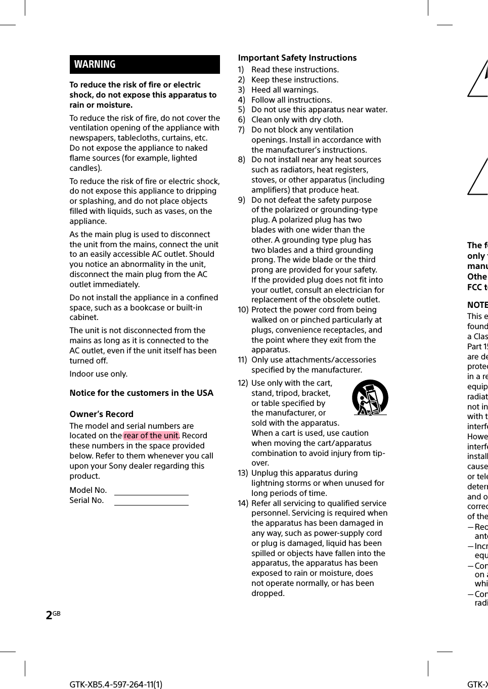 2GBGTK-XGTK-XB5.4-597-264-11(1)WARNINGTo reduce the risk of fire or electric shock, do not expose this apparatus to rain or moisture.To reduce the risk of fire, do not cover the ventilation opening of the appliance with newspapers, tablecloths, curtains, etc.Do not expose the appliance to naked flame sources (for example, lighted candles).To reduce the risk of fire or electric shock, do not expose this appliance to dripping or splashing, and do not place objects filled with liquids, such as vases, on the appliance.As the main plug is used to disconnect the unit from the mains, connect the unit to an easily accessible AC outlet. Should you notice an abnormality in the unit, disconnect the main plug from the AC outlet immediately.Do not install the appliance in a confined space, such as a bookcase or built-in cabinet.The unit is not disconnected from the mains as long as it is connected to the AC outlet, even if the unit itself has been turned off.Indoor use only.Notice for the customers in the USAOwner’s RecordThe model and serial numbers are located on the rear of the unit. Record these numbers in the space provided below. Refer to them whenever you call upon your Sony dealer regarding this product.Model No.                                      Serial No.                                      Important Safety Instructions1)  Read these instructions.2)  Keep these instructions.3)  Heed all warnings.4)  Follow all instructions.5)  Do not use this apparatus near water.6)  Clean only with dry cloth.7)  Do not block any ventilation openings. Install in accordance with the manufacturer’s instructions.8)  Do not install near any heat sources such as radiators, heat registers, stoves, or other apparatus (including amplifiers) that produce heat.9)  Do not defeat the safety purpose of the polarized or grounding-type plug. A polarized plug has two blades with one wider than the other. A grounding type plug has two blades and a third grounding prong. The wide blade or the third prong are provided for your safety. If the provided plug does not fit into your outlet, consult an electrician for replacement of the obsolete outlet.10) Protect the power cord from being walked on or pinched particularly at plugs, convenience receptacles, and the point where they exit from the apparatus.11)  Only use attachments/accessories specified by the manufacturer.12)  Use only with the cart, stand, tripod, bracket, or table specified by the manufacturer, or sold with the apparatus. When a cart is used, use caution when moving the cart/apparatus combination to avoid injury from tip-over.13)  Unplug this apparatus during lightning storms or when unused for long periods of time.14)  Refer all servicing to qualified service personnel. Servicing is required when the apparatus has been damaged in any way, such as power-supply cord or plug is damaged, liquid has been spilled or objects have fallen into the apparatus, the apparatus has been exposed to rain or moisture, does not operate normally, or has been dropped.The foonly tmanuOtheFCC teNOTEThis efounda ClasPart 15are deprotecin a reequipradiatnot inwith tinterfeHoweinterfeinstallcauseor teledetermand ocorrecof the Reoante Increqu Conon awhi Conradi