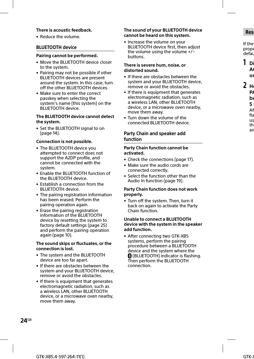 24GBGTK-XGTK-XB5.4-597-264-11(1) ReseIf the propedefau1 DiACon2 HoPAbu5sAfflausthareThere is acoustic feedback. • Reduce the volume.BLUETOOTH devicePairing cannot be performed. • Move the BLUETOOTH device closer to the system. • Pairing may not be possible if other BLUETOOTH devices are present around the system. In this case, turn off the other BLUETOOTH devices. • Make sure to enter the correct passkey when selecting the system’s name (this system) on the BLUETOOTH device.The BLUETOOTH device cannot detect the system. • Set the BLUETOOTH signal to on (page14).Connection is not possible. • The BLUETOOTH device you attempted to connect does not support the A2DP profile, and cannot be connected with the system. • Enable the BLUETOOTH function of the BLUETOOTH device. • Establish a connection from the BLUETOOTH device. • The pairing registration information has been erased. Perform the pairing operation again. • Erase the pairing registration information of the BLUETOOTH device by resetting the system to factory default settings (page25) and perform the pairing operation again (page10).The sound skips or fluctuates, or the connection is lost. • The system and the BLUETOOTH device are too far apart. • If there are obstacles between the system and your BLUETOOTH device, remove or avoid the obstacles. • If there is equipment that generates electromagnetic radiation, such as a wireless LAN, other BLUETOOTH device, or a microwave oven nearby, move them away.The sound of your BLUETOOTH device cannot be heard on this system. • Increase the volume on your BLUETOOTH device first, then adjust the volume using the volume +/– buttons.There is severe hum, noise, or distorted sound. • If there are obstacles between the system and your BLUETOOTH device, remove or avoid the obstacles. • If there is equipment that generates electromagnetic radiation, such as a wireless LAN, other BLUETOOTH device, or a microwave oven nearby, move them away. • Turn down the volume of the connected BLUETOOTH device.Party Chain and speaker add functionParty Chain function cannot be activated. • Check the connections (page17). • Make sure the audio cords are connected correctly. • Select the function other than the Audio In function (page19).Party Chain function does not work properly. • Turn off the system. Then, turn it back on again to activate the Party Chain function.Unable to connect a BLUETOOTH device with the system in the speaker add function. • After connecting two GTK-XB5 systems, perform the pairing procedure between a BLUETOOTH device and the system where the (BLUETOOTH) indicator is flashing. Then perform the BLUETOOTH connection.