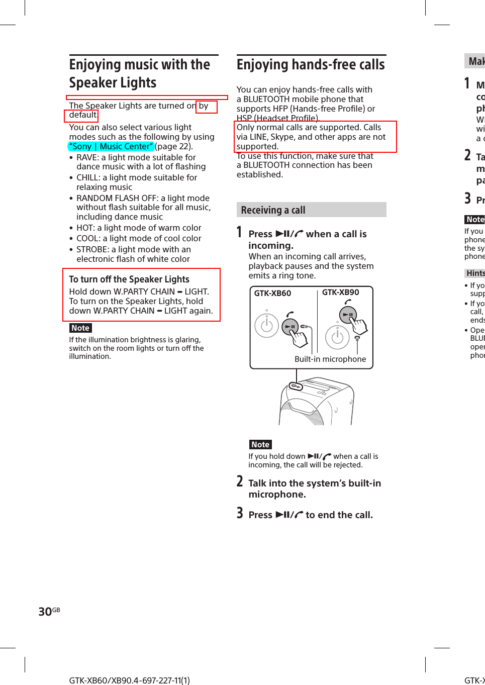 30GBGTK-XB60/XB90.4-697-227-11(1)GTK-XB60/XB90.4-697-227-11(1)Enjoying music with the Speaker LightsThe Speaker Lights are turned on by default.You can also select various light modes such as the following by using “Sony | Music Center” (page22). • RAVE: a light mode suitable for dance music with a lot of flashing • CHILL: a light mode suitable for relaxing music • RANDOM FLASH OFF: a light mode without flash suitable for all music, including dance music • HOT: a light mode of warm color • COOL: a light mode of cool color • STROBE: a light mode with an electronic flash of white colorTo turn off the Speaker LightsHold down W.PARTY CHAIN   LIGHT.To turn on the Speaker Lights, hold down W.PARTY CHAIN   LIGHT again.NoteIf the illumination brightness is glaring, switch on the room lights or turn off the illumination.Enjoying hands-free callsYou can enjoy hands-free calls with a BLUETOOTH mobile phone that supports HFP (Hands-free Profile) or HSP (Headset Profile). Only normal calls are supported. Calls via LINE, Skype, and other apps are not supported.To use this function, make sure that a BLUETOOTH connection has been established.Receiving a call1 Press /  when a call is incoming.When an incoming call arrives, playback pauses and the system emits a ring tone.GTK-XB60 GTK-XB90Built-in microphoneNoteIf you hold down /  when a call is incoming, the call will be rejected. 2 Talk into the system’s built-in microphone.3 Press /  to end the call.Making a call1 Make a call by operating the connected BLUETOOTH mobile phone.When you make a call, playback will pause and the system will emit a dial tone. 2 Talk into the system’s built-in microphone when the other party answers the call.3 Press /  to end the call.NoteIf you hold down /  while talking, the phone call output will be switched from the system to the speaker on your mobile phone.Hints • If your BLUETOOTH mobile phone supports both HFP and HSP, set it to HFP. • If you were listening to music before the call, playback will resume when the call ends. • Operations may vary depending on the BLUETOOTH mobile phone. Refer to the operating instructions for your mobile phone.