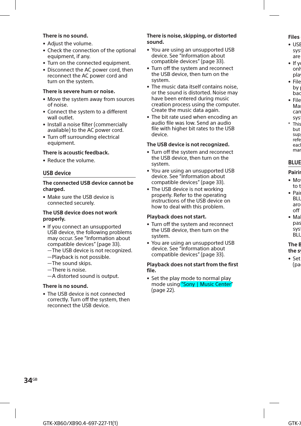 34GBGTK-XB60/XB90.4-697-227-11(1)GTK-XB60/XB90.4-697-227-11(1)Files cannot be played back. • USB devices formatted with file systems other than FAT16 or FAT32 are unsupported.* • If you use a partitioned USB device, only files on the first partition can be played back. • Files that are encrypted or protected by passwords cannot be played back. • Files with DRM (Digital Rights Management) copyright protection cannot be played back by this system.*  This system supports FAT16 and FAT32, but some USB storage devices may not support all of these FAT. For details, refer to the operating instructions of each USB storage device or contact the manufacturer.BLUETOOTH devicePairing cannot be performed. • Move the BLUETOOTH device closer to the system. • Pairing may not be possible if other BLUETOOTH devices are present around the system. In this case, turn off the other BLUETOOTH devices. • Make sure to enter the correct passkey when selecting the system’s name (this system) on the BLUETOOTH device.The BLUETOOTH device cannot detect the system. • Set the BLUETOOTH signal to on (page21).There is no sound. • Adjust the volume. • Check the connection of the optional equipment, if any. • Turn on the connected equipment. • Disconnect the AC power cord, then reconnect the AC power cord and turn on the system.There is severe hum or noise. • Move the system away from sources of noise. • Connect the system to a different wall outlet. • Install a noise filter (commercially available) to the AC power cord. • Turn off surrounding electrical equipment.There is acoustic feedback. • Reduce the volume.USB deviceThe connected USB device cannot be charged. • Make sure the USB device is connected securely.The USB device does not work properly. • If you connect an unsupported USB device, the following problems may occur. See “Information about compatible devices” (page33). —The USB device is not recognized. —Playback is not possible. —The sound skips. —There is noise. —A distorted sound is output.There is no sound. • The USB device is not connected correctly. Turn off the system, then reconnect the USB device.There is noise, skipping, or distorted sound. • You are using an unsupported USB device. See “Information about compatible devices” (page33). • Turn off the system and reconnect the USB device, then turn on the system. • The music data itself contains noise, or the sound is distorted. Noise may have been entered during music creation process using the computer. Create the music data again. • The bit rate used when encoding an audio file was low. Send an audio file with higher bit rates to the USB device.The USB device is not recognized. • Turn off the system and reconnect the USB device, then turn on the system. • You are using an unsupported USB device. See “Information about compatible devices” (page33). • The USB device is not working properly. Refer to the operating instructions of the USB device on how to deal with this problem.Playback does not start. • Turn off the system and reconnect the USB device, then turn on the system. • You are using an unsupported USB device. See “Information about compatible devices” (page33).Playback does not start from the first file. • Set the play mode to normal play mode using “Sony | Music Center” (page22).