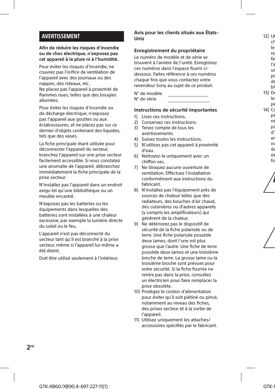 2FRGTK-XB60/XB90.4-697-227-11(1)GTK-XB60/XB90.4-697-227-11(1)AVERTISSEMENTAfin de réduire les risques d’incendie ou de choc électrique, n’exposez pas cet appareil à la pluie ni à l’humidité.Pour éviter les risques d’incendie, ne couvrez pas l’orifice de ventilation de l’appareil avec des journaux ou des nappes, des rideaux, etc.Ne placez pas l’appareil à proximité de flammes nues, telles que des bougies allumées.Pour éviter les risques d’incendie ou de décharge électrique, n’exposez pas l’appareil aux gouttes ou aux éclaboussures, et ne placez pas sur ce dernier d’objets contenant des liquides, tels que des vases.La fiche principale étant utilisée pour déconnecter l’appareil du secteur, branchez l’appareil sur une prise secteur facilement accessible. Si vous constatez une anomalie de l’appareil, débranchez immédiatement la fiche principale de la prise secteur.N’installez pas l’appareil dans un endroit exigu tel qu’une bibliothèque ou un meuble encastré.N’exposez pas les batteries ou les équipements dans lesquelles des batteries sont installées à une chaleur excessive, par exemple la lumière directe du soleil ou le feu.L’appareil n’est pas déconnecté du secteur tant qu’il est branché à la prise secteur, même si l’appareil lui-même a été éteint.Doit être utilisé seulement à l’intérieur.Avis pour les clients situés aux États-UnisEnregistrement du propriétaireLe numéro de modèle et de série se trouvent à l’arrière de l’unité. Enregistrez ces numéros dans l’espace fourni ci-dessous. Faites référence à ces numéros chaque fois que vous contactez votre revendeur Sony au sujet de ce produit.N° de modèle                                     N° de série                                      Instructions de sécurité importantes1)  Lisez ces instructions.2)  Conservez ces instructions.3)  Tenez compte de tous les avertissements.4)  Suivez toutes les instructions.5)  N’utilisez pas cet appareil à proximité d’eau.6)  Nettoyez-le uniquement avec un chiffon sec.7)  Ne bloquez aucune ouverture de ventilation. Effectuez l’installation conformément aux instructions du fabricant.8)  N’installez pas l’équipement près de sources de chaleur telles que des radiateurs, des bouches d’air chaud, des cuisinières ou d’autres appareils (y compris les amplificateurs) qui génèrent de la chaleur.9)  Ne détériorez pas le dispositif de sécurité de la fiche polarisée ou de terre. Une fiche polarisée possède deux lames, dont l’une est plus grosse que l’autre. Une fiche de terre possède deux lames et une troisième broche de terre. La grosse lame ou la troisième broche sont prévues pour votre sécurité. Si la fiche fournie ne rentre pas dans la prise, consultez un électricien pour faire remplacer la prise obsolète.10) Protégez le cordon d’alimentation pour éviter qu’il soit piétiné ou pincé, notamment au niveau des fiches, des prises secteur et à la sortie de l’appareil.11)  Utilisez uniquement les attaches/accessoires spécifiés par le fabricant.12)  Utilisez uniquement le chariot, le pied, le trépied, le support ou la table recommandé par le fabricant, ou vendu avec l’appareil. Si vous placez l’appareil sur un chariot, veillez à le déplacer avec précaution pour éviter qu’un des deux éléments ne bascule et ne vous blesse.13)  Débranchez cet appareil pendant les orages ou au cours des longues périodes de non-utilisation.14)  Confiez toutes les réparations à du personnel qualifié. Une réparation est nécessaire en cas de détérioration, par exemple si le cordon d’alimentation ou la prise secteur est endommagé, si des corps étrangers ou du liquide se sont introduits dans l’appareil, si l’appareil a été exposé à la pluie ou à l’humidité, s’il fonctionne mal ou s’il est tombé.Ce symbole est destiné à alerter l’utilisateur de la présence d’une «tension dangereuse» non isolée dans le boîtier de l’appareil qui peut être assez importante pour constituer un risque d’électrocution.Ce symbole est destiné à alerter l’utilisateur de la présence d’instructions d’utilisation et d’entretien importantes dans la documentation accompagnant l’appareil.